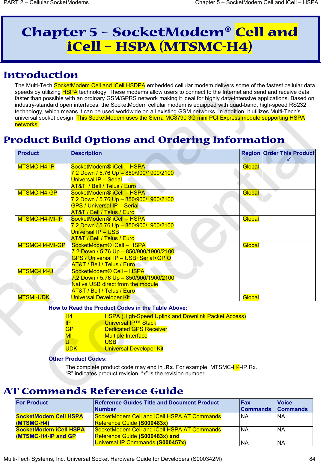 PART 2 – Cellular SocketModems  Chapter 5 – SocketModem Cell and iCell – HSPA Multi-Tech Systems, Inc. Universal Socket Hardware Guide for Developers (S000342M)  84  Chapter 5 – SocketModem® Cell and iCell – HSPA (MTSMC-H4) Introduction The Multi-Tech SocketModem Cell and iCell HSDPA embedded cellular modem delivers some of the fastest cellular data speeds by utilizing HSPA technology. These modems allow users to connect to the Internet and send and receive data faster than possible with an ordinary GSM/GPRS network making it ideal for highly data-intensive applications. Based on industry-standard open interfaces, the SocketModem cellular modem is equipped with quad-band, high-speed RS232 technology, which means it can be used worldwide on all existing GSM networks. In addition, it utilizes Multi-Tech&apos;s universal socket design. This SocketModem uses the Sierra MC8790 3G mini PCI Express module supporting HSPA networks. Product Build Options and Ordering Information Product Description Region Order This Product3MTSMC-H4-IP  SocketModem® iCell – HSPA  7.2 Down / 5.76 Up – 850/900/1900/2100 Universal IP – Serial AT&amp;T  / Bell / Telus / Euro Global  MTSMC-H4-GP  SocketModem® iCell – HSPA  7.2 Down / 5.76 Up – 850/900/1900/2100 GPS / Universal IP – Serial AT&amp;T / Bell / Telus / Euro Global  MTSMC-H4-MI-IP  SocketModem® iCell – HSPA  7.2 Down / 5.76 Up – 850/900/1900/2100 Universal IP – USB  AT&amp;T / Bell / Telus / Euro Global  MTSMC-H4-MI-GP  SocketModem® iCell – HSPA  7.2 Down / 5.76 Up – 850/900/1900/2100 GPS / Universal IP – USB+Serial+GPIO AT&amp;T / Bell / Telus / Euro Global  MTSMC-H4-U  SocketModem® Cell – HSPA 7.2 Down / 5.76 Up – 850/900/1900/2100 Native USB direct from the module AT&amp;T / Bell / Telus / Euro   MTSMI-UDK  Universal Developer Kit  Global  How to Read the Product Codes in the Table Above: H4  HSPA (High-Speed Uplink and Downlink Packet Access) IP  Universal IP™ Stack GP  Dedicated GPS Receiver MI Multiple Interface U USB UDK  Universal Developer Kit Other Product Codes: The complete product code may end in .Rx. For example, MTSMC-H4-IP.Rx.   “R” indicates product revision. “x” is the revision number. AT Commands Reference Guide For Product  Reference Guides Title and Document Product Number Fax Commands Voice Commands SocketModem Cell HSPA (MTSMC-H4) SocketModem Cell and iCell HSPA AT Commands Reference Guide (S000483x) NA NA SocketModem iCell HSPA (MTSMC-H4-IP and GP SocketModem Cell and iCell HSPA AT Commands Reference Guide (S000483x) and Universal IP Commands (S000457x) NA  NA NA  NA   Preliminary  Confidential