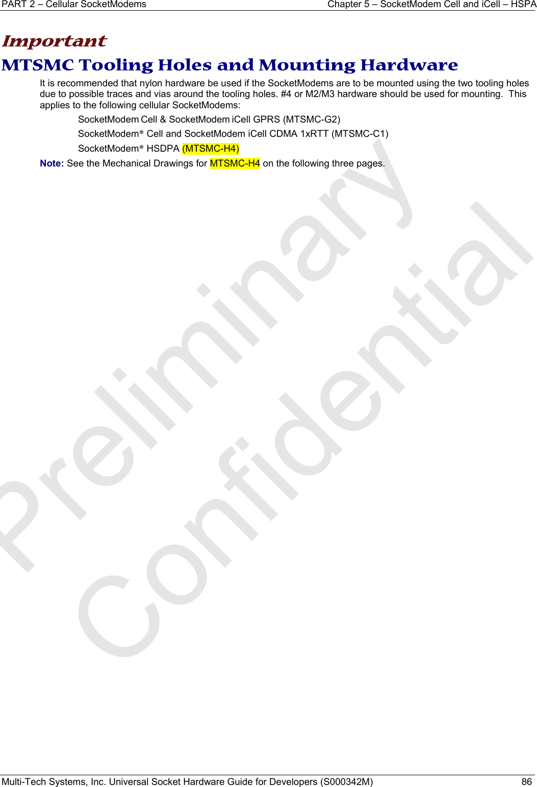 PART 2 – Cellular SocketModems  Chapter 5 – SocketModem Cell and iCell – HSPA Multi-Tech Systems, Inc. Universal Socket Hardware Guide for Developers (S000342M)  86   Important MTSMC Tooling Holes and Mounting Hardware It is recommended that nylon hardware be used if the SocketModems are to be mounted using the two tooling holes due to possible traces and vias around the tooling holes. #4 or M2/M3 hardware should be used for mounting.  This applies to the following cellular SocketModems:   SocketModem Cell &amp; SocketModem iCell GPRS (MTSMC-G2) SocketModem® Cell and SocketModem iCell CDMA 1xRTT (MTSMC-C1) SocketModem® HSDPA (MTSMC-H4) Note: See the Mechanical Drawings for MTSMC-H4 on the following three pages.   Preliminary  Confidential