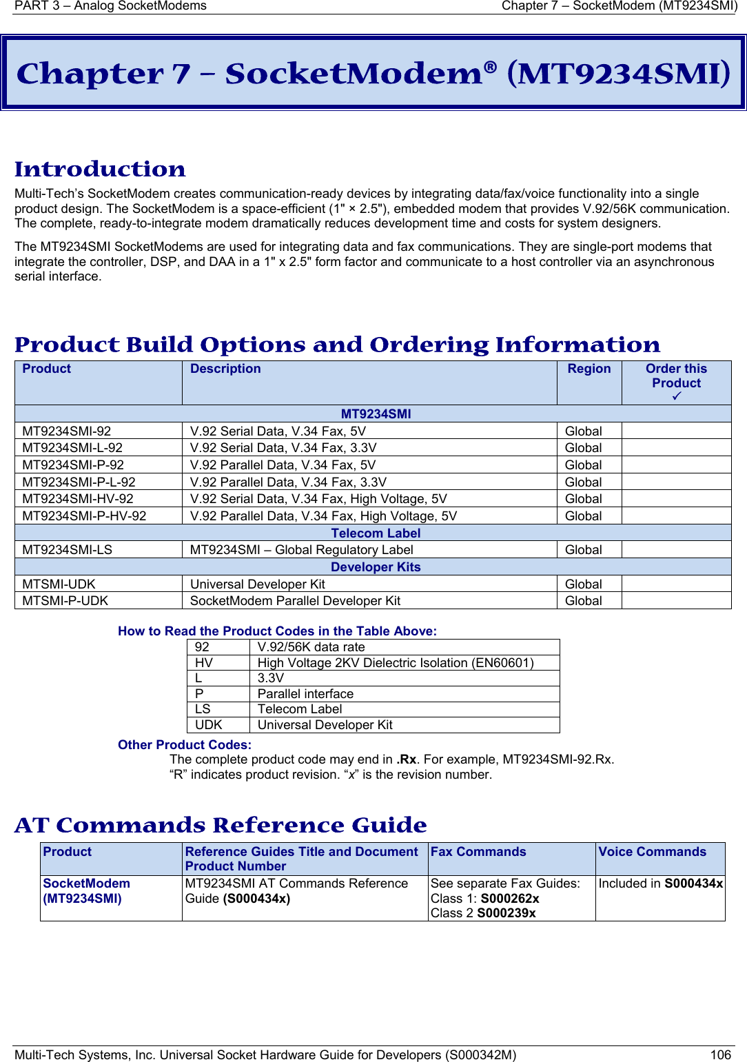 PART 3 – Analog SocketModems  Chapter 7 – SocketModem (MT9234SMI) Multi-Tech Systems, Inc. Universal Socket Hardware Guide for Developers (S000342M)  106  Chapter 7 – SocketModem® (MT9234SMI)   Introduction Multi-Tech’s SocketModem creates communication-ready devices by integrating data/fax/voice functionality into a single product design. The SocketModem is a space-efficient (1&quot; × 2.5&quot;), embedded modem that provides V.92/56K communication. The complete, ready-to-integrate modem dramatically reduces development time and costs for system designers.  The MT9234SMI SocketModems are used for integrating data and fax communications. They are single-port modems that integrate the controller, DSP, and DAA in a 1&quot; x 2.5&quot; form factor and communicate to a host controller via an asynchronous serial interface.   Product Build Options and Ordering Information Product  Description  Region  Order this Product 3MT9234SMI MT9234SMI-92  V.92 Serial Data, V.34 Fax, 5V  Global   MT9234SMI-L-92  V.92 Serial Data, V.34 Fax, 3.3V  Global   MT9234SMI-P-92  V.92 Parallel Data, V.34 Fax, 5V  Global   MT9234SMI-P-L-92  V.92 Parallel Data, V.34 Fax, 3.3V  Global   MT9234SMI-HV-92  V.92 Serial Data, V.34 Fax, High Voltage, 5V  Global   MT9234SMI-P-HV-92  V.92 Parallel Data, V.34 Fax, High Voltage, 5V  Global   Telecom Label MT9234SMI-LS  MT9234SMI – Global Regulatory Label  Global   Developer Kits MTSMI-UDK  Universal Developer Kit  Global   MTSMI-P-UDK  SocketModem Parallel Developer Kit  Global    How to Read the Product Codes in the Table Above: 92  V.92/56K data rate HV  High Voltage 2KV Dielectric Isolation (EN60601) L   3.3V P Parallel interface LS Telecom Label UDK  Universal Developer Kit Other Product Codes: The complete product code may end in .Rx. For example, MT9234SMI-92.Rx.   “R” indicates product revision. “x” is the revision number.  AT Commands Reference Guide Product  Reference Guides Title and Document Product Number Fax Commands  Voice Commands SocketModem (MT9234SMI) MT9234SMI AT Commands Reference Guide (S000434x) See separate Fax Guides: Class 1: S000262x Class 2 S000239x Included in S000434x  