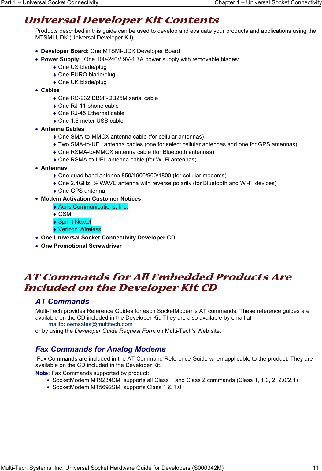 Part 1 − Universal Socket Connectivity  Chapter 1 – Universal Socket Connectivity Multi-Tech Systems, Inc. Universal Socket Hardware Guide for Developers (S000342M)  11  Universal Developer Kit Contents Products described in this guide can be used to develop and evaluate your products and applications using the MTSMI-UDK (Universal Developer Kit).  • Developer Board: One MTSMI-UDK Developer Board • Power Supply:  One 100-240V 9V-1.7A power supply with removable blades: ♦ One US blade/plug ♦ One EURO blade/plug ♦ One UK blade/plug • Cables ♦ One RS-232 DB9F-DB25M serial cable  ♦ One RJ-11 phone cable ♦ One RJ-45 Ethernet cable ♦ One 1.5 meter USB cable • Antenna Cables ♦ One SMA-to-MMCX antenna cable (for cellular antennas) ♦ Two SMA-to-UFL antenna cables (one for select cellular antennas and one for GPS antennas) ♦ One RSMA-to-MMCX antenna cable (for Bluetooth antennas) ♦ One RSMA-to-UFL antenna cable (for Wi-Fi antennas) • Antennas ♦ One quad band antenna 850/1900/900/1800 (for cellular modems) ♦ One 2.4GHz, ½ WAVE antenna with reverse polarity (for Bluetooth and Wi-Fi devices) ♦ One GPS antenna  • Modem Activation Customer Notices  ♦ Aeris Communications, Inc. ♦ GSM ♦ Sprint Nextel ♦ Verizon Wireless • One Universal Socket Connectivity Developer CD  • One Promotional Screwdriver    AT Commands for All Embedded Products Are Included on the Developer Kit CD AT Commands  Multi-Tech provides Reference Guides for each SocketModem&apos;s AT commands. These reference guides are available on the CD included in the Developer Kit. They are also available by email at   mailto: oemsales@multitech.com  or by using the Developer Guide Request Form on Multi-Tech&apos;s Web site.   Fax Commands for Analog Modems   Fax Commands are included in the AT Command Reference Guide when applicable to the product. They are available on the CD included in the Developer Kit.   Note: Fax Commands supported by product:  • SocketModem MT9234SMI supports all Class 1 and Class 2 commands (Class 1, 1.0, 2, 2.0/2.1) • SocketModem MT5692SMI supports Class 1 &amp; 1.0     