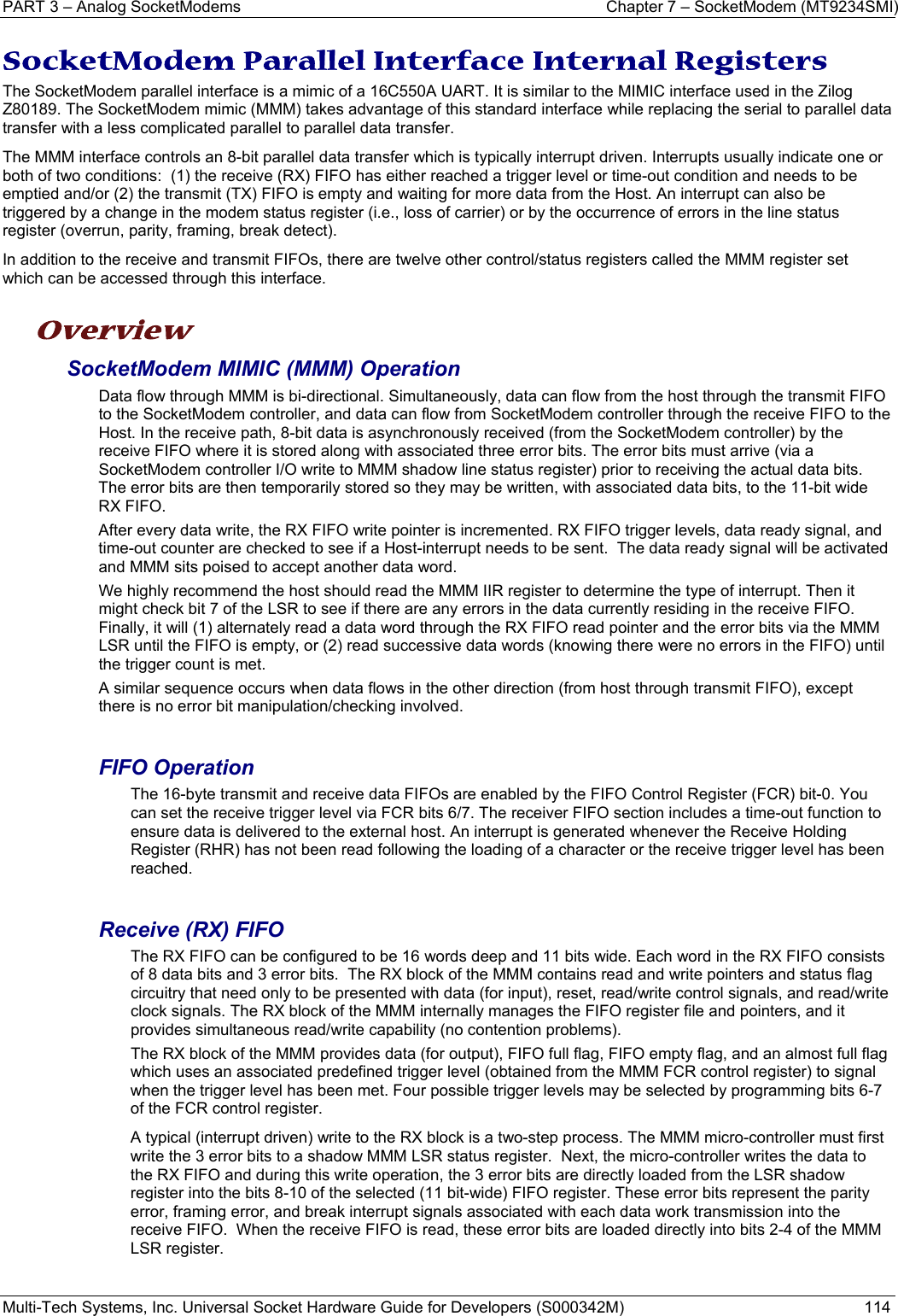 PART 3 – Analog SocketModems  Chapter 7 – SocketModem (MT9234SMI) Multi-Tech Systems, Inc. Universal Socket Hardware Guide for Developers (S000342M)  114  SocketModem Parallel Interface Internal Registers The SocketModem parallel interface is a mimic of a 16C550A UART. It is similar to the MIMIC interface used in the Zilog Z80189. The SocketModem mimic (MMM) takes advantage of this standard interface while replacing the serial to parallel data transfer with a less complicated parallel to parallel data transfer.   The MMM interface controls an 8-bit parallel data transfer which is typically interrupt driven. Interrupts usually indicate one or both of two conditions:  (1) the receive (RX) FIFO has either reached a trigger level or time-out condition and needs to be emptied and/or (2) the transmit (TX) FIFO is empty and waiting for more data from the Host. An interrupt can also be triggered by a change in the modem status register (i.e., loss of carrier) or by the occurrence of errors in the line status register (overrun, parity, framing, break detect). In addition to the receive and transmit FIFOs, there are twelve other control/status registers called the MMM register set which can be accessed through this interface.  Overview SocketModem MIMIC (MMM) Operation Data flow through MMM is bi-directional. Simultaneously, data can flow from the host through the transmit FIFO to the SocketModem controller, and data can flow from SocketModem controller through the receive FIFO to the Host. In the receive path, 8-bit data is asynchronously received (from the SocketModem controller) by the receive FIFO where it is stored along with associated three error bits. The error bits must arrive (via a SocketModem controller I/O write to MMM shadow line status register) prior to receiving the actual data bits. The error bits are then temporarily stored so they may be written, with associated data bits, to the 11-bit wide RX FIFO. After every data write, the RX FIFO write pointer is incremented. RX FIFO trigger levels, data ready signal, and time-out counter are checked to see if a Host-interrupt needs to be sent.  The data ready signal will be activated and MMM sits poised to accept another data word.  We highly recommend the host should read the MMM IIR register to determine the type of interrupt. Then it might check bit 7 of the LSR to see if there are any errors in the data currently residing in the receive FIFO.  Finally, it will (1) alternately read a data word through the RX FIFO read pointer and the error bits via the MMM LSR until the FIFO is empty, or (2) read successive data words (knowing there were no errors in the FIFO) until the trigger count is met. A similar sequence occurs when data flows in the other direction (from host through transmit FIFO), except there is no error bit manipulation/checking involved.  FIFO Operation The 16-byte transmit and receive data FIFOs are enabled by the FIFO Control Register (FCR) bit-0. You can set the receive trigger level via FCR bits 6/7. The receiver FIFO section includes a time-out function to ensure data is delivered to the external host. An interrupt is generated whenever the Receive Holding Register (RHR) has not been read following the loading of a character or the receive trigger level has been reached.  Receive (RX) FIFO The RX FIFO can be configured to be 16 words deep and 11 bits wide. Each word in the RX FIFO consists of 8 data bits and 3 error bits.  The RX block of the MMM contains read and write pointers and status flag circuitry that need only to be presented with data (for input), reset, read/write control signals, and read/write clock signals. The RX block of the MMM internally manages the FIFO register file and pointers, and it provides simultaneous read/write capability (no contention problems). The RX block of the MMM provides data (for output), FIFO full flag, FIFO empty flag, and an almost full flag which uses an associated predefined trigger level (obtained from the MMM FCR control register) to signal when the trigger level has been met. Four possible trigger levels may be selected by programming bits 6-7 of the FCR control register.  A typical (interrupt driven) write to the RX block is a two-step process. The MMM micro-controller must first write the 3 error bits to a shadow MMM LSR status register.  Next, the micro-controller writes the data to the RX FIFO and during this write operation, the 3 error bits are directly loaded from the LSR shadow register into the bits 8-10 of the selected (11 bit-wide) FIFO register. These error bits represent the parity error, framing error, and break interrupt signals associated with each data work transmission into the receive FIFO.  When the receive FIFO is read, these error bits are loaded directly into bits 2-4 of the MMM LSR register.   