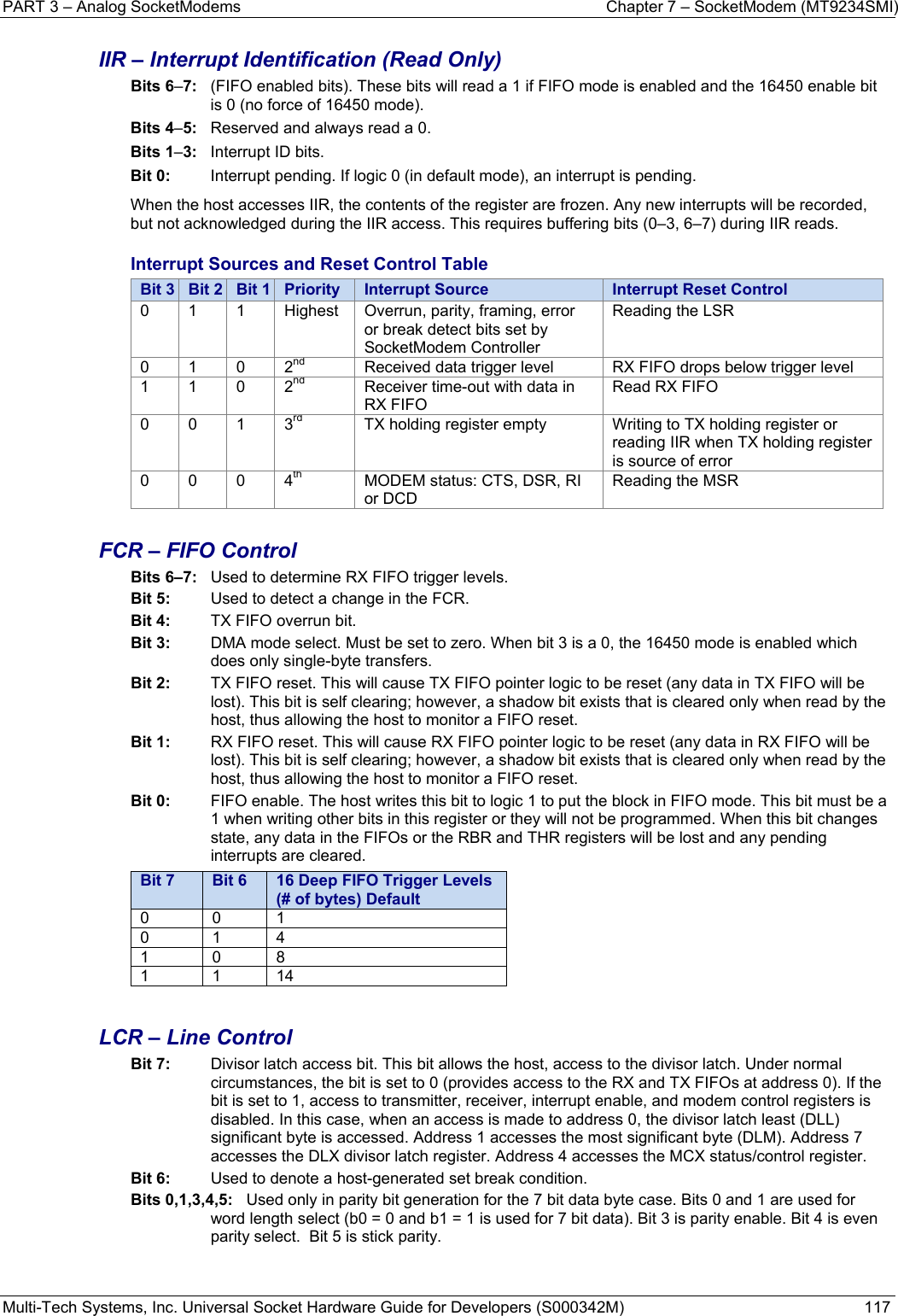 PART 3 – Analog SocketModems  Chapter 7 – SocketModem (MT9234SMI) Multi-Tech Systems, Inc. Universal Socket Hardware Guide for Developers (S000342M)  117  IIR – Interrupt Identification (Read Only) Bits 6–7:  (FIFO enabled bits). These bits will read a 1 if FIFO mode is enabled and the 16450 enable bit is 0 (no force of 16450 mode). Bits 4–5:  Reserved and always read a 0. Bits 1–3:  Interrupt ID bits. Bit 0:   Interrupt pending. If logic 0 (in default mode), an interrupt is pending.  When the host accesses IIR, the contents of the register are frozen. Any new interrupts will be recorded, but not acknowledged during the IIR access. This requires buffering bits (0–3, 6–7) during IIR reads. Interrupt Sources and Reset Control Table Bit 3  Bit 2  Bit 1  Priority  Interrupt Source  Interrupt Reset Control 0 1 1 Highest Overrun, parity, framing, error or break detect bits set by SocketModem Controller Reading the LSR 0 1 0 2nd  Received data trigger level  RX FIFO drops below trigger level 1 1 0 2nd  Receiver time-out with data in RX FIFO Read RX FIFO 0 0 1 3rd  TX holding register empty  Writing to TX holding register or reading IIR when TX holding register is source of error 0 0 0 4th  MODEM status: CTS, DSR, RI or DCD Reading the MSR  FCR – FIFO Control Bits 6–7:  Used to determine RX FIFO trigger levels. Bit 5:  Used to detect a change in the FCR. Bit 4:   TX FIFO overrun bit. Bit 3:   DMA mode select. Must be set to zero. When bit 3 is a 0, the 16450 mode is enabled which does only single-byte transfers.  Bit 2:   TX FIFO reset. This will cause TX FIFO pointer logic to be reset (any data in TX FIFO will be lost). This bit is self clearing; however, a shadow bit exists that is cleared only when read by the host, thus allowing the host to monitor a FIFO reset. Bit 1:   RX FIFO reset. This will cause RX FIFO pointer logic to be reset (any data in RX FIFO will be lost). This bit is self clearing; however, a shadow bit exists that is cleared only when read by the host, thus allowing the host to monitor a FIFO reset. Bit 0:   FIFO enable. The host writes this bit to logic 1 to put the block in FIFO mode. This bit must be a 1 when writing other bits in this register or they will not be programmed. When this bit changes state, any data in the FIFOs or the RBR and THR registers will be lost and any pending interrupts are cleared. Bit 7  Bit 6  16 Deep FIFO Trigger Levels (# of bytes) Default 0 0 1 0 1 4 1 0 8 1 1 14  LCR – Line Control Bit 7:   Divisor latch access bit. This bit allows the host, access to the divisor latch. Under normal circumstances, the bit is set to 0 (provides access to the RX and TX FIFOs at address 0). If the bit is set to 1, access to transmitter, receiver, interrupt enable, and modem control registers is disabled. In this case, when an access is made to address 0, the divisor latch least (DLL) significant byte is accessed. Address 1 accesses the most significant byte (DLM). Address 7 accesses the DLX divisor latch register. Address 4 accesses the MCX status/control register. Bit 6:   Used to denote a host-generated set break condition. Bits 0,1,3,4,5:   Used only in parity bit generation for the 7 bit data byte case. Bits 0 and 1 are used for word length select (b0 = 0 and b1 = 1 is used for 7 bit data). Bit 3 is parity enable. Bit 4 is even parity select.  Bit 5 is stick parity.   