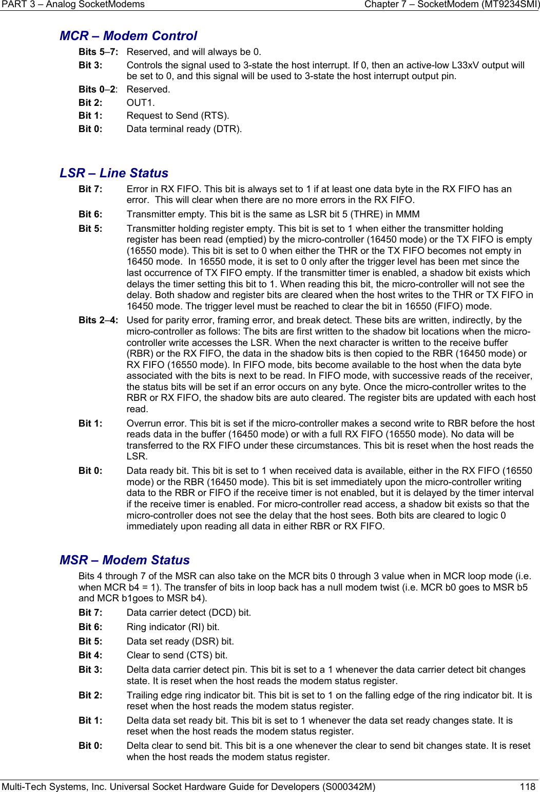 PART 3 – Analog SocketModems  Chapter 7 – SocketModem (MT9234SMI) Multi-Tech Systems, Inc. Universal Socket Hardware Guide for Developers (S000342M)  118  MCR – Modem Control Bits 5–7:  Reserved, and will always be 0. Bit 3:   Controls the signal used to 3-state the host interrupt. If 0, then an active-low L33xV output will be set to 0, and this signal will be used to 3-state the host interrupt output pin. Bits 0–2: Reserved. Bit 2:  OUT1. Bit 1:   Request to Send (RTS). Bit 0:   Data terminal ready (DTR).   LSR – Line Status Bit 7:   Error in RX FIFO. This bit is always set to 1 if at least one data byte in the RX FIFO has an error.  This will clear when there are no more errors in the RX FIFO. Bit 6:   Transmitter empty. This bit is the same as LSR bit 5 (THRE) in MMM Bit 5:   Transmitter holding register empty. This bit is set to 1 when either the transmitter holding register has been read (emptied) by the micro-controller (16450 mode) or the TX FIFO is empty (16550 mode). This bit is set to 0 when either the THR or the TX FIFO becomes not empty in 16450 mode.  In 16550 mode, it is set to 0 only after the trigger level has been met since the last occurrence of TX FIFO empty. If the transmitter timer is enabled, a shadow bit exists which delays the timer setting this bit to 1. When reading this bit, the micro-controller will not see the delay. Both shadow and register bits are cleared when the host writes to the THR or TX FIFO in 16450 mode. The trigger level must be reached to clear the bit in 16550 (FIFO) mode. Bits 2–4:  Used for parity error, framing error, and break detect. These bits are written, indirectly, by the micro-controller as follows: The bits are first written to the shadow bit locations when the micro-controller write accesses the LSR. When the next character is written to the receive buffer (RBR) or the RX FIFO, the data in the shadow bits is then copied to the RBR (16450 mode) or RX FIFO (16550 mode). In FIFO mode, bits become available to the host when the data byte associated with the bits is next to be read. In FIFO mode, with successive reads of the receiver, the status bits will be set if an error occurs on any byte. Once the micro-controller writes to the RBR or RX FIFO, the shadow bits are auto cleared. The register bits are updated with each host read. Bit 1:   Overrun error. This bit is set if the micro-controller makes a second write to RBR before the host reads data in the buffer (16450 mode) or with a full RX FIFO (16550 mode). No data will be transferred to the RX FIFO under these circumstances. This bit is reset when the host reads the LSR.  Bit 0:   Data ready bit. This bit is set to 1 when received data is available, either in the RX FIFO (16550 mode) or the RBR (16450 mode). This bit is set immediately upon the micro-controller writing data to the RBR or FIFO if the receive timer is not enabled, but it is delayed by the timer interval if the receive timer is enabled. For micro-controller read access, a shadow bit exists so that the micro-controller does not see the delay that the host sees. Both bits are cleared to logic 0 immediately upon reading all data in either RBR or RX FIFO.  MSR – Modem Status Bits 4 through 7 of the MSR can also take on the MCR bits 0 through 3 value when in MCR loop mode (i.e. when MCR b4 = 1). The transfer of bits in loop back has a null modem twist (i.e. MCR b0 goes to MSR b5 and MCR b1goes to MSR b4). Bit 7:   Data carrier detect (DCD) bit. Bit 6:   Ring indicator (RI) bit. Bit 5:  Data set ready (DSR) bit. Bit 4:  Clear to send (CTS) bit. Bit 3:  Delta data carrier detect pin. This bit is set to a 1 whenever the data carrier detect bit changes state. It is reset when the host reads the modem status register. Bit 2:  Trailing edge ring indicator bit. This bit is set to 1 on the falling edge of the ring indicator bit. It is reset when the host reads the modem status register. Bit 1:  Delta data set ready bit. This bit is set to 1 whenever the data set ready changes state. It is reset when the host reads the modem status register. Bit 0:   Delta clear to send bit. This bit is a one whenever the clear to send bit changes state. It is reset when the host reads the modem status register.   