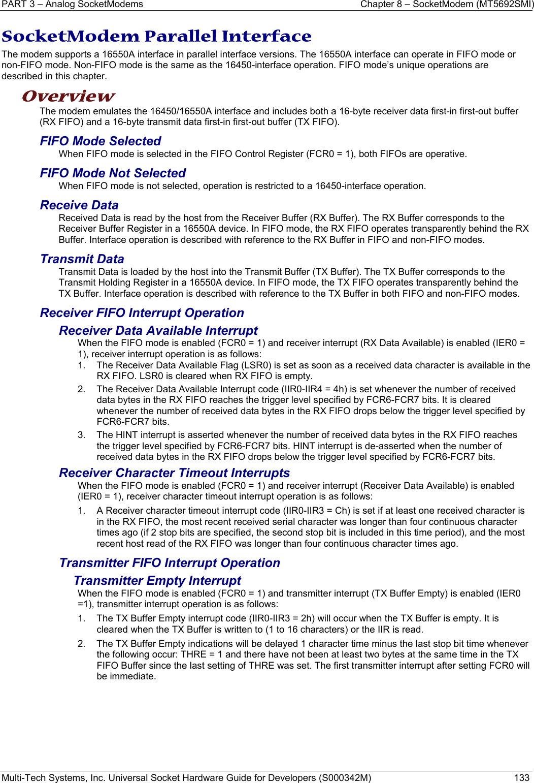 PART 3 – Analog SocketModems    Chapter 8 – SocketModem (MT5692SMI) Multi-Tech Systems, Inc. Universal Socket Hardware Guide for Developers (S000342M)  133  SocketModem Parallel Interface  The modem supports a 16550A interface in parallel interface versions. The 16550A interface can operate in FIFO mode or non-FIFO mode. Non-FIFO mode is the same as the 16450-interface operation. FIFO mode’s unique operations are described in this chapter. Overview  The modem emulates the 16450/16550A interface and includes both a 16-byte receiver data first-in first-out buffer (RX FIFO) and a 16-byte transmit data first-in first-out buffer (TX FIFO).  FIFO Mode Selected When FIFO mode is selected in the FIFO Control Register (FCR0 = 1), both FIFOs are operative.   FIFO Mode Not Selected When FIFO mode is not selected, operation is restricted to a 16450-interface operation. Receive Data Received Data is read by the host from the Receiver Buffer (RX Buffer). The RX Buffer corresponds to the Receiver Buffer Register in a 16550A device. In FIFO mode, the RX FIFO operates transparently behind the RX Buffer. Interface operation is described with reference to the RX Buffer in FIFO and non-FIFO modes. Transmit Data Transmit Data is loaded by the host into the Transmit Buffer (TX Buffer). The TX Buffer corresponds to the Transmit Holding Register in a 16550A device. In FIFO mode, the TX FIFO operates transparently behind the TX Buffer. Interface operation is described with reference to the TX Buffer in both FIFO and non-FIFO modes. Receiver FIFO Interrupt Operation Receiver Data Available Interrupt When the FIFO mode is enabled (FCR0 = 1) and receiver interrupt (RX Data Available) is enabled (IER0 = 1), receiver interrupt operation is as follows: 1.  The Receiver Data Available Flag (LSR0) is set as soon as a received data character is available in the RX FIFO. LSR0 is cleared when RX FIFO is empty. 2.  The Receiver Data Available Interrupt code (IIR0-IIR4 = 4h) is set whenever the number of received data bytes in the RX FIFO reaches the trigger level specified by FCR6-FCR7 bits. It is cleared whenever the number of received data bytes in the RX FIFO drops below the trigger level specified by FCR6-FCR7 bits. 3.  The HINT interrupt is asserted whenever the number of received data bytes in the RX FIFO reaches the trigger level specified by FCR6-FCR7 bits. HINT interrupt is de-asserted when the number of received data bytes in the RX FIFO drops below the trigger level specified by FCR6-FCR7 bits. Receiver Character Timeout Interrupts When the FIFO mode is enabled (FCR0 = 1) and receiver interrupt (Receiver Data Available) is enabled (IER0 = 1), receiver character timeout interrupt operation is as follows: 1.  A Receiver character timeout interrupt code (IIR0-IIR3 = Ch) is set if at least one received character is in the RX FIFO, the most recent received serial character was longer than four continuous character times ago (if 2 stop bits are specified, the second stop bit is included in this time period), and the most recent host read of the RX FIFO was longer than four continuous character times ago. Transmitter FIFO Interrupt Operation Transmitter Empty Interrupt When the FIFO mode is enabled (FCR0 = 1) and transmitter interrupt (TX Buffer Empty) is enabled (IER0 =1), transmitter interrupt operation is as follows: 1.  The TX Buffer Empty interrupt code (IIR0-IIR3 = 2h) will occur when the TX Buffer is empty. It is cleared when the TX Buffer is written to (1 to 16 characters) or the IIR is read. 2.  The TX Buffer Empty indications will be delayed 1 character time minus the last stop bit time whenever the following occur: THRE = 1 and there have not been at least two bytes at the same time in the TX FIFO Buffer since the last setting of THRE was set. The first transmitter interrupt after setting FCR0 will be immediate.   