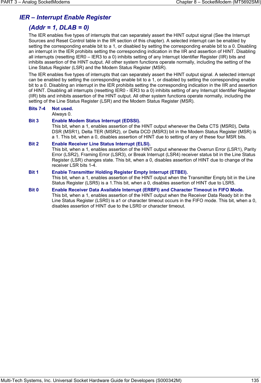 PART 3 – Analog SocketModems    Chapter 8 – SocketModem (MT5692SMI) Multi-Tech Systems, Inc. Universal Socket Hardware Guide for Developers (S000342M)  135  IER – Interrupt Enable Register  (Addr = 1, DLAB = 0) The IER enables five types of interrupts that can separately assert the HINT output signal (See the Interrupt Sources and Reset Control table in the IIR section of this chapter). A selected interrupt can be enabled by setting the corresponding enable bit to a 1, or disabled by setting the corresponding enable bit to a 0. Disabling an interrupt in the IER prohibits setting the corresponding indication in the IIR and assertion of HINT. Disabling all interrupts (resetting IER0 – IER3 to a 0) inhibits setting of any Interrupt Identifier Register (IIR) bits and inhibits assertion of the HINT output. All other system functions operate normally, including the setting of the Line Status Register (LSR) and the Modem Status Register (MSR). The IER enables five types of interrupts that can separately assert the HINT output signal. A selected interrupt can be enabled by setting the corresponding enable bit to a 1, or disabled by setting the corresponding enable bit to a 0. Disabling an interrupt in the IER prohibits setting the corresponding indication in the IIR and assertion of HINT. Disabling all interrupts (resetting IER0 - IER3 to a 0) inhibits setting of any Interrupt Identifier Register (IIR) bits and inhibits assertion of the HINT output. All other system functions operate normally, including the setting of the Line Status Register (LSR) and the Modem Status Register (MSR). Bits 7-4  Not used.  Always 0. Bit 3  Enable Modem Status Interrupt (EDSSI).   This bit, when a 1, enables assertion of the HINT output whenever the Delta CTS (MSR0), Delta DSR (MSR1), Delta TER (MSR2), or Delta DCD (MSR3) bit in the Modem Status Register (MSR) is a 1. This bit, when a 0, disables assertion of HINT due to setting of any of these four MSR bits. Bit 2  Enable Receiver Line Status Interrupt (ELSI).   This bit, when a 1, enables assertion of the HINT output whenever the Overrun Error (LSR1), Parity Error (LSR2), Framing Error (LSR3), or Break Interrupt (LSR4) receiver status bit in the Line Status Register (LSR) changes state. This bit, when a 0, disables assertion of HINT due to change of the receiver LSR bits 1-4. Bit 1  Enable Transmitter Holding Register Empty Interrupt (ETBEI).   This bit, when a 1, enables assertion of the HINT output when the Transmitter Empty bit in the Line Status Register (LSR5) is a 1.This bit, when a 0, disables assertion of HINT due to LSR5. Bit 0  Enable Receiver Data Available Interrupt (ERBFI) and Character Timeout in FIFO Mode.   This bit, when a 1, enables assertion of the HINT output when the Receiver Data Ready bit in the Line Status Register (LSR0) is a1 or character timeout occurs in the FIFO mode. This bit, when a 0, disables assertion of HINT due to the LSR0 or character timeout.   