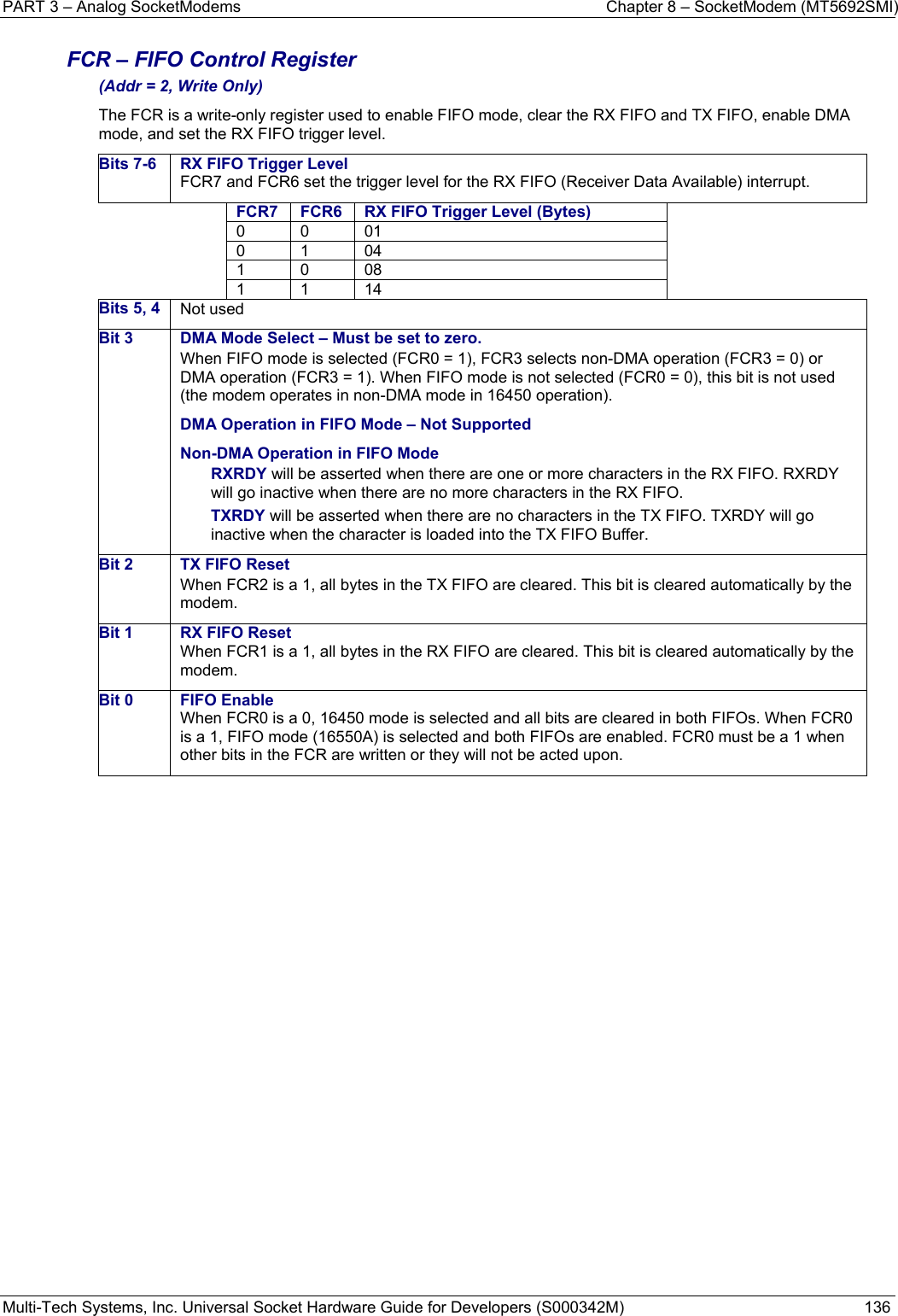 PART 3 – Analog SocketModems    Chapter 8 – SocketModem (MT5692SMI) Multi-Tech Systems, Inc. Universal Socket Hardware Guide for Developers (S000342M)  136  FCR – FIFO Control Register (Addr = 2, Write Only) The FCR is a write-only register used to enable FIFO mode, clear the RX FIFO and TX FIFO, enable DMA mode, and set the RX FIFO trigger level. Bits 7-6  RX FIFO Trigger LevelFCR7 and FCR6 set the trigger level for the RX FIFO (Receiver Data Available) interrupt. FCR7  FCR6 RX FIFO Trigger Level (Bytes)0 0 01 0 1 04 1 0 08 1 1 14 Bits 5, 4  Not used Bit 3  DMA Mode Select –Must be set to zero.When FIFO mode is selected (FCR0 = 1), FCR3 selects non-DMA operation (FCR3 = 0) or DMA operation (FCR3 = 1). When FIFO mode is not selected (FCR0 = 0), this bit is not used (the modem operates in non-DMA mode in 16450 operation). DMA Operation in FIFO Mode – Not Supported Non-DMA Operation in FIFO Mode RXRDY will be asserted when there are one or more characters in the RX FIFO. RXRDY will go inactive when there are no more characters in the RX FIFO. TXRDY will be asserted when there are no characters in the TX FIFO. TXRDY will go inactive when the character is loaded into the TX FIFO Buffer. Bit 2  TX FIFO Reset When FCR2 is a 1, all bytes in the TX FIFO are cleared. This bit is cleared automatically by the modem. Bit 1  RX FIFO Reset When FCR1 is a 1, all bytes in the RX FIFO are cleared. This bit is cleared automatically by the modem. Bit 0  FIFO Enable When FCR0 is a 0, 16450 mode is selected and all bits are cleared in both FIFOs. When FCR0 is a 1, FIFO mode (16550A) is selected and both FIFOs are enabled. FCR0 must be a 1 when other bits in the FCR are written or they will not be acted upon.    