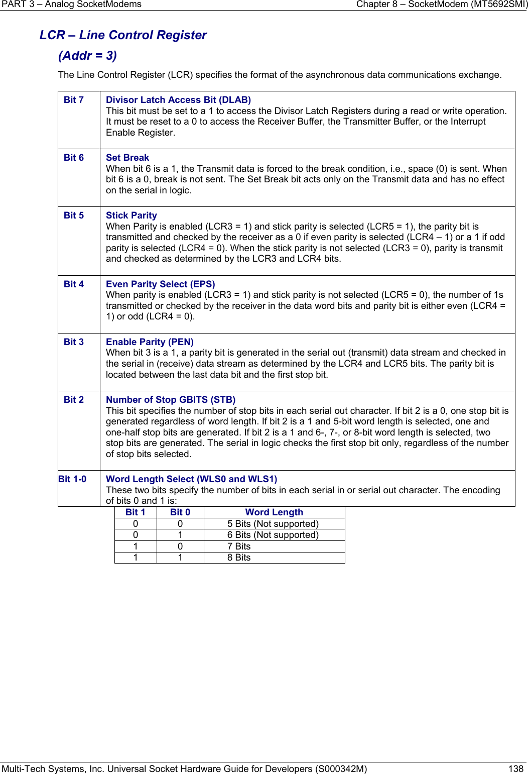 PART 3 – Analog SocketModems    Chapter 8 – SocketModem (MT5692SMI) Multi-Tech Systems, Inc. Universal Socket Hardware Guide for Developers (S000342M)  138  LCR – Line Control Register  (Addr = 3) The Line Control Register (LCR) specifies the format of the asynchronous data communications exchange.  Bit 7  Divisor Latch Access Bit (DLAB) This bit must be set to a 1 to access the Divisor Latch Registers during a read or write operation. It must be reset to a 0 to access the Receiver Buffer, the Transmitter Buffer, or the Interrupt Enable Register.  Bit 6  Set Break When bit 6 is a 1, the Transmit data is forced to the break condition, i.e., space (0) is sent. When bit 6 is a 0, break is not sent. The Set Break bit acts only on the Transmit data and has no effect on the serial in logic.  Bit 5  Stick Parity When Parity is enabled (LCR3 = 1) and stick parity is selected (LCR5 = 1), the parity bit is transmitted and checked by the receiver as a 0 if even parity is selected (LCR4 – 1) or a 1 if odd parity is selected (LCR4 = 0). When the stick parity is not selected (LCR3 = 0), parity is transmit and checked as determined by the LCR3 and LCR4 bits.  Bit 4  Even Parity Select (EPS) When parity is enabled (LCR3 = 1) and stick parity is not selected (LCR5 = 0), the number of 1s transmitted or checked by the receiver in the data word bits and parity bit is either even (LCR4 = 1) or odd (LCR4 = 0).  Bit 3  Enable Parity (PEN) When bit 3 is a 1, a parity bit is generated in the serial out (transmit) data stream and checked in the serial in (receive) data stream as determined by the LCR4 and LCR5 bits. The parity bit is located between the last data bit and the first stop bit.  Bit 2  Number of Stop GBITS (STB)  This bit specifies the number of stop bits in each serial out character. If bit 2 is a 0, one stop bit is generated regardless of word length. If bit 2 is a 1 and 5-bit word length is selected, one and one-half stop bits are generated. If bit 2 is a 1 and 6-, 7-, or 8-bit word length is selected, two stop bits are generated. The serial in logic checks the first stop bit only, regardless of the number of stop bits selected.  Bit 1-0  Word Length Select (WLS0 and WLS1) These two bits specify the number of bits in each serial in or serial out character. The encoding of bits 0 and 1 is: Bit 1  Bit 0  Word Length0  0  5 Bits (Not supported) 0  1  6 Bits (Not supported) 1 0  7 Bits 1 1  8 Bits    