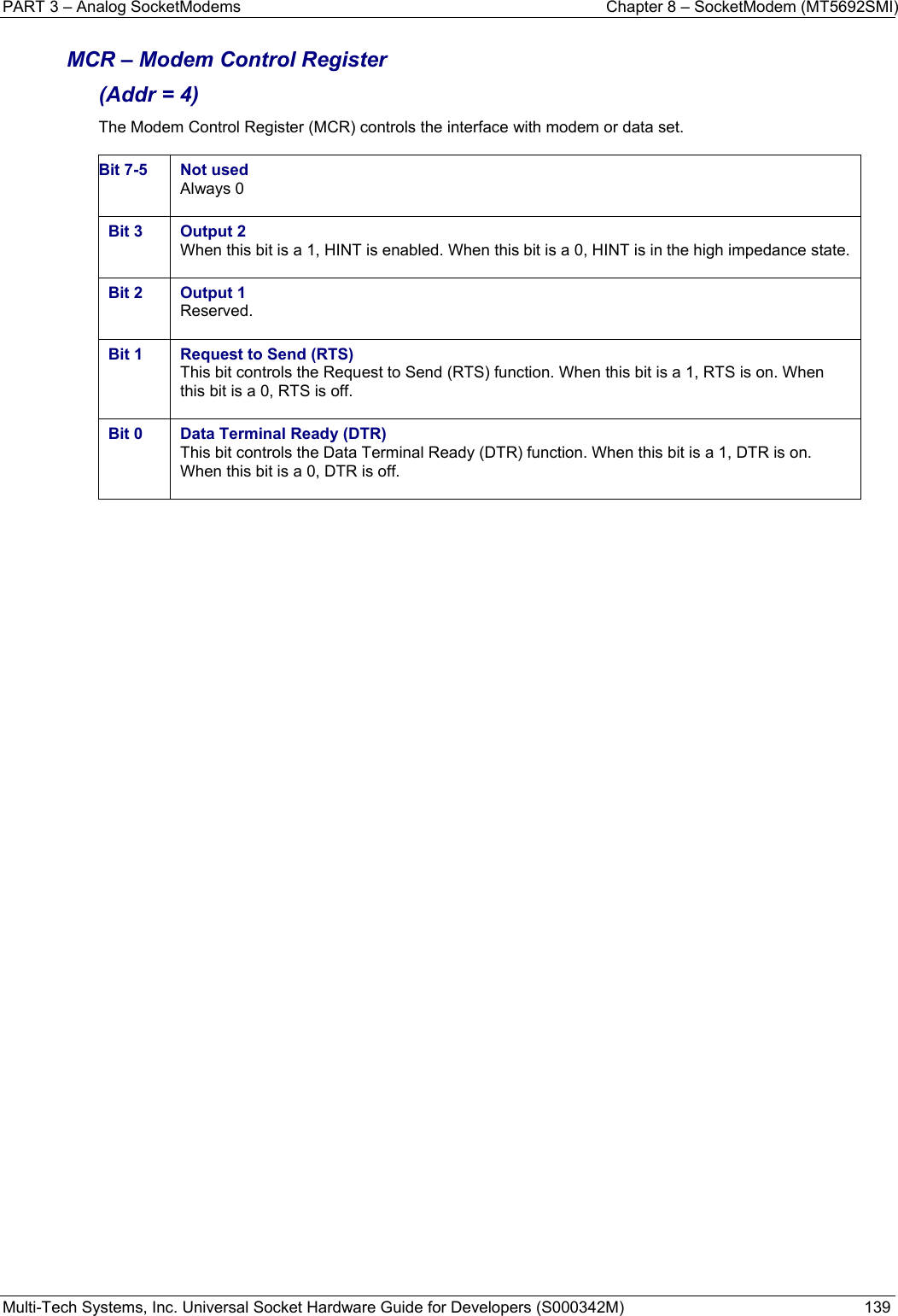 PART 3 – Analog SocketModems    Chapter 8 – SocketModem (MT5692SMI) Multi-Tech Systems, Inc. Universal Socket Hardware Guide for Developers (S000342M)  139  MCR – Modem Control Register  (Addr = 4) The Modem Control Register (MCR) controls the interface with modem or data set.  Bit 7-5  Not used Always 0  Bit 3  Output 2 When this bit is a 1, HINT is enabled. When this bit is a 0, HINT is in the high impedance state.  Bit 2  Output 1 Reserved.  Bit 1  Request to Send (RTS) This bit controls the Request to Send (RTS) function. When this bit is a 1, RTS is on. When this bit is a 0, RTS is off.  Bit 0  Data Terminal Ready (DTR) This bit controls the Data Terminal Ready (DTR) function. When this bit is a 1, DTR is on. When this bit is a 0, DTR is off.     