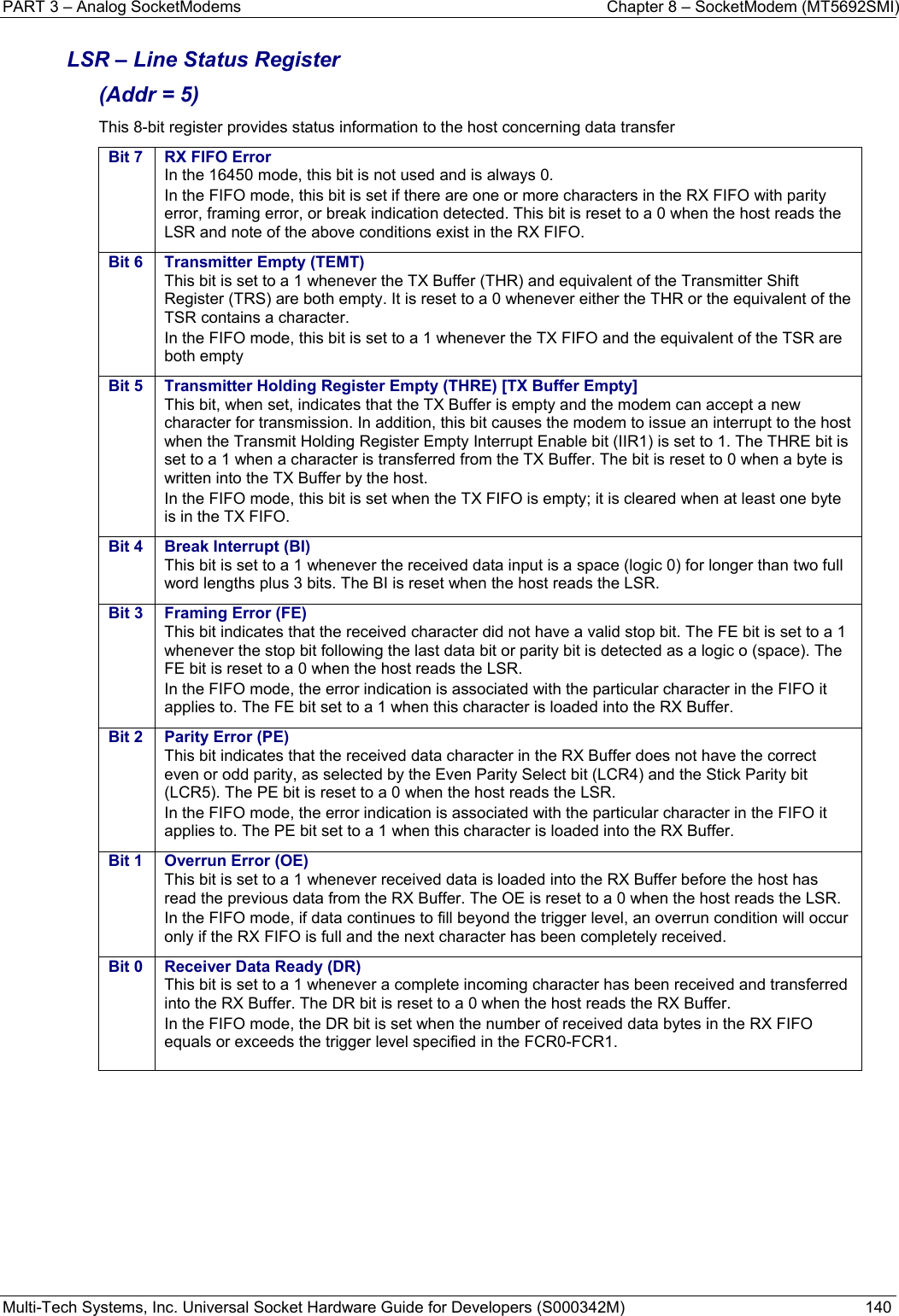 PART 3 – Analog SocketModems    Chapter 8 – SocketModem (MT5692SMI) Multi-Tech Systems, Inc. Universal Socket Hardware Guide for Developers (S000342M)  140  LSR – Line Status Register  (Addr = 5) This 8-bit register provides status information to the host concerning data transfer Bit 7  RX FIFO Error In the 16450 mode, this bit is not used and is always 0. In the FIFO mode, this bit is set if there are one or more characters in the RX FIFO with parity error, framing error, or break indication detected. This bit is reset to a 0 when the host reads the LSR and note of the above conditions exist in the RX FIFO. Bit 6  Transmitter Empty (TEMT)This bit is set to a 1 whenever the TX Buffer (THR) and equivalent of the Transmitter Shift Register (TRS) are both empty. It is reset to a 0 whenever either the THR or the equivalent of the TSR contains a character. In the FIFO mode, this bit is set to a 1 whenever the TX FIFO and the equivalent of the TSR are both empty Bit 5  Transmitter Holding Register Empty (THRE) [TX Buffer Empty]This bit, when set, indicates that the TX Buffer is empty and the modem can accept a new character for transmission. In addition, this bit causes the modem to issue an interrupt to the host when the Transmit Holding Register Empty Interrupt Enable bit (IIR1) is set to 1. The THRE bit is set to a 1 when a character is transferred from the TX Buffer. The bit is reset to 0 when a byte is written into the TX Buffer by the host. In the FIFO mode, this bit is set when the TX FIFO is empty; it is cleared when at least one byte is in the TX FIFO. Bit 4  Break Interrupt (BI) This bit is set to a 1 whenever the received data input is a space (logic 0) for longer than two full word lengths plus 3 bits. The BI is reset when the host reads the LSR. Bit 3  Framing Error (FE) This bit indicates that the received character did not have a valid stop bit. The FE bit is set to a 1 whenever the stop bit following the last data bit or parity bit is detected as a logic o (space). The FE bit is reset to a 0 when the host reads the LSR. In the FIFO mode, the error indication is associated with the particular character in the FIFO it applies to. The FE bit set to a 1 when this character is loaded into the RX Buffer. Bit 2  Parity Error (PE) This bit indicates that the received data character in the RX Buffer does not have the correct even or odd parity, as selected by the Even Parity Select bit (LCR4) and the Stick Parity bit (LCR5). The PE bit is reset to a 0 when the host reads the LSR. In the FIFO mode, the error indication is associated with the particular character in the FIFO it applies to. The PE bit set to a 1 when this character is loaded into the RX Buffer. Bit 1  Overrun Error (OE) This bit is set to a 1 whenever received data is loaded into the RX Buffer before the host has read the previous data from the RX Buffer. The OE is reset to a 0 when the host reads the LSR. In the FIFO mode, if data continues to fill beyond the trigger level, an overrun condition will occur only if the RX FIFO is full and the next character has been completely received.   Bit 0  Receiver Data Ready (DR)This bit is set to a 1 whenever a complete incoming character has been received and transferred into the RX Buffer. The DR bit is reset to a 0 when the host reads the RX Buffer. In the FIFO mode, the DR bit is set when the number of received data bytes in the RX FIFO equals or exceeds the trigger level specified in the FCR0-FCR1.      