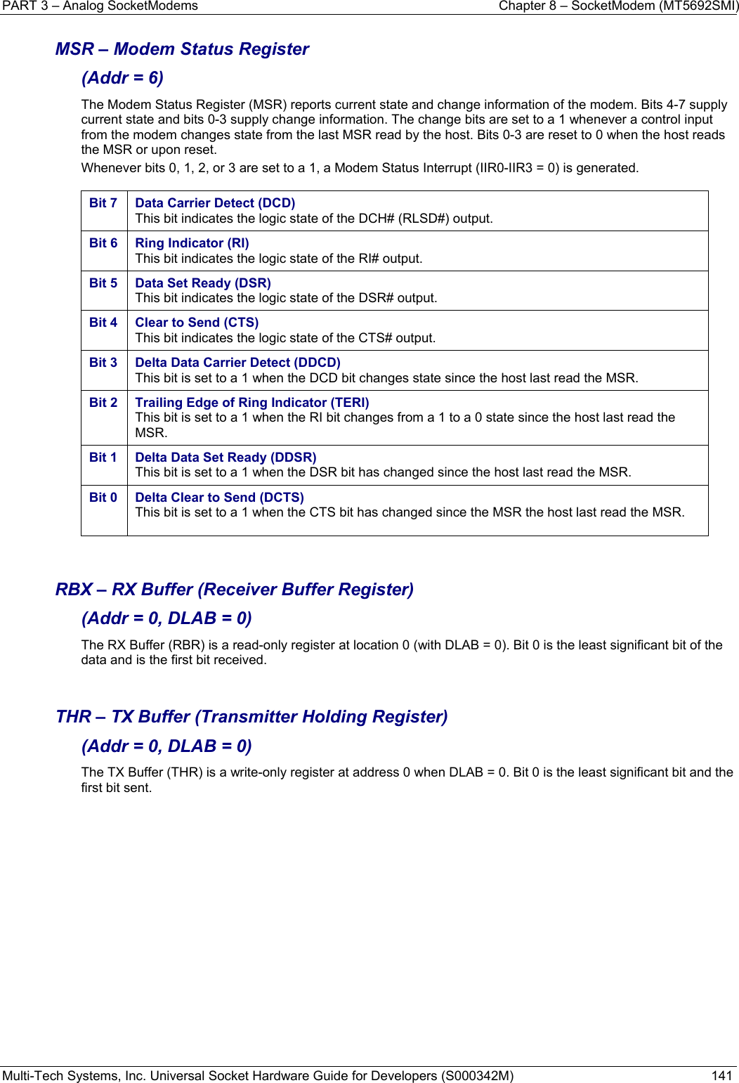 PART 3 – Analog SocketModems    Chapter 8 – SocketModem (MT5692SMI) Multi-Tech Systems, Inc. Universal Socket Hardware Guide for Developers (S000342M)  141  MSR – Modem Status Register  (Addr = 6) The Modem Status Register (MSR) reports current state and change information of the modem. Bits 4-7 supply current state and bits 0-3 supply change information. The change bits are set to a 1 whenever a control input from the modem changes state from the last MSR read by the host. Bits 0-3 are reset to 0 when the host reads the MSR or upon reset. Whenever bits 0, 1, 2, or 3 are set to a 1, a Modem Status Interrupt (IIR0-IIR3 = 0) is generated.  Bit 7  Data Carrier Detect (DCD) This bit indicates the logic state of the DCH# (RLSD#) output.  Bit 6  Ring Indicator (RI) This bit indicates the logic state of the RI# output.  Bit 5  Data Set Ready (DSR) This bit indicates the logic state of the DSR# output.  Bit 4  Clear to Send (CTS) This bit indicates the logic state of the CTS# output.  Bit 3  Delta Data Carrier Detect (DDCD) This bit is set to a 1 when the DCD bit changes state since the host last read the MSR. Bit 2  Trailing Edge of Ring Indicator (TERI) This bit is set to a 1 when the RI bit changes from a 1 to a 0 state since the host last read the MSR. Bit 1  Delta Data Set Ready (DDSR) This bit is set to a 1 when the DSR bit has changed since the host last read the MSR.  Bit 0  Delta Clear to Send (DCTS) This bit is set to a 1 when the CTS bit has changed since the MSR the host last read the MSR.     RBX – RX Buffer (Receiver Buffer Register)  (Addr = 0, DLAB = 0) The RX Buffer (RBR) is a read-only register at location 0 (with DLAB = 0). Bit 0 is the least significant bit of the data and is the first bit received.   THR – TX Buffer (Transmitter Holding Register)  (Addr = 0, DLAB = 0) The TX Buffer (THR) is a write-only register at address 0 when DLAB = 0. Bit 0 is the least significant bit and the first bit sent.    