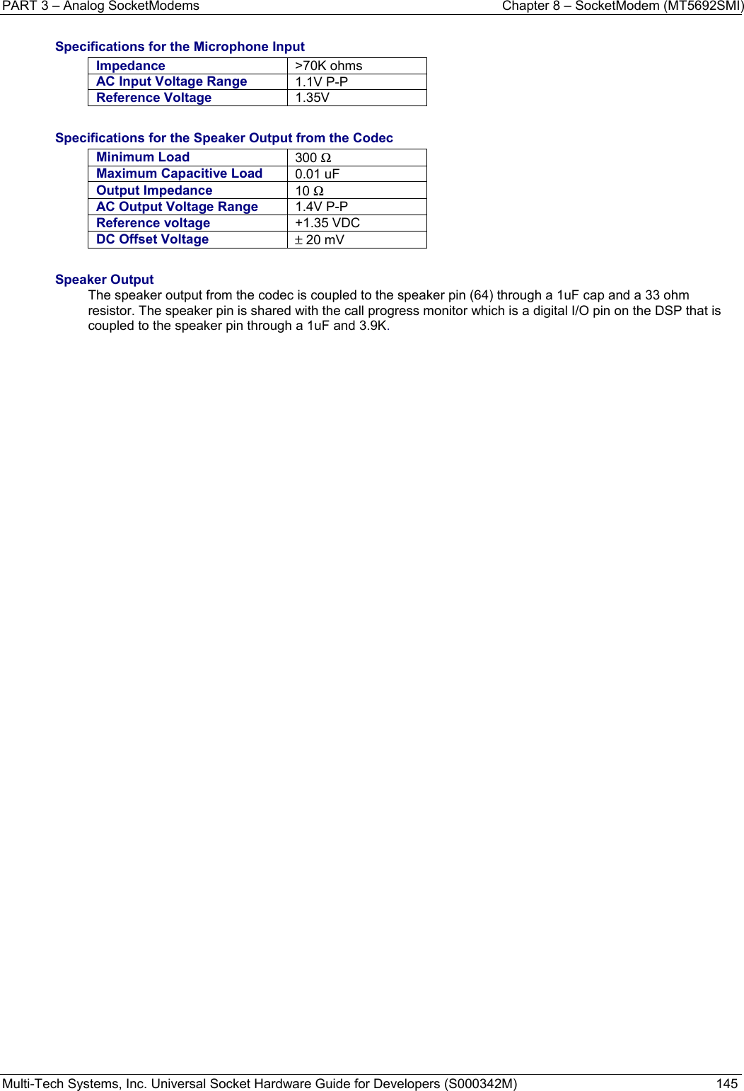 PART 3 – Analog SocketModems    Chapter 8 – SocketModem (MT5692SMI) Multi-Tech Systems, Inc. Universal Socket Hardware Guide for Developers (S000342M)  145  Specifications for the Microphone Input Impedance  &gt;70K ohms AC Input Voltage Range  1.1V P-P Reference Voltage  1.35V  Specifications for the Speaker Output from the Codec Minimum Load  300 Ω Maximum Capacitive Load  0.01 uF Output Impedance  10 Ω AC Output Voltage Range  1.4V P-P Reference voltage  +1.35 VDC DC Offset Voltage  ± 20 mV  Speaker Output The speaker output from the codec is coupled to the speaker pin (64) through a 1uF cap and a 33 ohm resistor. The speaker pin is shared with the call progress monitor which is a digital I/O pin on the DSP that is coupled to the speaker pin through a 1uF and 3.9K.    