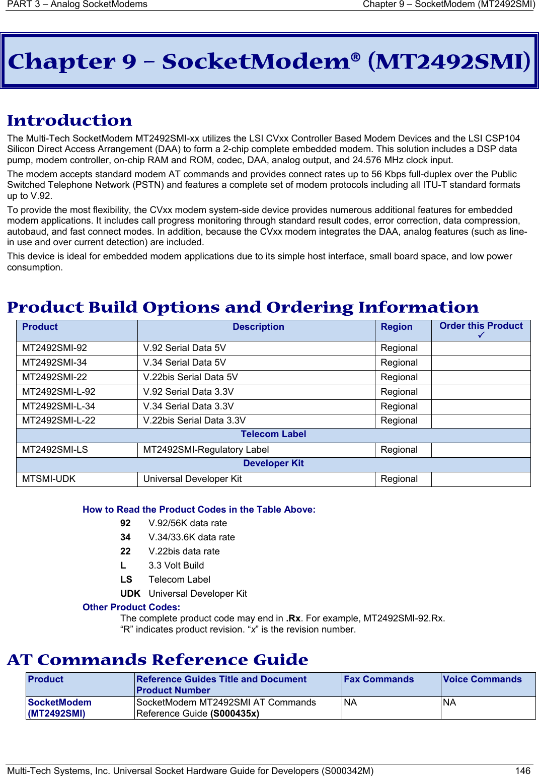 PART 3 – Analog SocketModems     Chapter 9 – SocketModem (MT2492SMI) Multi-Tech Systems, Inc. Universal Socket Hardware Guide for Developers (S000342M)  146   Chapter 9 – SocketModem® (MT2492SMI)  Introduction The Multi-Tech SocketModem MT2492SMI-xx utilizes the LSI CVxx Controller Based Modem Devices and the LSI CSP104 Silicon Direct Access Arrangement (DAA) to form a 2-chip complete embedded modem. This solution includes a DSP data pump, modem controller, on-chip RAM and ROM, codec, DAA, analog output, and 24.576 MHz clock input.  The modem accepts standard modem AT commands and provides connect rates up to 56 Kbps full-duplex over the Public Switched Telephone Network (PSTN) and features a complete set of modem protocols including all ITU-T standard formats up to V.92.  To provide the most flexibility, the CVxx modem system-side device provides numerous additional features for embedded modem applications. It includes call progress monitoring through standard result codes, error correction, data compression, autobaud, and fast connect modes. In addition, because the CVxx modem integrates the DAA, analog features (such as line-in use and over current detection) are included.  This device is ideal for embedded modem applications due to its simple host interface, small board space, and low power consumption.   Product Build Options and Ordering Information Product  Description  Region  Order this Product 3MT2492SMI-92  V.92 Serial Data 5V           Regional MT2492SMI-34  V.34 Serial Data 5V           Regional MT2492SMI-22  V.22bis Serial Data 5V       Regional MT2492SMI-L-92  V.92 Serial Data 3.3V       Regional   MT2492SMI-L-34  V.34 Serial Data 3.3V       Regional   MT2492SMI-L-22  V.22bis Serial Data 3.3V        Regional   Telecom Label MT2492SMI-LS MT2492SMI-Regulatory Label  Regional  Developer KitMTSMI-UDK  Universal Developer Kit  Regional    How to Read the Product Codes in the Table Above: 92  V.92/56K data rate 34  V.34/33.6K data rate 22  V.22bis data rate L  3.3 Volt Build LS Telecom Label UDK  Universal Developer Kit Other Product Codes: The complete product code may end in .Rx. For example, MT2492SMI-92.Rx.   “R” indicates product revision. “x” is the revision number.  AT Commands Reference Guide Product  Reference Guides Title and Document Product Number Fax Commands  Voice Commands SocketModem  (MT2492SMI) SocketModem MT2492SMI AT Commands Reference Guide (S000435x)  NA NA    