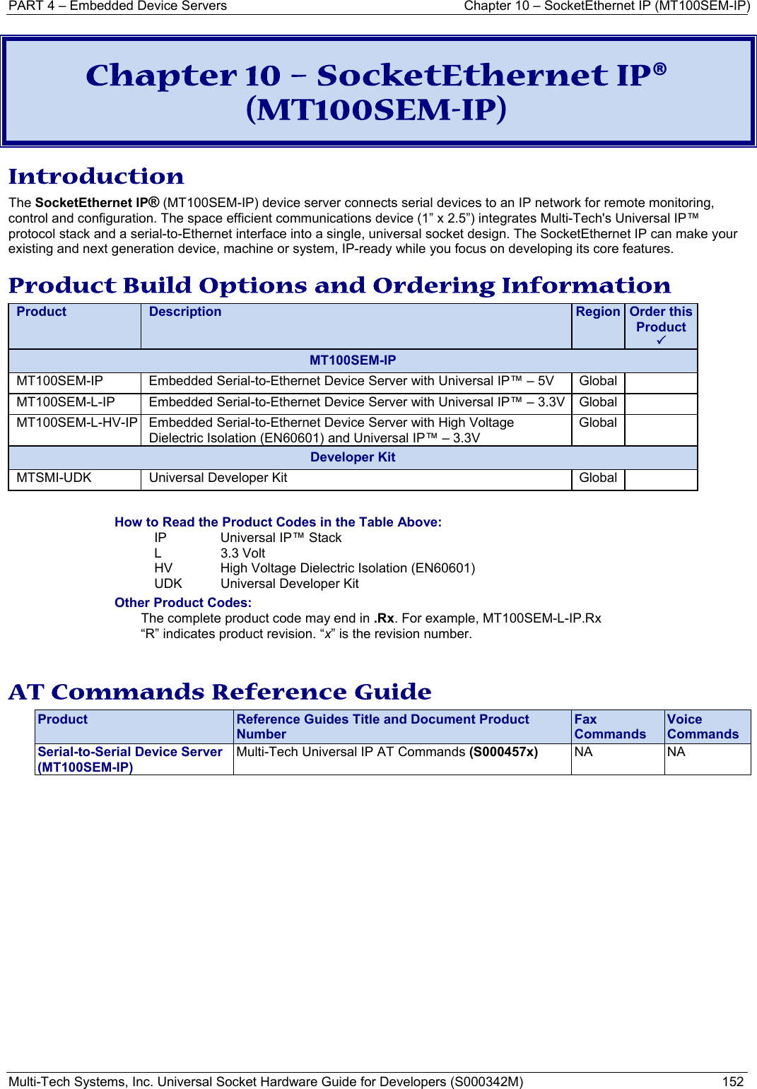 PART 4 – Embedded Device Servers  Chapter 10 – SocketEthernet IP (MT100SEM-IP)  Multi-Tech Systems, Inc. Universal Socket Hardware Guide for Developers (S000342M)  152  Chapter 10 – SocketEthernet IP® (MT100SEM-IP) Introduction The SocketEthernet IP® (MT100SEM-IP) device server connects serial devices to an IP network for remote monitoring, control and configuration. The space efficient communications device (1” x 2.5”) integrates Multi-Tech&apos;s Universal IP™ protocol stack and a serial-to-Ethernet interface into a single, universal socket design. The SocketEthernet IP can make your existing and next generation device, machine or system, IP-ready while you focus on developing its core features. Product Build Options and Ordering Information Product  Description  Region  Order this Product 3MT100SEM-IP MT100SEM-IP Embedded Serial-to-Ethernet Device Server with Universal IP™ – 5V   Global   MT100SEM-L-IP Embedded Serial-to-Ethernet Device Server with Universal IP™ – 3.3V   Global   MT100SEM-L-HV-IP Embedded Serial-to-Ethernet Device Server with High Voltage Dielectric Isolation (EN60601) and Universal IP™ – 3.3V Global  Developer Kit MTSMI-UDK  Universal Developer Kit  Global    How to Read the Product Codes in the Table Above: IP  Universal IP™ Stack  L 3.3 Volt HV  High Voltage Dielectric Isolation (EN60601) UDK  Universal Developer Kit Other Product Codes: The complete product code may end in .Rx. For example, MT100SEM-L-IP.Rx   “R” indicates product revision. “x” is the revision number.   AT Commands Reference Guide Product  Reference Guides Title and Document Product Number Fax Commands Voice Commands Serial-to-Serial Device Server   (MT100SEM-IP) Multi-Tech Universal IP AT Commands (S000457x)  NA NA     