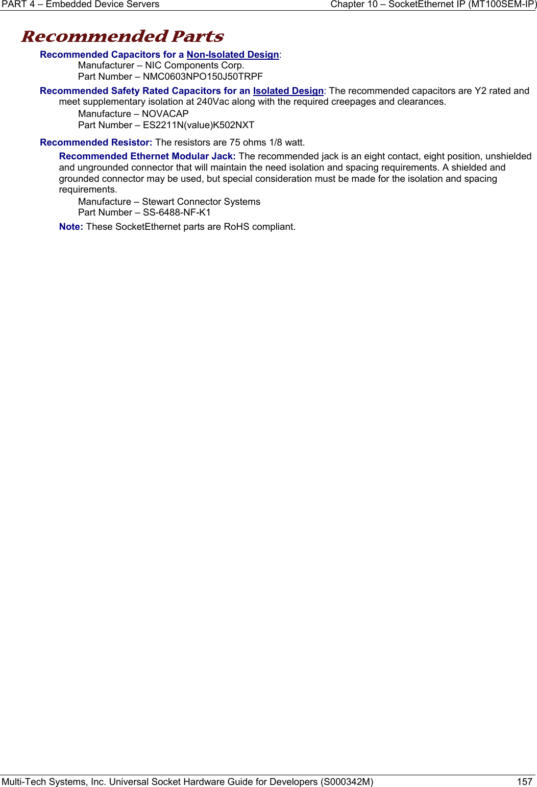 PART 4 – Embedded Device Servers  Chapter 10 – SocketEthernet IP (MT100SEM-IP)  Multi-Tech Systems, Inc. Universal Socket Hardware Guide for Developers (S000342M)  157  Recommended Parts  Recommended Capacitors for a Non-Isolated Design:  Manufacturer – NIC Components Corp.  Part Number – NMC0603NPO150J50TRPF Recommended Safety Rated Capacitors for an Isolated Design: The recommended capacitors are Y2 rated and meet supplementary isolation at 240Vac along with the required creepages and clearances. Manufacture – NOVACAP Part Number – ES2211N(value)K502NXT  Recommended Resistor: The resistors are 75 ohms 1/8 watt. Recommended Ethernet Modular Jack: The recommended jack is an eight contact, eight position, unshielded and ungrounded connector that will maintain the need isolation and spacing requirements. A shielded and grounded connector may be used, but special consideration must be made for the isolation and spacing requirements.  Manufacture – Stewart Connector Systems Part Number – SS-6488-NF-K1 Note: These SocketEthernet parts are RoHS compliant.   