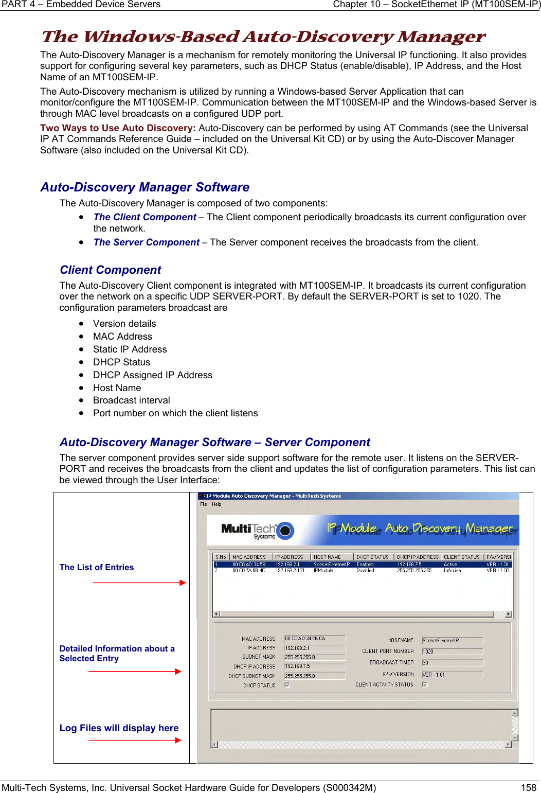 PART 4 – Embedded Device Servers  Chapter 10 – SocketEthernet IP (MT100SEM-IP)  Multi-Tech Systems, Inc. Universal Socket Hardware Guide for Developers (S000342M)  158  The Windows-Based Auto-Discovery Manager  The Auto-Discovery Manager is a mechanism for remotely monitoring the Universal IP functioning. It also provides support for configuring several key parameters, such as DHCP Status (enable/disable), IP Address, and the Host Name of an MT100SEM-IP.  The Auto-Discovery mechanism is utilized by running a Windows-based Server Application that can monitor/configure the MT100SEM-IP. Communication between the MT100SEM-IP and the Windows-based Server is through MAC level broadcasts on a configured UDP port. Two Ways to Use Auto Discovery: Auto-Discovery can be performed by using AT Commands (see the Universal IP AT Commands Reference Guide – included on the Universal Kit CD) or by using the Auto-Discover Manager Software (also included on the Universal Kit CD).  Auto-Discovery Manager Software The Auto-Discovery Manager is composed of two components: • The Client Component – The Client component periodically broadcasts its current configuration over the network. • The Server Component – The Server component receives the broadcasts from the client.  Client Component The Auto-Discovery Client component is integrated with MT100SEM-IP. It broadcasts its current configuration over the network on a specific UDP SERVER-PORT. By default the SERVER-PORT is set to 1020. The configuration parameters broadcast are  • Version details • MAC Address • Static IP Address • DHCP Status • DHCP Assigned IP Address • Host Name • Broadcast interval • Port number on which the client listens  Auto-Discovery Manager Software – Server Component The server component provides server side support software for the remote user. It listens on the SERVER-PORT and receives the broadcasts from the client and updates the list of configuration parameters. This list can be viewed through the User Interface:      The List of Entries     Detailed Information about a Selected Entry    Log Files will display here    