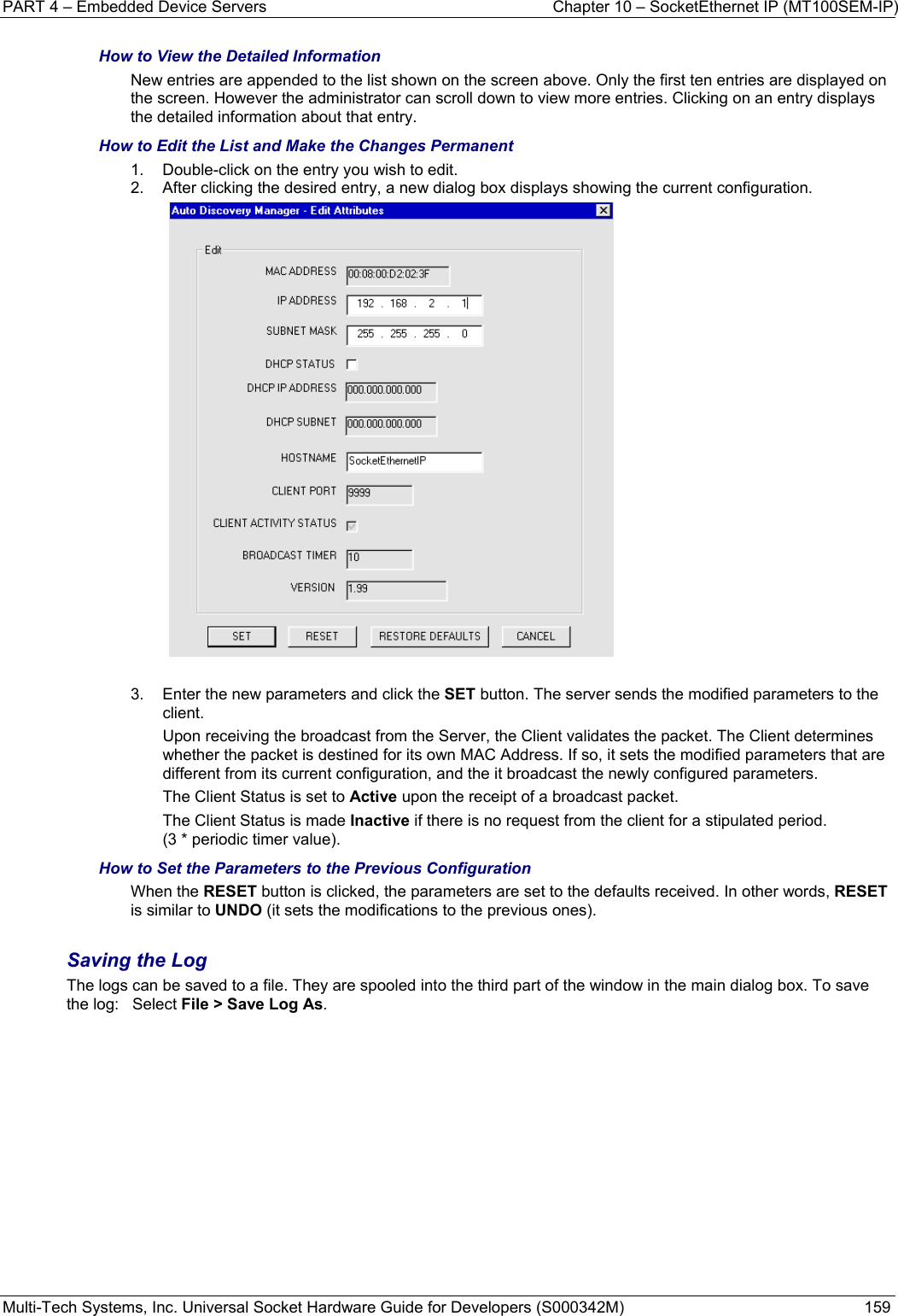 PART 4 – Embedded Device Servers  Chapter 10 – SocketEthernet IP (MT100SEM-IP)  Multi-Tech Systems, Inc. Universal Socket Hardware Guide for Developers (S000342M)  159  How to View the Detailed Information New entries are appended to the list shown on the screen above. Only the first ten entries are displayed on the screen. However the administrator can scroll down to view more entries. Clicking on an entry displays the detailed information about that entry. How to Edit the List and Make the Changes Permanent 1.  Double-click on the entry you wish to edit.  2.  After clicking the desired entry, a new dialog box displays showing the current configuration.    3.  Enter the new parameters and click the SET button. The server sends the modified parameters to the client. Upon receiving the broadcast from the Server, the Client validates the packet. The Client determines whether the packet is destined for its own MAC Address. If so, it sets the modified parameters that are different from its current configuration, and the it broadcast the newly configured parameters. The Client Status is set to Active upon the receipt of a broadcast packet.  The Client Status is made Inactive if there is no request from the client for a stipulated period.  (3 * periodic timer value).  How to Set the Parameters to the Previous Configuration When the RESET button is clicked, the parameters are set to the defaults received. In other words, RESET is similar to UNDO (it sets the modifications to the previous ones).  Saving the Log The logs can be saved to a file. They are spooled into the third part of the window in the main dialog box. To save the log:   Select File &gt; Save Log As. 