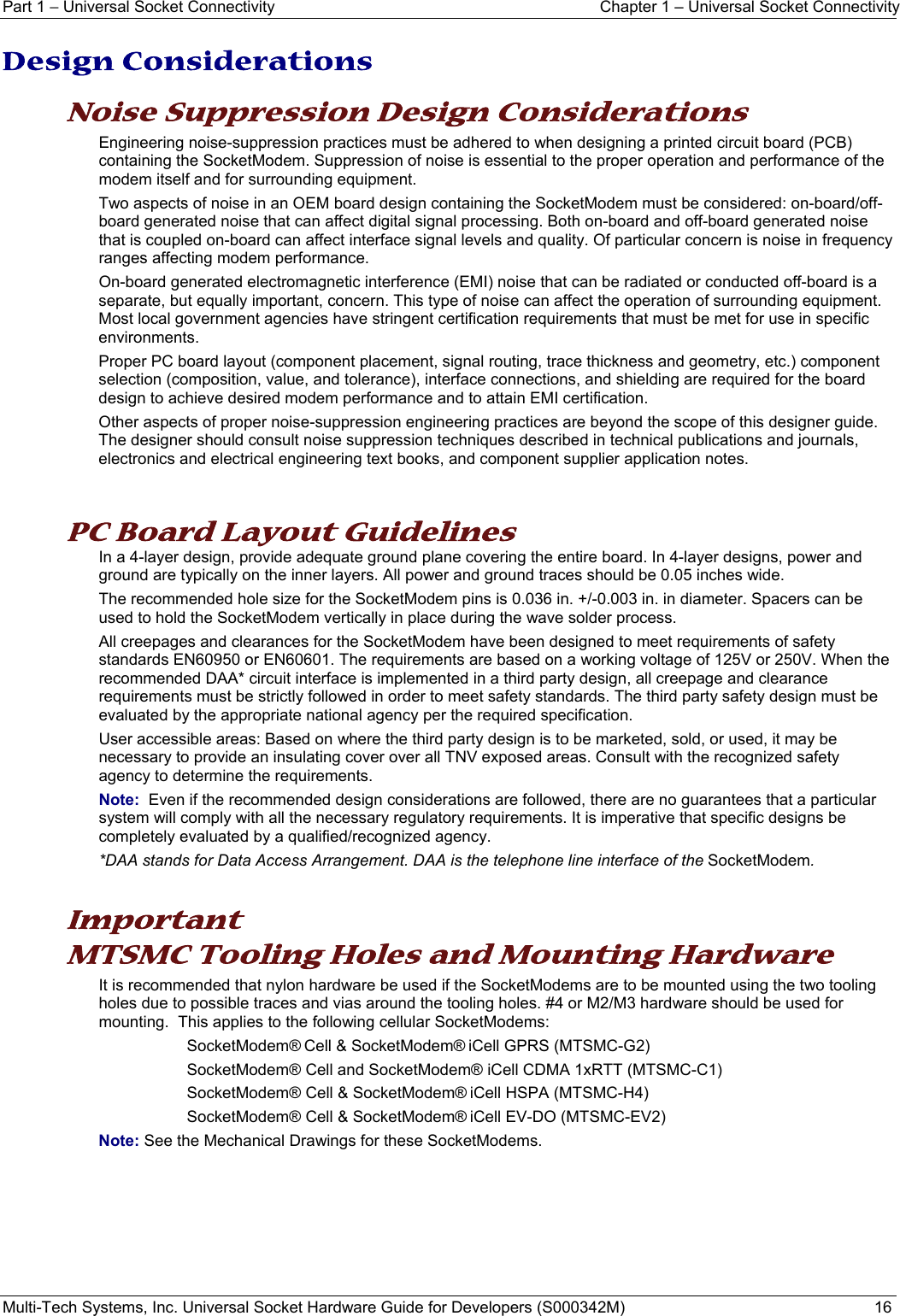 Part 1 − Universal Socket Connectivity  Chapter 1 – Universal Socket Connectivity Multi-Tech Systems, Inc. Universal Socket Hardware Guide for Developers (S000342M)  16  Design Considerations Noise Suppression Design Considerations Engineering noise-suppression practices must be adhered to when designing a printed circuit board (PCB) containing the SocketModem. Suppression of noise is essential to the proper operation and performance of the modem itself and for surrounding equipment. Two aspects of noise in an OEM board design containing the SocketModem must be considered: on-board/off-board generated noise that can affect digital signal processing. Both on-board and off-board generated noise that is coupled on-board can affect interface signal levels and quality. Of particular concern is noise in frequency ranges affecting modem performance. On-board generated electromagnetic interference (EMI) noise that can be radiated or conducted off-board is a separate, but equally important, concern. This type of noise can affect the operation of surrounding equipment. Most local government agencies have stringent certification requirements that must be met for use in specific environments. Proper PC board layout (component placement, signal routing, trace thickness and geometry, etc.) component selection (composition, value, and tolerance), interface connections, and shielding are required for the board design to achieve desired modem performance and to attain EMI certification. Other aspects of proper noise-suppression engineering practices are beyond the scope of this designer guide. The designer should consult noise suppression techniques described in technical publications and journals, electronics and electrical engineering text books, and component supplier application notes.  PC Board Layout Guidelines In a 4-layer design, provide adequate ground plane covering the entire board. In 4-layer designs, power and ground are typically on the inner layers. All power and ground traces should be 0.05 inches wide. The recommended hole size for the SocketModem pins is 0.036 in. +/-0.003 in. in diameter. Spacers can be used to hold the SocketModem vertically in place during the wave solder process. All creepages and clearances for the SocketModem have been designed to meet requirements of safety standards EN60950 or EN60601. The requirements are based on a working voltage of 125V or 250V. When the recommended DAA* circuit interface is implemented in a third party design, all creepage and clearance requirements must be strictly followed in order to meet safety standards. The third party safety design must be evaluated by the appropriate national agency per the required specification. User accessible areas: Based on where the third party design is to be marketed, sold, or used, it may be necessary to provide an insulating cover over all TNV exposed areas. Consult with the recognized safety agency to determine the requirements. Note:  Even if the recommended design considerations are followed, there are no guarantees that a particular system will comply with all the necessary regulatory requirements. It is imperative that specific designs be completely evaluated by a qualified/recognized agency. *DAA stands for Data Access Arrangement. DAA is the telephone line interface of the SocketModem.    Important MTSMC Tooling Holes and Mounting Hardware It is recommended that nylon hardware be used if the SocketModems are to be mounted using the two tooling holes due to possible traces and vias around the tooling holes. #4 or M2/M3 hardware should be used for mounting.  This applies to the following cellular SocketModems:   SocketModem® Cell &amp; SocketModem® iCell GPRS (MTSMC-G2) SocketModem® Cell and SocketModem® iCell CDMA 1xRTT (MTSMC-C1) SocketModem® Cell &amp; SocketModem® iCell HSPA (MTSMC-H4) SocketModem® Cell &amp; SocketModem® iCell EV-DO (MTSMC-EV2) Note: See the Mechanical Drawings for these SocketModems.    