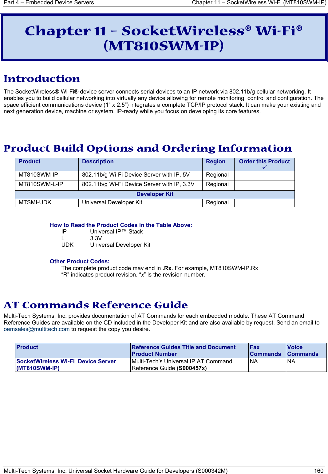 Part 4 – Embedded Device Servers  Chapter 11 – SocketWireless Wi-Fi (MT810SWM-IP) Multi-Tech Systems, Inc. Universal Socket Hardware Guide for Developers (S000342M)  160  Chapter 11 – SocketWireless® Wi-Fi® (MT810SWM-IP) Introduction The SocketWireless® Wi-Fi® device server connects serial devices to an IP network via 802.11b/g cellular networking. It enables you to build cellular networking into virtually any device allowing for remote monitoring, control and configuration. The space efficient communications device (1” x 2.5”) integrates a complete TCP/IP protocol stack. It can make your existing and next generation device, machine or system, IP-ready while you focus on developing its core features.   Product Build Options and Ordering Information   Product Description  Region Order this Product  3 MT810SWM-IP 802.11b/g Wi-Fi Device Server with IP, 5V  Regional  MT810SWM-L-IP 802.11b/g Wi-Fi Device Server with IP, 3.3V Regional  Developer KitMTSMI-UDK  Universal Developer Kit  Regional    How to Read the Product Codes in the Table Above: IP  Universal IP™ Stack L 3.3V UDK  Universal Developer Kit  Other Product Codes: The complete product code may end in .Rx. For example, MT810SWM-IP.Rx   “R” indicates product revision. “x” is the revision number.   AT Commands Reference Guide Multi-Tech Systems, Inc. provides documentation of AT Commands for each embedded module. These AT Command Reference Guides are available on the CD included in the Developer Kit and are also available by request. Send an email to oemsales@multitech.com to request the copy you desire.   Product  Reference Guides Title and Document Product Number Fax Commands Voice Commands SocketWireless Wi-Fi  Device Server   (MT810SWM-IP) Multi-Tech&apos;s Universal IP AT Command Reference Guide (S000457x) NA NA    