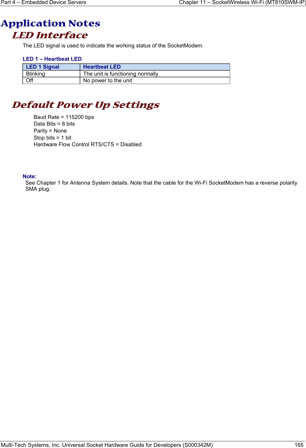 Part 4 – Embedded Device Servers  Chapter 11 – SocketWireless Wi-Fi (MT810SWM-IP) Multi-Tech Systems, Inc. Universal Socket Hardware Guide for Developers (S000342M)  165   Application Notes LED Interface  The LED signal is used to indicate the working status of the SocketModem.  LED 1 – Heartbeat LED LED 1 Signal  Heartbeat LEDBlinking  The unit is functioning normally Off  No power to the unit   Default Power Up Settings Baud Rate = 115200 bps Data Bits = 8 bits Parity = None Stop bits = 1 bit Hardware Flow Control RTS/CTS = Disabled     Note: See Chapter 1 for Antenna System details. Note that the cable for the Wi-Fi SocketModem has a reverse polarity SMA plug.     