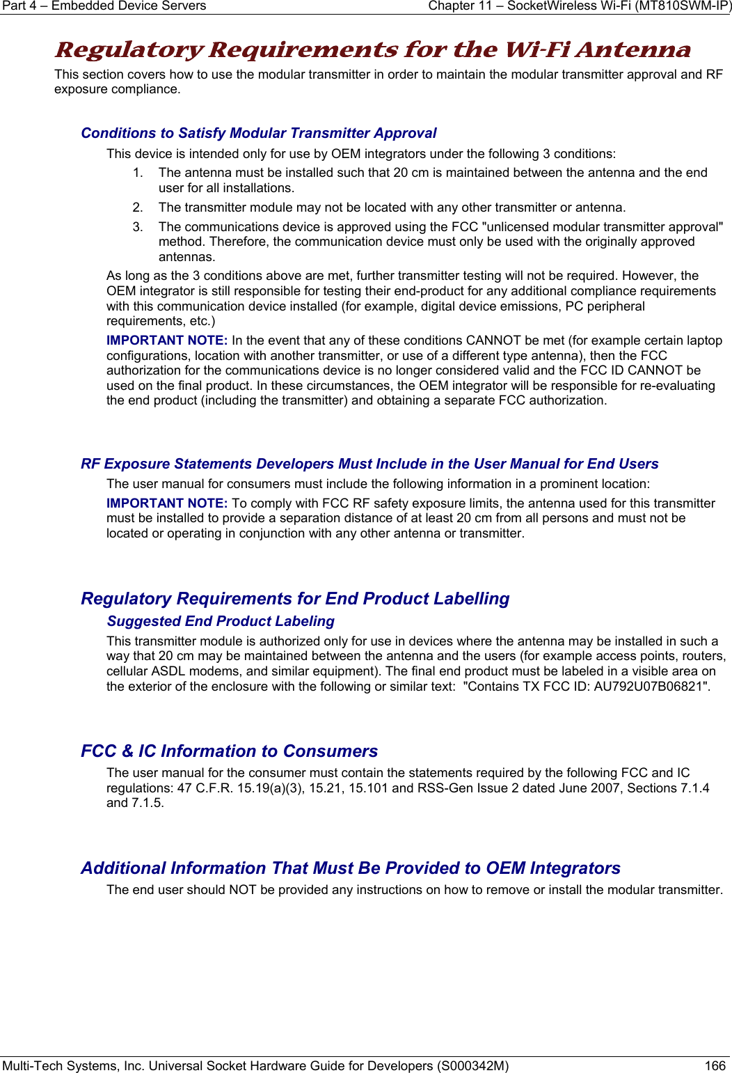 Part 4 – Embedded Device Servers  Chapter 11 – SocketWireless Wi-Fi (MT810SWM-IP) Multi-Tech Systems, Inc. Universal Socket Hardware Guide for Developers (S000342M)  166  Regulatory Requirements for the Wi-Fi Antenna This section covers how to use the modular transmitter in order to maintain the modular transmitter approval and RF exposure compliance.  Conditions to Satisfy Modular Transmitter Approval This device is intended only for use by OEM integrators under the following 3 conditions: 1.  The antenna must be installed such that 20 cm is maintained between the antenna and the end user for all installations. 2.  The transmitter module may not be located with any other transmitter or antenna. 3.  The communications device is approved using the FCC &quot;unlicensed modular transmitter approval&quot; method. Therefore, the communication device must only be used with the originally approved antennas. As long as the 3 conditions above are met, further transmitter testing will not be required. However, the OEM integrator is still responsible for testing their end-product for any additional compliance requirements with this communication device installed (for example, digital device emissions, PC peripheral requirements, etc.) IMPORTANT NOTE: In the event that any of these conditions CANNOT be met (for example certain laptop configurations, location with another transmitter, or use of a different type antenna), then the FCC authorization for the communications device is no longer considered valid and the FCC ID CANNOT be used on the final product. In these circumstances, the OEM integrator will be responsible for re-evaluating the end product (including the transmitter) and obtaining a separate FCC authorization.   RF Exposure Statements Developers Must Include in the User Manual for End Users The user manual for consumers must include the following information in a prominent location:  IMPORTANT NOTE: To comply with FCC RF safety exposure limits, the antenna used for this transmitter must be installed to provide a separation distance of at least 20 cm from all persons and must not be located or operating in conjunction with any other antenna or transmitter.    Regulatory Requirements for End Product Labelling Suggested End Product Labeling This transmitter module is authorized only for use in devices where the antenna may be installed in such a way that 20 cm may be maintained between the antenna and the users (for example access points, routers, cellular ASDL modems, and similar equipment). The final end product must be labeled in a visible area on the exterior of the enclosure with the following or similar text:  &quot;Contains TX FCC ID: AU792U07B06821&quot;.   FCC &amp; IC Information to Consumers The user manual for the consumer must contain the statements required by the following FCC and IC regulations: 47 C.F.R. 15.19(a)(3), 15.21, 15.101 and RSS-Gen Issue 2 dated June 2007, Sections 7.1.4 and 7.1.5.   Additional Information That Must Be Provided to OEM Integrators The end user should NOT be provided any instructions on how to remove or install the modular transmitter.  