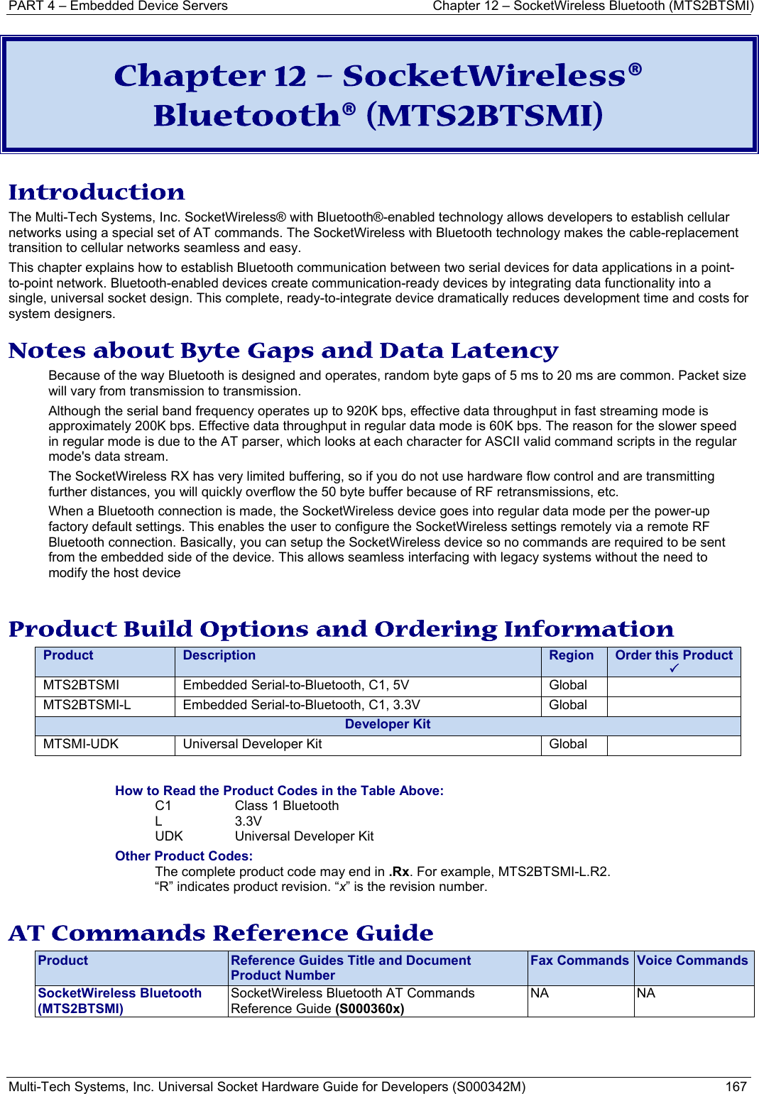 PART 4 – Embedded Device Servers  Chapter 12 – SocketWireless Bluetooth (MTS2BTSMI) Multi-Tech Systems, Inc. Universal Socket Hardware Guide for Developers (S000342M)  167  Chapter 12 – SocketWireless® Bluetooth® (MTS2BTSMI) Introduction The Multi-Tech Systems, Inc. SocketWireless® with Bluetooth®-enabled technology allows developers to establish cellular networks using a special set of AT commands. The SocketWireless with Bluetooth technology makes the cable-replacement transition to cellular networks seamless and easy.  This chapter explains how to establish Bluetooth communication between two serial devices for data applications in a point-to-point network. Bluetooth-enabled devices create communication-ready devices by integrating data functionality into a single, universal socket design. This complete, ready-to-integrate device dramatically reduces development time and costs for system designers. Notes about Byte Gaps and Data Latency Because of the way Bluetooth is designed and operates, random byte gaps of 5 ms to 20 ms are common. Packet size will vary from transmission to transmission.  Although the serial band frequency operates up to 920K bps, effective data throughput in fast streaming mode is approximately 200K bps. Effective data throughput in regular data mode is 60K bps. The reason for the slower speed in regular mode is due to the AT parser, which looks at each character for ASCII valid command scripts in the regular mode&apos;s data stream.  The SocketWireless RX has very limited buffering, so if you do not use hardware flow control and are transmitting further distances, you will quickly overflow the 50 byte buffer because of RF retransmissions, etc.   When a Bluetooth connection is made, the SocketWireless device goes into regular data mode per the power-up factory default settings. This enables the user to configure the SocketWireless settings remotely via a remote RF Bluetooth connection. Basically, you can setup the SocketWireless device so no commands are required to be sent from the embedded side of the device. This allows seamless interfacing with legacy systems without the need to modify the host device  Product Build Options and Ordering Information Product  Description  Region  Order this Product  3MTS2BTSMI  Embedded Serial-to-Bluetooth, C1, 5V  Global   MTS2BTSMI-L  Embedded Serial-to-Bluetooth, C1, 3.3V  Global   Developer KitMTSMI-UDK  Universal Developer Kit  Global    How to Read the Product Codes in the Table Above: C1  Class 1 Bluetooth  L 3.3V UDK  Universal Developer Kit Other Product Codes: The complete product code may end in .Rx. For example, MTS2BTSMI-L.R2.   “R” indicates product revision. “x” is the revision number.  AT Commands Reference Guide Product  Reference Guides Title and Document Product Number Fax Commands  Voice CommandsSocketWireless Bluetooth   (MTS2BTSMI) SocketWireless Bluetooth AT Commands Reference Guide (S000360x)  NA NA    