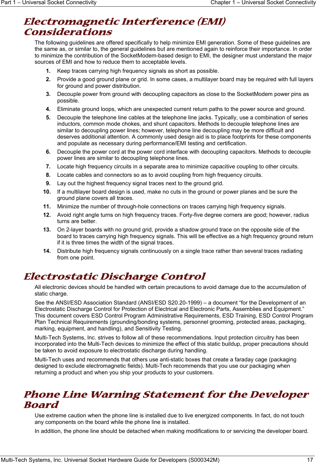 Part 1 − Universal Socket Connectivity  Chapter 1 – Universal Socket Connectivity Multi-Tech Systems, Inc. Universal Socket Hardware Guide for Developers (S000342M)  17  Electromagnetic Interference (EMI) Considerations The following guidelines are offered specifically to help minimize EMI generation. Some of these guidelines are the same as, or similar to, the general guidelines but are mentioned again to reinforce their importance. In order to minimize the contribution of the SocketModem-based design to EMI, the designer must understand the major sources of EMI and how to reduce them to acceptable levels.  1.  Keep traces carrying high frequency signals as short as possible. 2.  Provide a good ground plane or grid. In some cases, a multilayer board may be required with full layers for ground and power distribution. 3.  Decouple power from ground with decoupling capacitors as close to the SocketModem power pins as possible. 4.  Eliminate ground loops, which are unexpected current return paths to the power source and ground. 5.  Decouple the telephone line cables at the telephone line jacks. Typically, use a combination of series inductors, common mode chokes, and shunt capacitors. Methods to decouple telephone lines are similar to decoupling power lines; however, telephone line decoupling may be more difficult and deserves additional attention. A commonly used design aid is to place footprints for these components and populate as necessary during performance/EMI testing and certification. 6.  Decouple the power cord at the power cord interface with decoupling capacitors. Methods to decouple power lines are similar to decoupling telephone lines. 7.  Locate high frequency circuits in a separate area to minimize capacitive coupling to other circuits. 8.  Locate cables and connectors so as to avoid coupling from high frequency circuits. 9.  Lay out the highest frequency signal traces next to the ground grid. 10.  If a multilayer board design is used, make no cuts in the ground or power planes and be sure the ground plane covers all traces. 11.  Minimize the number of through-hole connections on traces carrying high frequency signals. 12.  Avoid right angle turns on high frequency traces. Forty-five degree corners are good; however, radius turns are better. 13.  On 2-layer boards with no ground grid, provide a shadow ground trace on the opposite side of the board to traces carrying high frequency signals. This will be effective as a high frequency ground return if it is three times the width of the signal traces. 14.  Distribute high frequency signals continuously on a single trace rather than several traces radiating from one point.  Electrostatic Discharge Control All electronic devices should be handled with certain precautions to avoid damage due to the accumulation of static charge.  See the ANSI/ESD Association Standard (ANSI/ESD S20.20-1999) – a document “for the Development of an Electrostatic Discharge Control for Protection of Electrical and Electronic Parts, Assemblies and Equipment.” This document covers ESD Control Program Administrative Requirements, ESD Training, ESD Control Program Plan Technical Requirements (grounding/bonding systems, personnel grooming, protected areas, packaging, marking, equipment, and handling), and Sensitivity Testing. Multi-Tech Systems, Inc. strives to follow all of these recommendations. Input protection circuitry has been incorporated into the Multi-Tech devices to minimize the effect of this static buildup, proper precautions should be taken to avoid exposure to electrostatic discharge during handling.  Multi-Tech uses and recommends that others use anti-static boxes that create a faraday cage (packaging designed to exclude electromagnetic fields). Multi-Tech recommends that you use our packaging when returning a product and when you ship your products to your customers.  Phone Line Warning Statement for the Developer Board Use extreme caution when the phone line is installed due to live energized components. In fact, do not touch any components on the board while the phone line is installed.  In addition, the phone line should be detached when making modifications to or servicing the developer board.   