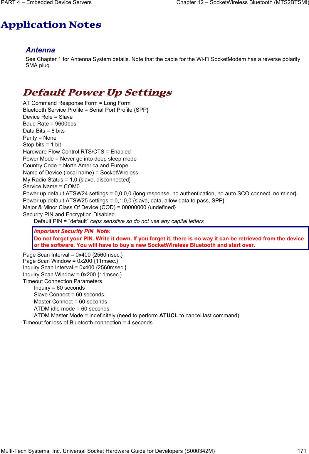 PART 4 – Embedded Device Servers  Chapter 12 – SocketWireless Bluetooth (MTS2BTSMI) Multi-Tech Systems, Inc. Universal Socket Hardware Guide for Developers (S000342M)  171  Application Notes  Antenna  See Chapter 1 for Antenna System details. Note that the cable for the Wi-Fi SocketModem has a reverse polarity SMA plug.    Default Power Up Settings AT Command Response Form = Long Form Bluetooth Service Profile = Serial Port Profile {SPP} Device Role = Slave Baud Rate = 9600bps Data Bits = 8 bits Parity = None Stop bits = 1 bit Hardware Flow Control RTS/CTS = Enabled Power Mode = Never go into deep sleep mode Country Code = North America and Europe Name of Device (local name) = SocketWireless My Radio Status = 1,0 {slave, disconnected} Service Name = COM0 Power up default ATSW24 settings = 0,0,0,0 {long response, no authentication, no auto SCO connect, no minor} Power up default ATSW25 settings = 0,1,0,0 {slave, data, allow data to pass, SPP} Major &amp; Minor Class Of Device (COD) = 00000000 {undefined} Security PIN and Encryption Disabled    Default PIN = “default” caps sensitive so do not use any capital letters Important Security PIN  Note:  Do not forget your PIN. Write it down. If you forget it, there is no way it can be retrieved from the device or the software. You will have to buy a new SocketWireless Bluetooth and start over.   Page Scan Interval = 0x400 {2560msec.} Page Scan Window = 0x200 {11msec.} Inquiry Scan Interval = 0x400 {2560msec.} Inquiry Scan Window = 0x200 {11msec.} Timeout Connection Parameters Inquiry = 60 seconds Slave Connect = 60 seconds Master Connect = 60 seconds ATDM idle mode = 60 seconds ATDM Master Mode = indefinitely (need to perform ATUCL to cancel last command)  Timeout for loss of Bluetooth connection = 4 seconds   