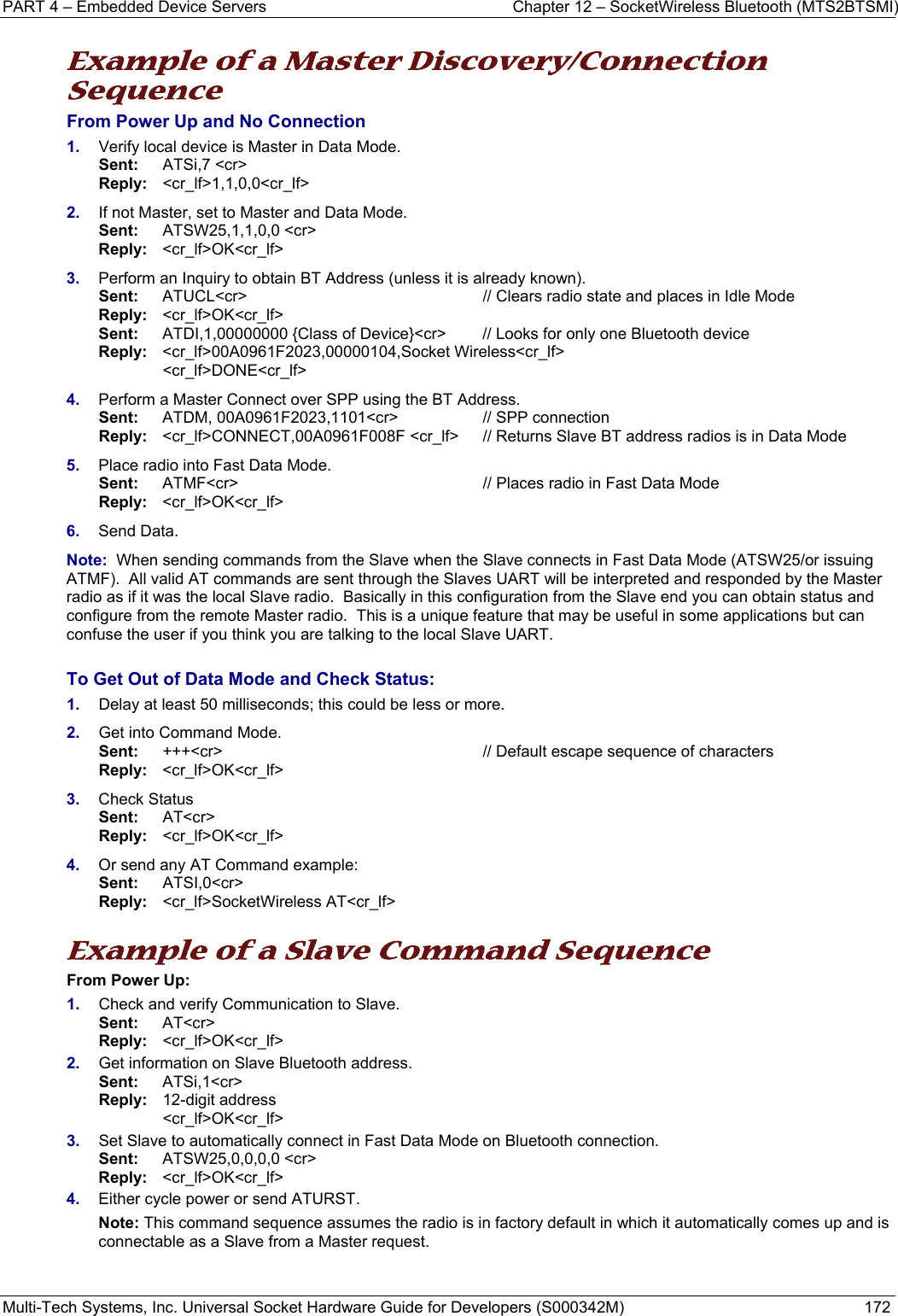 PART 4 – Embedded Device Servers  Chapter 12 – SocketWireless Bluetooth (MTS2BTSMI) Multi-Tech Systems, Inc. Universal Socket Hardware Guide for Developers (S000342M)  172  Example of a Master Discovery/Connection Sequence From Power Up and No Connection 1.  Verify local device is Master in Data Mode.  Sent:    ATSi,7 &lt;cr&gt;        Reply:  &lt;cr_lf&gt;1,1,0,0&lt;cr_lf&gt; 2.  If not Master, set to Master and Data Mode. Sent:    ATSW25,1,1,0,0 &lt;cr&gt;       Reply:   &lt;cr_lf&gt;OK&lt;cr_lf&gt; 3.  Perform an Inquiry to obtain BT Address (unless it is already known).  Sent:  ATUCL&lt;cr&gt; // Clears radio state and places in Idle Mode Reply:  &lt;cr_lf&gt;OK&lt;cr_lf&gt;  Sent:   ATDI,1,00000000 {Class of Device}&lt;cr&gt;   // Looks for only one Bluetooth device Reply: &lt;cr_lf&gt;00A0961F2023,00000104,Socket Wireless&lt;cr_lf&gt;  &lt;cr_lf&gt;DONE&lt;cr_lf&gt; 4.  Perform a Master Connect over SPP using the BT Address.  Sent:  ATDM, 00A0961F2023,1101&lt;cr&gt;  // SPP connection    Reply: &lt;cr_lf&gt;CONNECT,00A0961F008F &lt;cr_lf&gt;  // Returns Slave BT address radios is in Data Mode 5.  Place radio into Fast Data Mode.  Sent:  ATMF&lt;cr&gt;  // Places radio in Fast Data Mode  Reply: &lt;cr_lf&gt;OK&lt;cr_lf&gt; 6.  Send Data.  Note:  When sending commands from the Slave when the Slave connects in Fast Data Mode (ATSW25/or issuing ATMF).  All valid AT commands are sent through the Slaves UART will be interpreted and responded by the Master radio as if it was the local Slave radio.  Basically in this configuration from the Slave end you can obtain status and configure from the remote Master radio.  This is a unique feature that may be useful in some applications but can confuse the user if you think you are talking to the local Slave UART.     To Get Out of Data Mode and Check Status: 1.  Delay at least 50 milliseconds; this could be less or more. 2.  Get into Command Mode.  Sent:  +++&lt;cr&gt;  // Default escape sequence of characters  Reply: &lt;cr_lf&gt;OK&lt;cr_lf&gt; 3.  Check Status  Sent:  AT&lt;cr&gt;  Reply: &lt;cr_lf&gt;OK&lt;cr_lf&gt; 4.  Or send any AT Command example:  Sent:  ATSI,0&lt;cr&gt;  Reply: &lt;cr_lf&gt;SocketWireless AT&lt;cr_lf&gt;   Example of a Slave Command Sequence From Power Up: 1.  Check and verify Communication to Slave. Sent:   AT&lt;cr&gt; Reply:   &lt;cr_lf&gt;OK&lt;cr_lf&gt; 2.  Get information on Slave Bluetooth address. Sent:   ATSi,1&lt;cr&gt; Reply:  12-digit address   &lt;cr_lf&gt;OK&lt;cr_lf&gt; 3.  Set Slave to automatically connect in Fast Data Mode on Bluetooth connection. Sent:   ATSW25,0,0,0,0 &lt;cr&gt;       Reply:   &lt;cr_lf&gt;OK&lt;cr_lf&gt; 4.  Either cycle power or send ATURST. Note: This command sequence assumes the radio is in factory default in which it automatically comes up and is connectable as a Slave from a Master request.     