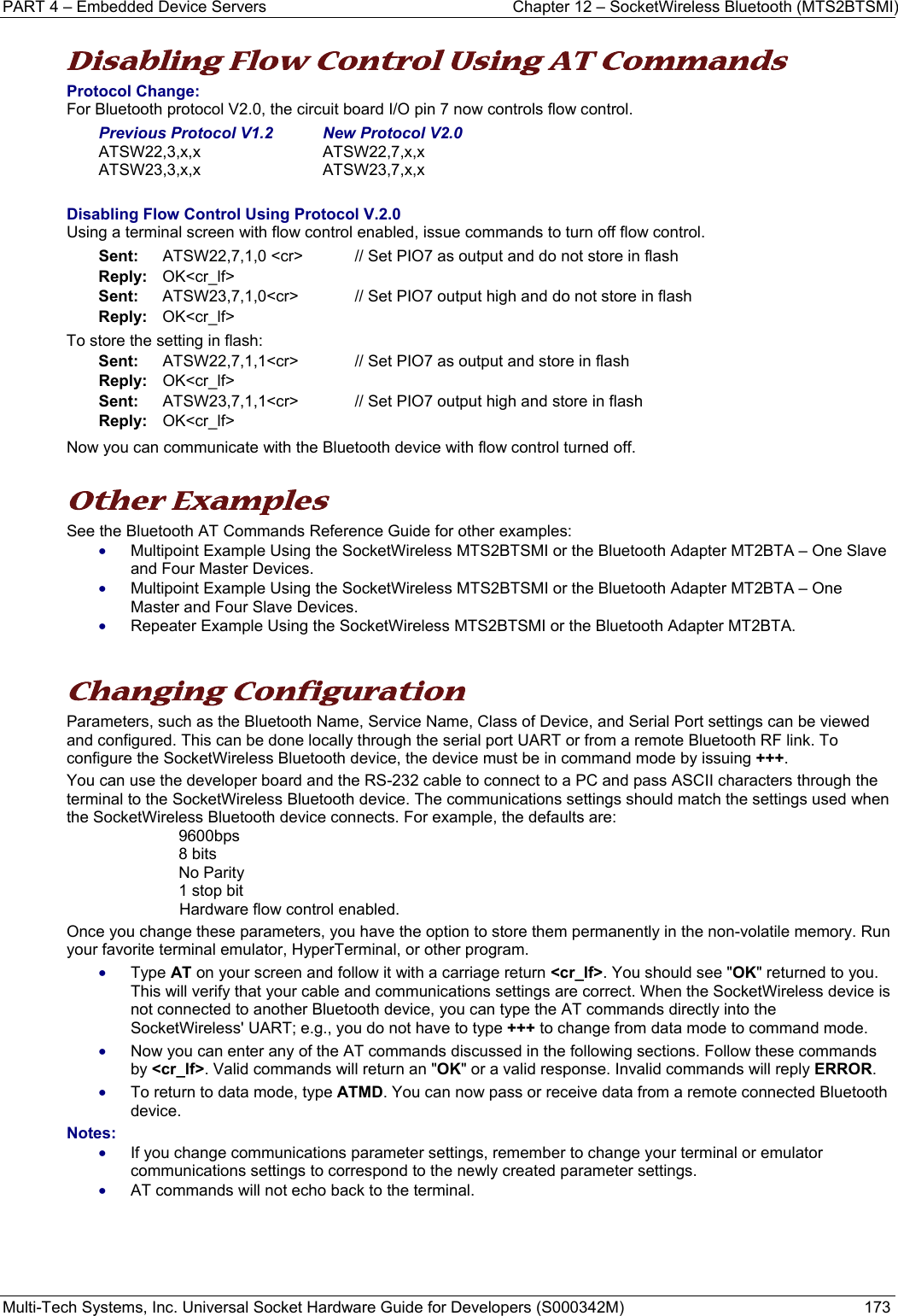 PART 4 – Embedded Device Servers  Chapter 12 – SocketWireless Bluetooth (MTS2BTSMI) Multi-Tech Systems, Inc. Universal Socket Hardware Guide for Developers (S000342M)  173  Disabling Flow Control Using AT Commands Protocol Change: For Bluetooth protocol V2.0, the circuit board I/O pin 7 now controls flow control.  Previous Protocol V1.2   New Protocol V2.0 ATSW22,3,x,x    ATSW22,7,x,x  ATSW23,3,x,x ATSW23,7,x,x  Disabling Flow Control Using Protocol V.2.0 Using a terminal screen with flow control enabled, issue commands to turn off flow control. Sent:    ATSW22,7,1,0 &lt;cr&gt;    // Set PIO7 as output and do not store in flash Reply:   OK&lt;cr_lf&gt; Sent:   ATSW23,7,1,0&lt;cr&gt; // Set PIO7 output high and do not store in flash Reply:   OK&lt;cr_lf&gt; To store the setting in flash: Sent:    ATSW22,7,1,1&lt;cr&gt;    // Set PIO7 as output and store in flash Reply:   OK&lt;cr_lf&gt; Sent:   ATSW23,7,1,1&lt;cr&gt; // Set PIO7 output high and store in flash Reply:   OK&lt;cr_lf&gt; Now you can communicate with the Bluetooth device with flow control turned off.  Other Examples See the Bluetooth AT Commands Reference Guide for other examples: • Multipoint Example Using the SocketWireless MTS2BTSMI or the Bluetooth Adapter MT2BTA – One Slave and Four Master Devices. • Multipoint Example Using the SocketWireless MTS2BTSMI or the Bluetooth Adapter MT2BTA – One Master and Four Slave Devices. • Repeater Example Using the SocketWireless MTS2BTSMI or the Bluetooth Adapter MT2BTA.   Changing Configuration Parameters, such as the Bluetooth Name, Service Name, Class of Device, and Serial Port settings can be viewed and configured. This can be done locally through the serial port UART or from a remote Bluetooth RF link. To configure the SocketWireless Bluetooth device, the device must be in command mode by issuing +++.  You can use the developer board and the RS-232 cable to connect to a PC and pass ASCII characters through the terminal to the SocketWireless Bluetooth device. The communications settings should match the settings used when the SocketWireless Bluetooth device connects. For example, the defaults are: 9600bps 8 bits No Parity 1 stop bit Hardware flow control enabled.  Once you change these parameters, you have the option to store them permanently in the non-volatile memory. Run your favorite terminal emulator, HyperTerminal, or other program.  • Type AT on your screen and follow it with a carriage return &lt;cr_lf&gt;. You should see &quot;OK&quot; returned to you. This will verify that your cable and communications settings are correct. When the SocketWireless device is not connected to another Bluetooth device, you can type the AT commands directly into the SocketWireless&apos; UART; e.g., you do not have to type +++ to change from data mode to command mode. • Now you can enter any of the AT commands discussed in the following sections. Follow these commands by &lt;cr_lf&gt;. Valid commands will return an &quot;OK&quot; or a valid response. Invalid commands will reply ERROR.  • To return to data mode, type ATMD. You can now pass or receive data from a remote connected Bluetooth device.   Notes:  • If you change communications parameter settings, remember to change your terminal or emulator communications settings to correspond to the newly created parameter settings.   • AT commands will not echo back to the terminal.     