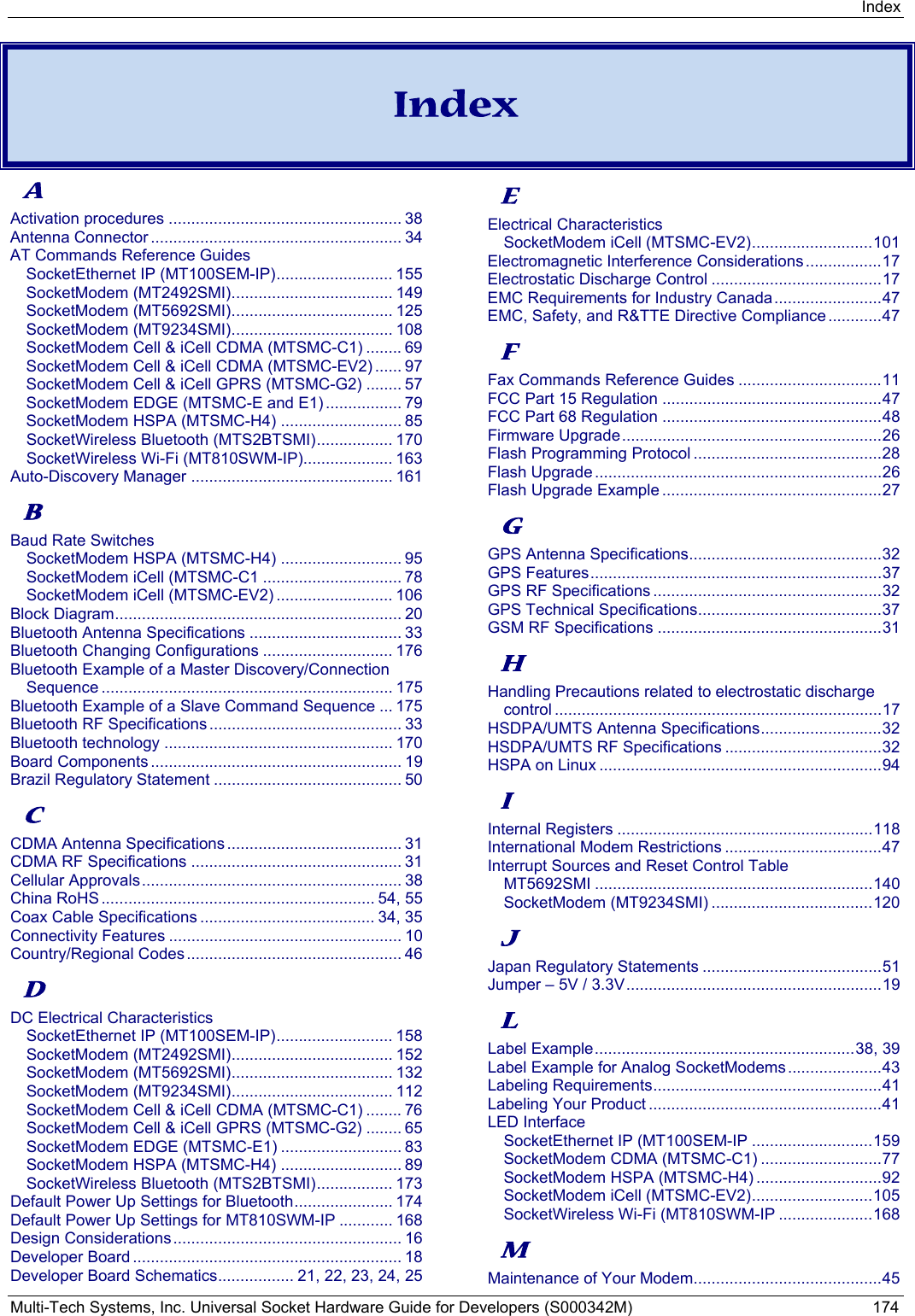 Index Multi-Tech Systems, Inc. Universal Socket Hardware Guide for Developers (S000342M)  174    Index  A Activation procedures .................................................... 38 Antenna Connector ........................................................ 34 AT Commands Reference Guides SocketEthernet IP (MT100SEM-IP) ..........................  155 SocketModem (MT2492SMI) .................................... 149 SocketModem (MT5692SMI) .................................... 125 SocketModem (MT9234SMI) .................................... 108 SocketModem Cell &amp; iCell CDMA (MTSMC-C1) ........ 69 SocketModem Cell &amp; iCell CDMA (MTSMC-EV2) ...... 97 SocketModem Cell &amp; iCell GPRS (MTSMC-G2) ........ 57 SocketModem EDGE (MTSMC-E and E1) ................. 79 SocketModem HSPA (MTSMC-H4) ........................... 85 SocketWireless Bluetooth (MTS2BTSMI) ................. 170 SocketWireless Wi-Fi (MT810SWM-IP).................... 163 Auto-Discovery Manager ............................................. 161 B Baud Rate Switches SocketModem HSPA (MTSMC-H4) ........................... 95 SocketModem iCell (MTSMC-C1 ............................... 78 SocketModem iCell (MTSMC-EV2) .......................... 106 Block Diagram ................................................................ 20 Bluetooth Antenna Specifications .................................. 33 Bluetooth Changing Configurations ............................. 176 Bluetooth Example of a Master Discovery/Connection Sequence ................................................................. 175 Bluetooth Example of a Slave Command Sequence ... 175 Bluetooth RF Specifications ........................................... 33 Bluetooth technology ................................................... 170 Board Components ........................................................ 19 Brazil Regulatory Statement .......................................... 50 C CDMA Antenna Specifications ....................................... 31 CDMA RF Specifications ............................................... 31 Cellular Approvals ..........................................................  38 China RoHS ............................................................. 54, 55 Coax Cable Specifications ....................................... 34,  35 Connectivity Features .................................................... 10 Country/Regional Codes ................................................ 46 D DC Electrical Characteristics SocketEthernet IP (MT100SEM-IP) ..........................  158 SocketModem (MT2492SMI) .................................... 152 SocketModem (MT5692SMI) .................................... 132 SocketModem (MT9234SMI) .................................... 112 SocketModem Cell &amp; iCell CDMA (MTSMC-C1) ........ 76 SocketModem Cell &amp; iCell GPRS (MTSMC-G2) ........ 65 SocketModem EDGE (MTSMC-E1) ........................... 83 SocketModem HSPA (MTSMC-H4) ........................... 89 SocketWireless Bluetooth (MTS2BTSMI) ................. 173 Default Power Up Settings for Bluetooth ......................  174 Default Power Up Settings for MT810SWM-IP ............ 168 Design Considerations ...................................................  16 Developer Board ............................................................ 18 Developer Board Schematics ................. 21, 22, 23, 24, 25 E Electrical Characteristics SocketModem iCell (MTSMC-EV2) ........................... 101 Electromagnetic Interference Considerations ................. 17 Electrostatic Discharge Control ...................................... 17 EMC Requirements for Industry Canada ........................ 47 EMC, Safety, and R&amp;TTE Directive Compliance ............ 47 F Fax Commands Reference Guides ................................ 11 FCC Part 15 Regulation ................................................. 47 FCC Part 68 Regulation ................................................. 48 Firmware Upgrade .......................................................... 26 Flash Programming Protocol .......................................... 28 Flash Upgrade ................................................................ 26 Flash Upgrade Example ................................................. 27 G GPS Antenna Specifications........................................... 32 GPS Features ................................................................. 37 GPS RF Specifications ................................................... 32 GPS Technical Specifications ......................................... 37 GSM RF Specifications .................................................. 31 H Handling Precautions related to electrostatic discharge control ......................................................................... 17 HSDPA/UMTS Antenna Specifications ........................... 32 HSDPA/UMTS RF Specifications ................................... 32 HSPA on Linux ............................................................... 94 I Internal Registers ......................................................... 118 International Modem Restrictions ................................... 47 Interrupt Sources and Reset Control Table MT5692SMI .............................................................. 140 SocketModem (MT9234SMI) .................................... 120 J Japan Regulatory Statements ........................................ 51 Jumper – 5V / 3.3V ......................................................... 19 L Label Example .......................................................... 38,  39 Label Example for Analog SocketModems ..................... 43 Labeling Requirements ................................................... 41 Labeling Your Product .................................................... 41 LED Interface SocketEthernet IP (MT100SEM-IP ........................... 159 SocketModem CDMA (MTSMC-C1) ........................... 77 SocketModem HSPA (MTSMC-H4) ............................ 92 SocketModem iCell (MTSMC-EV2) ........................... 105 SocketWireless Wi-Fi (MT810SWM-IP ..................... 168 M Maintenance of Your Modem.......................................... 45 