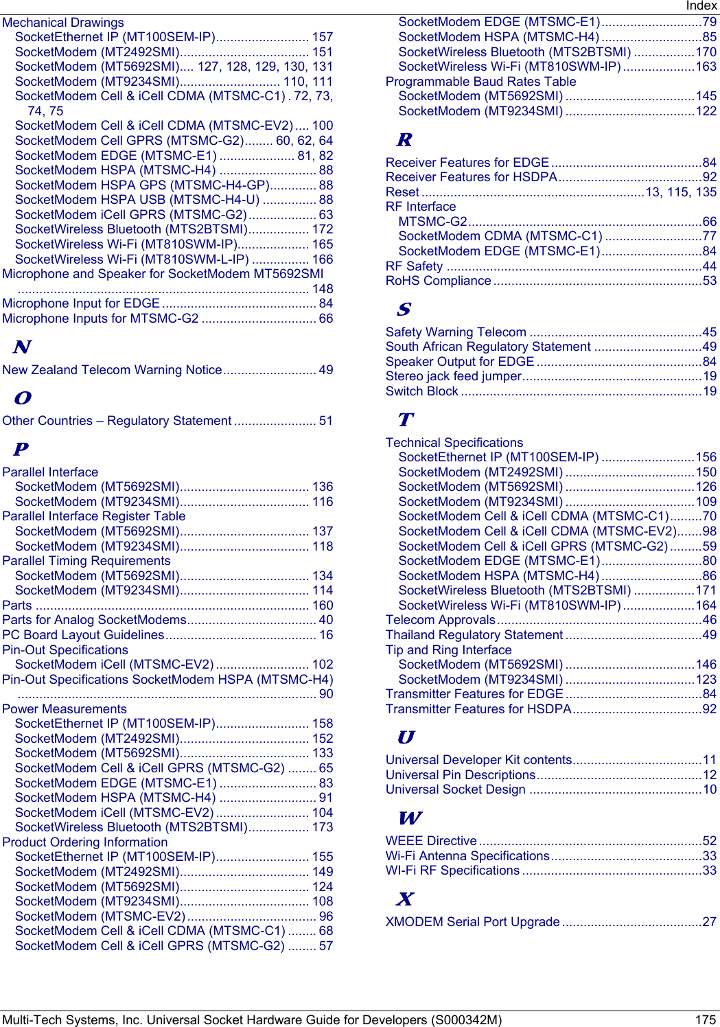 Index Multi-Tech Systems, Inc. Universal Socket Hardware Guide for Developers (S000342M)  175 Mechanical Drawings SocketEthernet IP (MT100SEM-IP) ..........................  157 SocketModem (MT2492SMI) .................................... 151 SocketModem (MT5692SMI) .... 127, 128, 129, 130, 131 SocketModem (MT9234SMI) ............................ 110, 111 SocketModem Cell &amp; iCell CDMA (MTSMC-C1) . 72, 73, 74, 75 SocketModem Cell &amp; iCell CDMA (MTSMC-EV2) .... 100 SocketModem Cell GPRS (MTSMC-G2) ........ 60, 62, 64 SocketModem EDGE (MTSMC-E1) ..................... 81, 82 SocketModem HSPA (MTSMC-H4) ........................... 88 SocketModem HSPA GPS (MTSMC-H4-GP) ............. 88 SocketModem HSPA USB (MTSMC-H4-U) ............... 88 SocketModem iCell GPRS (MTSMC-G2) ................... 63 SocketWireless Bluetooth (MTS2BTSMI) ................. 172 SocketWireless Wi-Fi (MT810SWM-IP).................... 165 SocketWireless Wi-Fi (MT810SWM-L-IP) ................ 166 Microphone and Speaker for SocketModem MT5692SMI ................................................................................. 148 Microphone Input for EDGE ........................................... 84 Microphone Inputs for MTSMC-G2 ................................ 66 N New Zealand Telecom Warning Notice ..........................  49 O Other Countries – Regulatory Statement ....................... 51 P Parallel Interface SocketModem (MT5692SMI) .................................... 136 SocketModem (MT9234SMI) .................................... 116 Parallel Interface Register Table SocketModem (MT5692SMI) .................................... 137 SocketModem (MT9234SMI) .................................... 118 Parallel Timing Requirements SocketModem (MT5692SMI) .................................... 134 SocketModem (MT9234SMI) .................................... 114 Parts ............................................................................ 160 Parts for Analog SocketModems .................................... 40 PC Board Layout Guidelines ..........................................  16 Pin-Out Specifications SocketModem iCell (MTSMC-EV2) .......................... 102 Pin-Out Specifications SocketModem HSPA (MTSMC-H4) ................................................................................... 90 Power Measurements SocketEthernet IP (MT100SEM-IP) ..........................  158 SocketModem (MT2492SMI) .................................... 152 SocketModem (MT5692SMI) .................................... 133 SocketModem Cell &amp; iCell GPRS (MTSMC-G2) ........ 65 SocketModem EDGE (MTSMC-E1) ........................... 83 SocketModem HSPA (MTSMC-H4) ........................... 91 SocketModem iCell (MTSMC-EV2) .......................... 104 SocketWireless Bluetooth (MTS2BTSMI) ................. 173 Product Ordering Information SocketEthernet IP (MT100SEM-IP) ..........................  155 SocketModem (MT2492SMI) .................................... 149 SocketModem (MT5692SMI) .................................... 124 SocketModem (MT9234SMI) .................................... 108 SocketModem (MTSMC-EV2) .................................... 96 SocketModem Cell &amp; iCell CDMA (MTSMC-C1) ........ 68 SocketModem Cell &amp; iCell GPRS (MTSMC-G2) ........ 57 SocketModem EDGE (MTSMC-E1) ............................ 79 SocketModem HSPA (MTSMC-H4) ............................ 85 SocketWireless Bluetooth (MTS2BTSMI) ................. 170 SocketWireless Wi-Fi (MT810SWM-IP) .................... 163 Programmable Baud Rates Table SocketModem (MT5692SMI) .................................... 145 SocketModem (MT9234SMI) .................................... 122 R Receiver Features for EDGE .......................................... 84 Receiver Features for HSDPA ........................................ 92 Reset .............................................................. 13, 115, 135 RF Interface MTSMC-G2 ................................................................. 66 SocketModem CDMA (MTSMC-C1) ........................... 77 SocketModem EDGE (MTSMC-E1) ............................ 84 RF Safety ....................................................................... 44 RoHS Compliance .......................................................... 53 S Safety Warning Telecom ................................................ 45 South African Regulatory Statement .............................. 49 Speaker Output for EDGE .............................................. 84 Stereo jack feed jumper .................................................. 19 Switch Block ................................................................... 19 T Technical Specifications SocketEthernet IP (MT100SEM-IP) .......................... 156 SocketModem (MT2492SMI) .................................... 150 SocketModem (MT5692SMI) .................................... 126 SocketModem (MT9234SMI) .................................... 109 SocketModem Cell &amp; iCell CDMA (MTSMC-C1) ......... 70 SocketModem Cell &amp; iCell CDMA (MTSMC-EV2) ....... 98 SocketModem Cell &amp; iCell GPRS (MTSMC-G2) ......... 59 SocketModem EDGE (MTSMC-E1) ............................ 80 SocketModem HSPA (MTSMC-H4) ............................ 86 SocketWireless Bluetooth (MTS2BTSMI) ................. 171 SocketWireless Wi-Fi (MT810SWM-IP) .................... 164 Telecom Approvals ......................................................... 46 Thailand Regulatory Statement ...................................... 49 Tip and Ring Interface SocketModem (MT5692SMI) .................................... 146 SocketModem (MT9234SMI) .................................... 123 Transmitter Features for EDGE ...................................... 84 Transmitter Features for HSDPA .................................... 92 U Universal Developer Kit contents .................................... 11 Universal Pin Descriptions .............................................. 12 Universal Socket Design ................................................ 10 W WEEE Directive .............................................................. 52 Wi-Fi Antenna Specifications .......................................... 33 WI-Fi RF Specifications .................................................. 33 X XMODEM Serial Port Upgrade ....................................... 27  