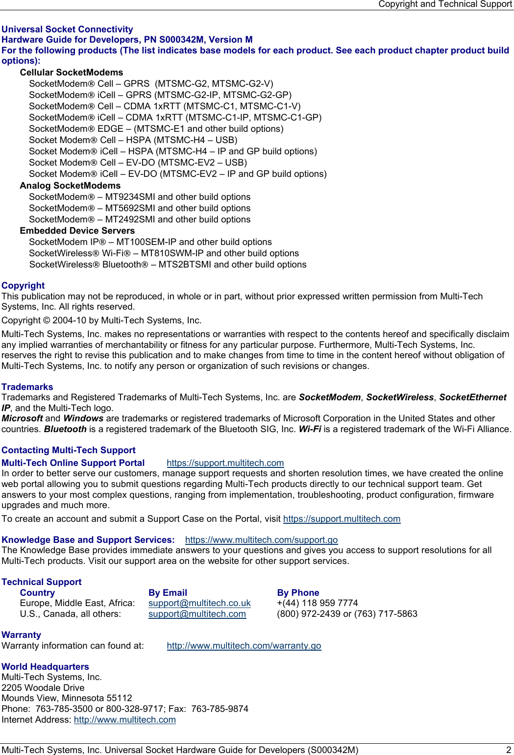 Copyright and Technical Support Multi-Tech Systems, Inc. Universal Socket Hardware Guide for Developers (S000342M)  2  Universal Socket Connectivity  Hardware Guide for Developers, PN S000342M, Version M For the following products (The list indicates base models for each product. See each product chapter product build options): Cellular SocketModems  SocketModem® Cell – GPRS  (MTSMC-G2, MTSMC-G2-V) SocketModem® iCell – GPRS (MTSMC-G2-IP, MTSMC-G2-GP) SocketModem® Cell – CDMA 1xRTT (MTSMC-C1, MTSMC-C1-V) SocketModem® iCell – CDMA 1xRTT (MTSMC-C1-IP, MTSMC-C1-GP) SocketModem® EDGE – (MTSMC-E1 and other build options) Socket Modem® Cell – HSPA (MTSMC-H4 – USB) Socket Modem® iCell – HSPA (MTSMC-H4 – IP and GP build options)  Socket Modem® Cell – EV-DO (MTSMC-EV2 – USB) Socket Modem® iCell – EV-DO (MTSMC-EV2 – IP and GP build options) Analog SocketModems SocketModem® – MT9234SMI and other build options SocketModem® – MT5692SMI and other build options SocketModem® – MT2492SMI and other build options Embedded Device Servers SocketModem IP® – MT100SEM-IP and other build options SocketWireless® Wi-Fi® – MT810SWM-IP and other build options SocketWireless® Bluetooth® – MTS2BTSMI and other build options  Copyright This publication may not be reproduced, in whole or in part, without prior expressed written permission from Multi-Tech Systems, Inc. All rights reserved.  Copyright © 2004-10 by Multi-Tech Systems, Inc.   Multi-Tech Systems, Inc. makes no representations or warranties with respect to the contents hereof and specifically disclaim any implied warranties of merchantability or fitness for any particular purpose. Furthermore, Multi-Tech Systems, Inc. reserves the right to revise this publication and to make changes from time to time in the content hereof without obligation of Multi-Tech Systems, Inc. to notify any person or organization of such revisions or changes.   Trademarks Trademarks and Registered Trademarks of Multi-Tech Systems, Inc. are SocketModem, SocketWireless, SocketEthernet IP, and the Multi-Tech logo.  Microsoft and Windows are trademarks or registered trademarks of Microsoft Corporation in the United States and other countries. Bluetooth is a registered trademark of the Bluetooth SIG, Inc. Wi-Fi is a registered trademark of the Wi-Fi Alliance.  Contacting Multi-Tech Support  Multi-Tech Online Support Portal  https://support.multitech.com In order to better serve our customers, manage support requests and shorten resolution times, we have created the online web portal allowing you to submit questions regarding Multi-Tech products directly to our technical support team. Get answers to your most complex questions, ranging from implementation, troubleshooting, product configuration, firmware upgrades and much more.  To create an account and submit a Support Case on the Portal, visit https://support.multitech.com  Knowledge Base and Support Services: https://www.multitech.com/support.go The Knowledge Base provides immediate answers to your questions and gives you access to support resolutions for all Multi-Tech products. Visit our support area on the website for other support services.  Technical Support  Country   By Email   By Phone  Europe, Middle East, Africa:   support@multitech.co.uk   +(44) 118 959 7774  U.S., Canada, all others:   support@multitech.com   (800) 972-2439 or (763) 717-5863   Warranty  Warranty information can found at:  http://www.multitech.com/warranty.go  World Headquarters Multi-Tech Systems, Inc. 2205 Woodale Drive Mounds View, Minnesota 55112 Phone:  763-785-3500 or 800-328-9717; Fax:  763-785-9874 Internet Address: http://www.multitech.com 