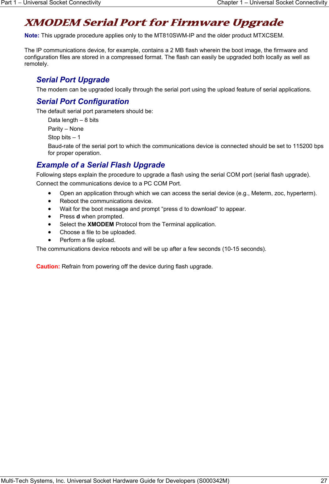 Part 1 − Universal Socket Connectivity  Chapter 1 – Universal Socket Connectivity Multi-Tech Systems, Inc. Universal Socket Hardware Guide for Developers (S000342M)  27   XMODEM Serial Port for Firmware Upgrade  Note: This upgrade procedure applies only to the MT810SWM-IP and the older product MTXCSEM. The IP communications device, for example, contains a 2 MB flash wherein the boot image, the firmware and configuration files are stored in a compressed format. The flash can easily be upgraded both locally as well as remotely. Serial Port Upgrade The modem can be upgraded locally through the serial port using the upload feature of serial applications. Serial Port Configuration The default serial port parameters should be: Data length – 8 bits Parity – None Stop bits – 1 Baud-rate of the serial port to which the communications device is connected should be set to 115200 bps for proper operation. Example of a Serial Flash Upgrade Following steps explain the procedure to upgrade a flash using the serial COM port (serial flash upgrade). Connect the communications device to a PC COM Port. • Open an application through which we can access the serial device (e.g., Meterm, zoc, hyperterm). • Reboot the communications device. • Wait for the boot message and prompt “press d to download” to appear. • Press d when prompted. • Select the XMODEM Protocol from the Terminal application.  • Choose a file to be uploaded. • Perform a file upload. The communications device reboots and will be up after a few seconds (10-15 seconds).  Caution: Refrain from powering off the device during flash upgrade.   