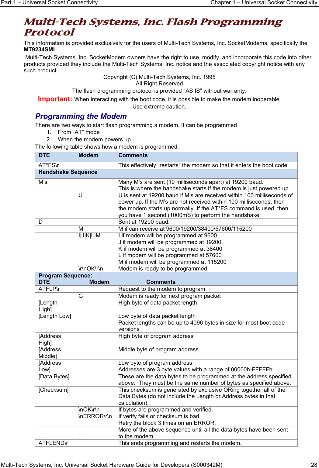 Part 1 − Universal Socket Connectivity  Chapter 1 – Universal Socket Connectivity Multi-Tech Systems, Inc. Universal Socket Hardware Guide for Developers (S000342M)  28  Multi-Tech Systems, Inc. Flash Programming Protocol This information is provided exclusively for the users of Multi-Tech Systems, Inc. SocketModems, specifically the MT9234SMI.  Multi-Tech Systems, Inc. SocketModem owners have the right to use, modify, and incorporate this code into other products provided they include the Multi-Tech Systems, Inc. notice and the associated copyright notice with any such product. Copyright (C) Multi-Tech Systems, Inc. 1995 All Right Reserved The flash programming protocol is provided &quot;AS IS” without warranty. Important: When interacting with the boot code, it is possible to make the modem inoperable.  Use extreme caution. Programming the Modem There are two ways to start flash programming a modem. It can be programmed 1.  From “AT” mode 2.  When the modem powers up.  The following table shows how a modem is programmed. DTE  Modem  CommentsAT*FS\r    This effectively “restarts” the modem so that it enters the boot code. Handshake Sequence M’s    Many M’s are sent (10 milliseconds apart) at 19200 baud. This is where the handshake starts if the modem is just powered up.   U  U is sent at 19200 baud if M’s are received within 100 milliseconds of power up. If the M’s are not received within 100 milliseconds, then the modem starts up normally. If the AT*FS command is used, then you have 1 second (1000mS) to perform the handshake. D    Sent at 19200 baud.   M  M if can receive at 9600/19200/38400/57600/115200   I|J|K|L|M  I if modem will be programmed at 9600 J if modem will be programmed at 19200 K if modem will be programmed at 38400 L if modem will be programmed at 57600 M if modem will be programmed at 115200   \r\nOK\r\n  Modem is ready to be programmed Program Sequence: DTE Modem Comments ATFLP\r    Request to the modem to program   G  Modem is ready for next program packet [Length High]   High byte of data packet length [Length Low]    Low byte of data packet length Packet lengths can be up to 4096 bytes in size for most boot code versions  [Address High]   High byte of program address [Address Middle]   Middle byte of program address [Address Low]   Low byte of program address Addresses are 3 byte values with a range of 00000h-FFFFFh  [Data Bytes]    These are the data bytes to be programmed at the address specified above.  They must be the same number of bytes as specified above.  [Checksum]    This checksum is generated by exclusive ORing together all of the Data Bytes (do not include the Length or Address bytes in that calculation).  \nOK\r\n \nERROR\r\n If bytes are programmed and verified. If verify fails or checksum is bad. Retry the block 3 times on an ERROR.  ….  …. More of the above sequence until all the data bytes have been sent to the modem. ATFLEND\r    This ends programming and restarts the modem.    