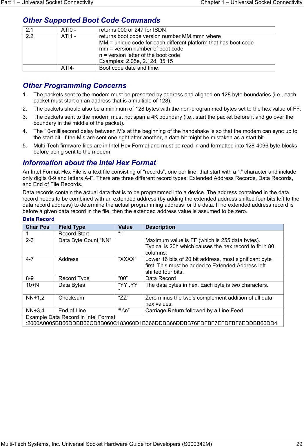 Part 1 − Universal Socket Connectivity  Chapter 1 – Universal Socket Connectivity Multi-Tech Systems, Inc. Universal Socket Hardware Guide for Developers (S000342M)  29  Other Supported Boot Code Commands 2.1  ATI0 -  returns 000 or 247 for ISDN 2.2  ATI1 -  returns boot code version number MM.mmn where MM = unique code for each different platform that has boot code mm = version number of boot code n = version letter of the boot code Examples: 2.05e, 2.12d, 35.15   ATI4-  Boot code date and time.  Other Programming Concerns 1.  The packets sent to the modem must be presorted by address and aligned on 128 byte boundaries (i.e., each packet must start on an address that is a multiple of 128). 2.  The packets should also be a minimum of 128 bytes with the non-programmed bytes set to the hex value of FF.  3.  The packets sent to the modem must not span a 4K boundary (i.e., start the packet before it and go over the boundary in the middle of the packet). 4.  The 10-millisecond delay between M’s at the beginning of the handshake is so that the modem can sync up to the start bit. If the M’s are sent one right after another, a data bit might be mistaken as a start bit. 5.  Multi-Tech firmware files are in Intel Hex Format and must be read in and formatted into 128-4096 byte blocks before being sent to the modem. Information about the Intel Hex Format An Intel Format Hex File is a text file consisting of “records”, one per line, that start with a “:” character and include only digits 0-9 and letters A-F. There are three different record types: Extended Address Records, Data Records, and End of File Records.  Data records contain the actual data that is to be programmed into a device. The address contained in the data record needs to be combined with an extended address (by adding the extended address shifted four bits left to the data record address) to determine the actual programming address for the data. If no extended address record is before a given data record in the file, then the extended address value is assumed to be zero. Data Record Char Pos  Field Type Value Description1 Record Start “:” 2-3 Data Byte Count “NN” Maximum value is FF (which is 255 data bytes). Typical is 20h which causes the hex record to fit in 80 columns.4-7 Address  “XXXX” Lower 16 bits of 20 bit address, most significant byte first. This must be added to Extended Address left shifted four bits. 8-9 Record Type “00” Data Record10+N Data Bytes  “YY..YY” The data bytes in hex. Each byte is two characters. NN+1,2  Checksum  “ZZ”  Zero minus the two’s complement addition of all data hex values. NN+3,4  End of Line  “\r\n”  Carriage Return followed by a Line Feed Example Data Record in Intel Format :2000A0005BB66DDBB66CD8B060C183060D1B366DDBB66DDBB76FDFBF7EFDFBF6EDDBB66DD4    