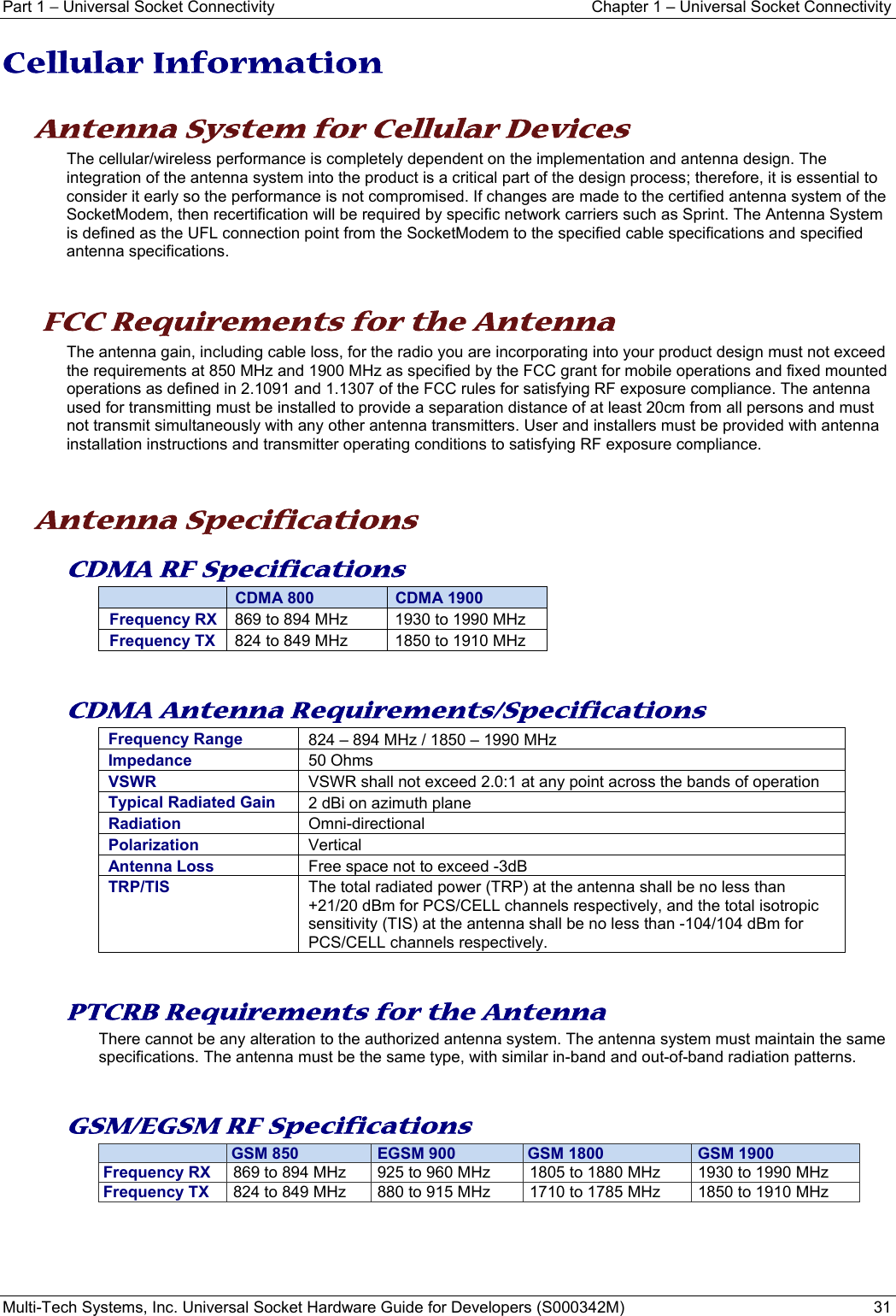 Part 1 − Universal Socket Connectivity  Chapter 1 – Universal Socket Connectivity Multi-Tech Systems, Inc. Universal Socket Hardware Guide for Developers (S000342M)  31  Cellular Information     Antenna System for Cellular Devices The cellular/wireless performance is completely dependent on the implementation and antenna design. The integration of the antenna system into the product is a critical part of the design process; therefore, it is essential to consider it early so the performance is not compromised. If changes are made to the certified antenna system of the SocketModem, then recertification will be required by specific network carriers such as Sprint. The Antenna System is defined as the UFL connection point from the SocketModem to the specified cable specifications and specified antenna specifications.    FCC Requirements for the Antenna The antenna gain, including cable loss, for the radio you are incorporating into your product design must not exceed the requirements at 850 MHz and 1900 MHz as specified by the FCC grant for mobile operations and fixed mounted operations as defined in 2.1091 and 1.1307 of the FCC rules for satisfying RF exposure compliance. The antenna used for transmitting must be installed to provide a separation distance of at least 20cm from all persons and must not transmit simultaneously with any other antenna transmitters. User and installers must be provided with antenna installation instructions and transmitter operating conditions to satisfying RF exposure compliance.    Antenna Specifications CDMA RF Specifications  CDMA 800  CDMA 1900 Frequency RX  869 to 894 MHz  1930 to 1990 MHz Frequency TX  824 to 849 MHz  1850 to 1910 MHz   CDMA Antenna Requirements/Specifications Frequency Range 824 – 894 MHz / 1850 – 1990 MHzImpedance 50 OhmsVSWR VSWR shall not exceed 2.0:1 at any point across the bands of operationTypical Radiated Gain  2 dBi on azimuth plane Radiation  Omni-directional Polarization  Vertical Antenna Loss  Free space not to exceed -3dB TRP/TIS  The total radiated power (TRP) at the antenna shall be no less than +21/20 dBm for PCS/CELL channels respectively, and the total isotropic sensitivity (TIS) at the antenna shall be no less than -104/104 dBm for PCS/CELL channels respectively.    PTCRB Requirements for the Antenna There cannot be any alteration to the authorized antenna system. The antenna system must maintain the same specifications. The antenna must be the same type, with similar in-band and out-of-band radiation patterns.   GSM/EGSM RF Specifications   GSM 850  EGSM 900 GSM 1800  GSM 1900Frequency RX   869 to 894 MHz   925 to 960 MHz   1805 to 1880 MHz   1930 to 1990 MHz Frequency TX   824 to 849 MHz   880 to 915 MHz   1710 to 1785 MHz   1850 to 1910 MHz    