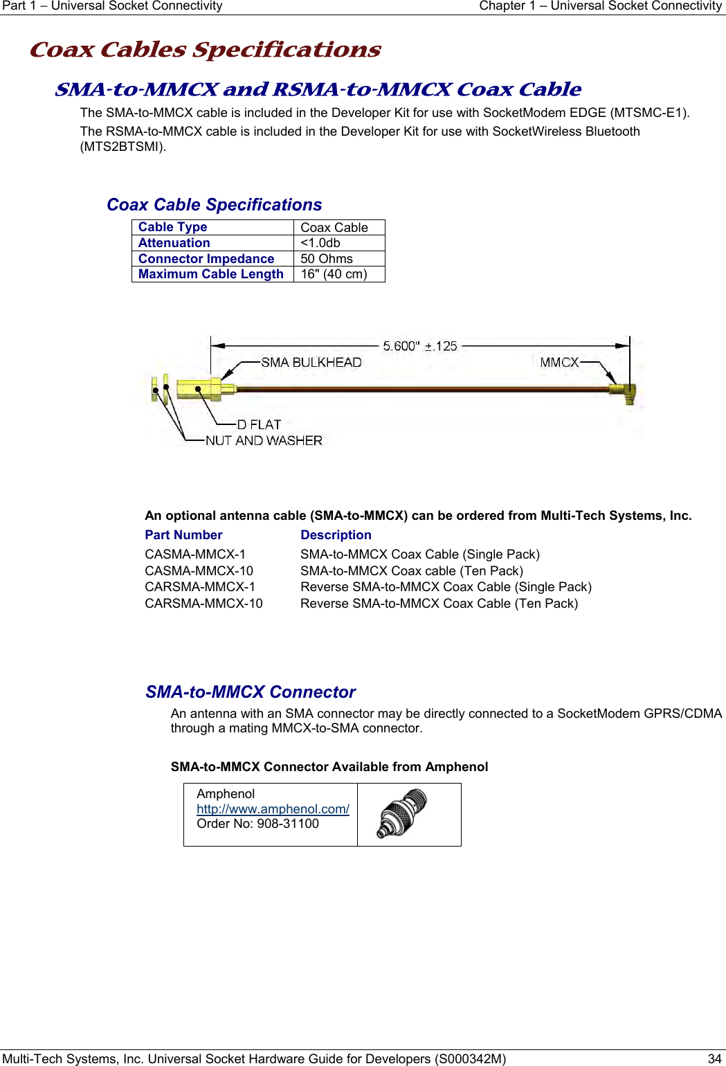 Part 1 − Universal Socket Connectivity  Chapter 1 – Universal Socket Connectivity Multi-Tech Systems, Inc. Universal Socket Hardware Guide for Developers (S000342M)  34  Coax Cables Specifications SMA-to-MMCX and RSMA-to-MMCX Coax Cable The SMA-to-MMCX cable is included in the Developer Kit for use with SocketModem EDGE (MTSMC-E1). The RSMA-to-MMCX cable is included in the Developer Kit for use with SocketWireless Bluetooth (MTS2BTSMI).   Coax Cable Specifications Cable Type  Coax Cable Attenuation  &lt;1.0db Connector Impedance 50 Ohms Maximum Cable Length 16&quot; (40 cm)        An optional antenna cable (SMA-to-MMCX) can be ordered from Multi-Tech Systems, Inc.  Part Number    Description CASMA-MMCX-1     SMA-to-MMCX Coax Cable (Single Pack) CASMA-MMCX-10     SMA-to-MMCX Coax cable (Ten Pack) CARSMA-MMCX-1    Reverse SMA-to-MMCX Coax Cable (Single Pack) CARSMA-MMCX-10    Reverse SMA-to-MMCX Coax Cable (Ten Pack)   SMA-to-MMCX Connector An antenna with an SMA connector may be directly connected to a SocketModem GPRS/CDMA through a mating MMCX-to-SMA connector.   SMA-to-MMCX Connector Available from Amphenol Amphenol  http://www.amphenol.com/ Order No: 908-31100    