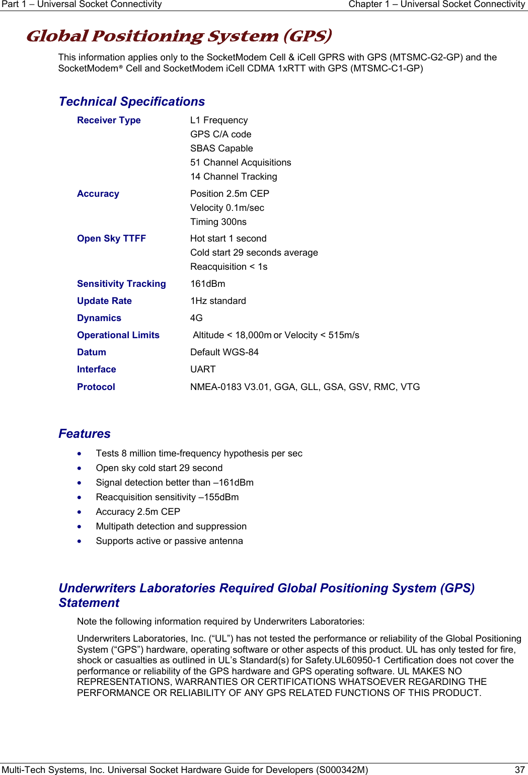 Part 1 − Universal Socket Connectivity  Chapter 1 – Universal Socket Connectivity Multi-Tech Systems, Inc. Universal Socket Hardware Guide for Developers (S000342M)  37  Global Positioning System (GPS)  This information applies only to the SocketModem Cell &amp; iCell GPRS with GPS (MTSMC-G2-GP) and the SocketModem® Cell and SocketModem iCell CDMA 1xRTT with GPS (MTSMC-C1-GP)  Technical Specifications Receiver Type  L1 Frequency   GPS C/A code  SBAS Capable   51 Channel Acquisitions   14 Channel Tracking Accuracy    Position 2.5m CEP  Velocity 0.1m/sec  Timing 300ns Open Sky TTFF   Hot start 1 second   Cold start 29 seconds average  Reacquisition &lt; 1s Sensitivity Tracking  161dBm Update Rate   1Hz standard Dynamics   4G Operational Limits   Altitude &lt; 18,000m or Velocity &lt; 515m/s Datum    Default WGS-84 Interface    UART  Protocol     NMEA-0183 V3.01, GGA, GLL, GSA, GSV, RMC, VTG   Features • Tests 8 million time-frequency hypothesis per sec • Open sky cold start 29 second • Signal detection better than –161dBm • Reacquisition sensitivity –155dBm • Accuracy 2.5m CEP • Multipath detection and suppression • Supports active or passive antenna   Underwriters Laboratories Required Global Positioning System (GPS) Statement  Note the following information required by Underwriters Laboratories: Underwriters Laboratories, Inc. (“UL”) has not tested the performance or reliability of the Global Positioning System (“GPS”) hardware, operating software or other aspects of this product. UL has only tested for fire, shock or casualties as outlined in UL’s Standard(s) for Safety.UL60950-1 Certification does not cover the performance or reliability of the GPS hardware and GPS operating software. UL MAKES NO REPRESENTATIONS, WARRANTIES OR CERTIFICATIONS WHATSOEVER REGARDING THE PERFORMANCE OR RELIABILITY OF ANY GPS RELATED FUNCTIONS OF THIS PRODUCT.      