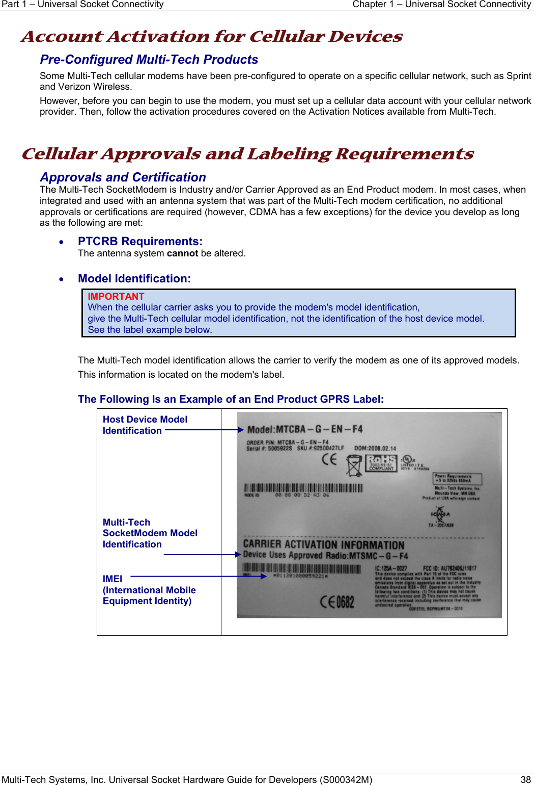 Part 1 − Universal Socket Connectivity  Chapter 1 – Universal Socket Connectivity Multi-Tech Systems, Inc. Universal Socket Hardware Guide for Developers (S000342M)  38  Account Activation for Cellular Devices Pre-Configured Multi-Tech Products Some Multi-Tech cellular modems have been pre-configured to operate on a specific cellular network, such as Sprint and Verizon Wireless. However, before you can begin to use the modem, you must set up a cellular data account with your cellular network provider. Then, follow the activation procedures covered on the Activation Notices available from Multi-Tech.   Cellular Approvals and Labeling Requirements  Approvals and Certification The Multi-Tech SocketModem is Industry and/or Carrier Approved as an End Product modem. In most cases, when integrated and used with an antenna system that was part of the Multi-Tech modem certification, no additional approvals or certifications are required (however, CDMA has a few exceptions) for the device you develop as long as the following are met: • PTCRB Requirements:  The antenna system cannot be altered.  • Model Identification: IMPORTANT When the cellular carrier asks you to provide the modem&apos;s model identification,  give the Multi-Tech cellular model identification, not the identification of the host device model.  See the label example below.  The Multi-Tech model identification allows the carrier to verify the modem as one of its approved models.  This information is located on the modem&apos;s label. The Following Is an Example of an End Product GPRS Label: Host Device Model Identification       Multi-Tech SocketModem Model Identification  IMEI (International Mobile Equipment Identity)      