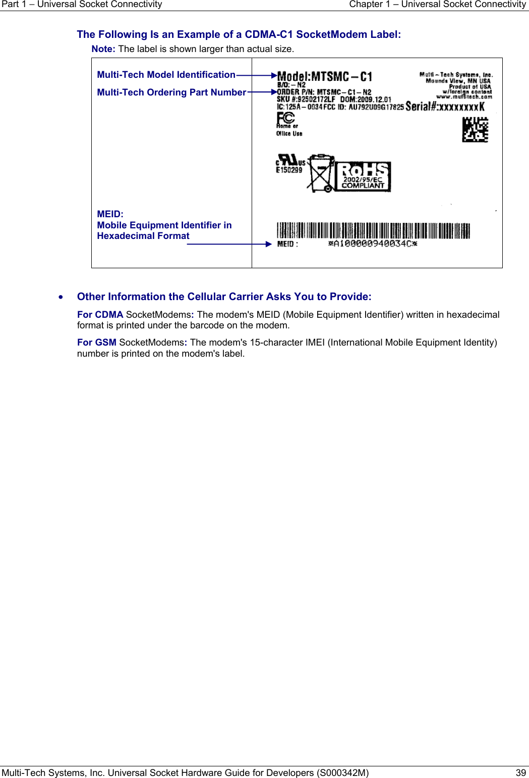 Part 1 − Universal Socket Connectivity  Chapter 1 – Universal Socket Connectivity Multi-Tech Systems, Inc. Universal Socket Hardware Guide for Developers (S000342M)  39  The Following Is an Example of a CDMA-C1 SocketModem Label:  Note: The label is shown larger than actual size.  Multi-Tech Model Identification Multi-Tech Ordering Part Number      MEID: Mobile Equipment Identifier in Hexadecimal Format       • Other Information the Cellular Carrier Asks You to Provide: For CDMA SocketModems: The modem&apos;s MEID (Mobile Equipment Identifier) written in hexadecimal format is printed under the barcode on the modem.   For GSM SocketModems: The modem&apos;s 15-character IMEI (International Mobile Equipment Identity) number is printed on the modem&apos;s label.    