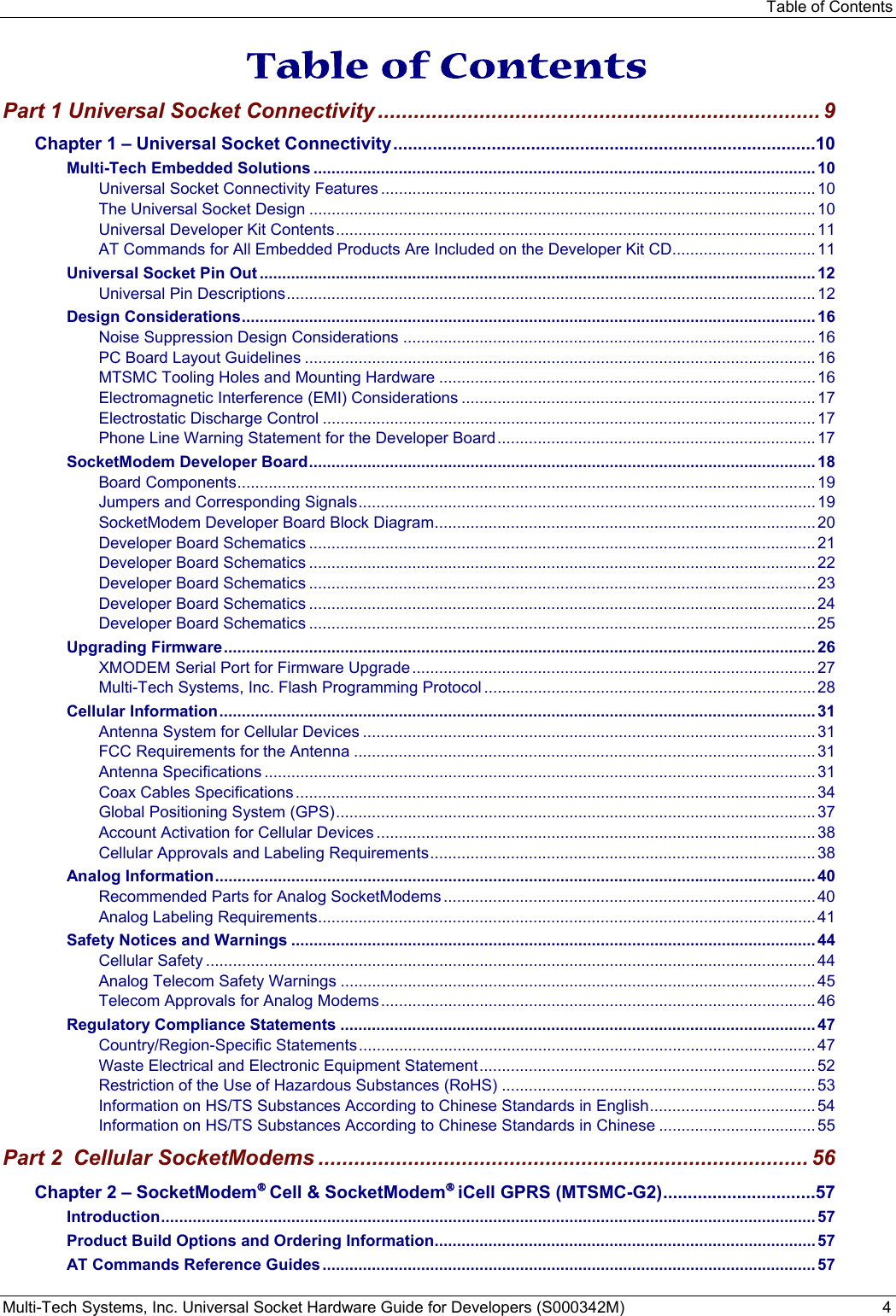 Table of Contents Multi-Tech Systems, Inc. Universal Socket Hardware Guide for Developers (S000342M)  4  Table of Contents Part 1 Universal Socket Connectivity .......................................................................... 9 Chapter 1 – Universal Socket Connectivity ...................................................................................... 10 Multi-Tech Embedded Solutions ................................................................................................................ 10 Universal Socket Connectivity Features ................................................................................................. 10 The Universal Socket Design ................................................................................................................. 10 Universal Developer Kit Contents ........................................................................................................... 11 AT Commands for All Embedded Products Are Included on the Developer Kit CD ................................ 11 Universal Socket Pin Out ............................................................................................................................ 12 Universal Pin Descriptions ...................................................................................................................... 12 Design Considerations ................................................................................................................................ 16 Noise Suppression Design Considerations ............................................................................................ 16 PC Board Layout Guidelines .................................................................................................................. 16 MTSMC Tooling Holes and Mounting Hardware .................................................................................... 16 Electromagnetic Interference (EMI) Considerations ............................................................................... 17 Electrostatic Discharge Control .............................................................................................................. 17 Phone Line Warning Statement for the Developer Board ....................................................................... 17 SocketModem Developer Board ................................................................................................................. 18 Board Components ................................................................................................................................. 19 Jumpers and Corresponding Signals ...................................................................................................... 19 SocketModem Developer Board Block Diagram ..................................................................................... 20 Developer Board Schematics ................................................................................................................. 21 Developer Board Schematics ................................................................................................................. 22 Developer Board Schematics ................................................................................................................. 23 Developer Board Schematics ................................................................................................................. 24 Developer Board Schematics ................................................................................................................. 25 Upgrading Firmware .................................................................................................................................... 26 XMODEM Serial Port for Firmware Upgrade .......................................................................................... 27 Multi-Tech Systems, Inc. Flash Programming Protocol .......................................................................... 28 Cellular Information ..................................................................................................................................... 31 Antenna System for Cellular Devices ..................................................................................................... 31 FCC Requirements for the Antenna ....................................................................................................... 31 Antenna Specifications ........................................................................................................................... 31 Coax Cables Specifications .................................................................................................................... 34 Global Positioning System (GPS) ........................................................................................................... 37 Account Activation for Cellular Devices .................................................................................................. 38 Cellular Approvals and Labeling Requirements ...................................................................................... 38 Analog Information ...................................................................................................................................... 40 Recommended Parts for Analog SocketModems ................................................................................... 40 Analog Labeling Requirements ............................................................................................................... 41 Safety Notices and Warnings ..................................................................................................................... 44 Cellular Safety ........................................................................................................................................ 44 Analog Telecom Safety Warnings .......................................................................................................... 45 Telecom Approvals for Analog Modems ................................................................................................. 46 Regulatory Compliance Statements .......................................................................................................... 47 Country/Region-Specific Statements ...................................................................................................... 47 Waste Electrical and Electronic Equipment Statement ........................................................................... 52 Restriction of the Use of Hazardous Substances (RoHS) ...................................................................... 53 Information on HS/TS Substances According to Chinese Standards in English .....................................  54 Information on HS/TS Substances According to Chinese Standards in Chinese ................................... 55 Part 2  Cellular SocketModems .................................................................................. 56 Chapter 2 – SocketModem® Cell &amp; SocketModem® iCell GPRS (MTSMC-G2) ............................... 57 Introduction .................................................................................................................................................. 57 Product Build Options and Ordering Information ..................................................................................... 57 AT Commands Reference Guides .............................................................................................................. 57 