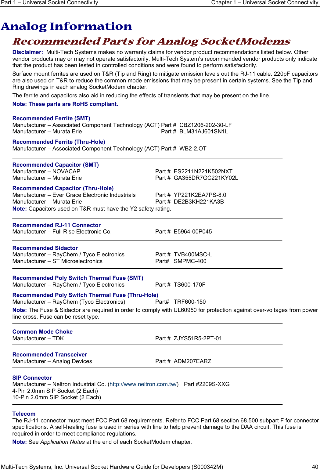 Part 1 − Universal Socket Connectivity  Chapter 1 – Universal Socket Connectivity Multi-Tech Systems, Inc. Universal Socket Hardware Guide for Developers (S000342M)  40  Analog Information Recommended Parts for Analog SocketModems Disclaimer:  Multi-Tech Systems makes no warranty claims for vendor product recommendations listed below. Other vendor products may or may not operate satisfactorily. Multi-Tech System’s recommended vendor products only indicate that the product has been tested in controlled conditions and were found to perform satisfactorily.  Surface mount ferrites are used on T&amp;R (Tip and Ring) to mitigate emission levels out the RJ-11 cable. 220pF capacitors are also used on T&amp;R to reduce the common mode emissions that may be present in certain systems. See the Tip and Ring drawings in each analog SocketModem chapter. The ferrite and capacitors also aid in reducing the effects of transients that may be present on the line.  Note: These parts are RoHS compliant.  Recommended Ferrite (SMT) Manufacturer – Associated Component Technology (ACT) Part #  CBZ1206-202-30-LF Manufacturer – Murata Erie  Part #  BLM31AJ601SN1L Recommended Ferrite (Thru-Hole) Manufacturer – Associated Component Technology (ACT) Part #  WB2-2.OT  Recommended Capacitor (SMT) Manufacturer – NOVACAP  Part #  ES2211N221K502NXT Manufacturer – Murata Erie  Part #  GA355DR7GC221KY02L  Recommended Capacitor (Thru-Hole) Manufacturer – Ever Grace Electronic Industrials  Part #  YP221K2EA7PS-8.0 Manufacturer – Murata Erie  Part #  DE2B3KH221KA3B Note: Capacitors used on T&amp;R must have the Y2 safety rating.  Recommended RJ-11 Connector Manufacturer – Full Rise Electronic Co.  Part #  E5964-00P045  Recommended Sidactor Manufacturer – RayChem / Tyco Electronics  Part #  TVB400MSC-L Manufacturer – ST Microelectronics   Part#   SMPMC-400   Recommended Poly Switch Thermal Fuse (SMT) Manufacturer – RayChem / Tyco Electronics  Part #  TS600-170F Recommended Poly Switch Thermal Fuse (Thru-Hole) Manufacturer – RayChem (Tyco Electronics)  Part#   TRF600-150 Note: The Fuse &amp; Sidactor are required in order to comply with UL60950 for protection against over-voltages from power line cross. Fuse can be reset type.  Common Mode Choke Manufacturer – TDK    Part #  ZJYS51R5-2PT-01  Recommended Transceiver Manufacturer – Analog Devices    Part #  ADM207EARZ  SIP Connector Manufacturer – Neltron Industrial Co. (http://www.neltron.com.tw/) Part #2209S-XXG 4-Pin 2.0mm SIP Socket (2 Each) 10-Pin 2.0mm SIP Socket (2 Each)  Telecom The RJ-11 connector must meet FCC Part 68 requirements. Refer to FCC Part 68 section 68.500 subpart F for connector specifications. A self-healing fuse is used in series with line to help prevent damage to the DAA circuit. This fuse is required in order to meet compliance regulations. Note: See Application Notes at the end of each SocketModem chapter.   