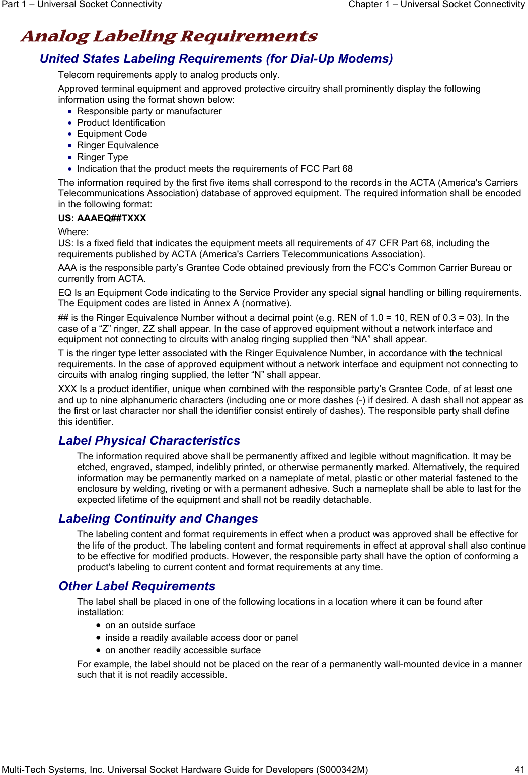 Part 1 − Universal Socket Connectivity  Chapter 1 – Universal Socket Connectivity Multi-Tech Systems, Inc. Universal Socket Hardware Guide for Developers (S000342M)  41  Analog Labeling Requirements   United States Labeling Requirements (for Dial-Up Modems) Telecom requirements apply to analog products only. Approved terminal equipment and approved protective circuitry shall prominently display the following information using the format shown below: • Responsible party or manufacturer • Product Identification • Equipment Code • Ringer Equivalence • Ringer Type • Indication that the product meets the requirements of FCC Part 68 The information required by the first five items shall correspond to the records in the ACTA (America&apos;s Carriers Telecommunications Association) database of approved equipment. The required information shall be encoded in the following format: US: AAAEQ##TXXX Where: US: Is a fixed field that indicates the equipment meets all requirements of 47 CFR Part 68, including the requirements published by ACTA (America&apos;s Carriers Telecommunications Association). AAA is the responsible party’s Grantee Code obtained previously from the FCC’s Common Carrier Bureau or currently from ACTA. EQ Is an Equipment Code indicating to the Service Provider any special signal handling or billing requirements. The Equipment codes are listed in Annex A (normative). ## is the Ringer Equivalence Number without a decimal point (e.g. REN of 1.0 = 10, REN of 0.3 = 03). In the case of a “Z” ringer, ZZ shall appear. In the case of approved equipment without a network interface and equipment not connecting to circuits with analog ringing supplied then “NA” shall appear. T is the ringer type letter associated with the Ringer Equivalence Number, in accordance with the technical requirements. In the case of approved equipment without a network interface and equipment not connecting to circuits with analog ringing supplied, the letter “N” shall appear. XXX Is a product identifier, unique when combined with the responsible party’s Grantee Code, of at least one and up to nine alphanumeric characters (including one or more dashes (-) if desired. A dash shall not appear as the first or last character nor shall the identifier consist entirely of dashes). The responsible party shall define this identifier. Label Physical Characteristics The information required above shall be permanently affixed and legible without magnification. It may be etched, engraved, stamped, indelibly printed, or otherwise permanently marked. Alternatively, the required information may be permanently marked on a nameplate of metal, plastic or other material fastened to the enclosure by welding, riveting or with a permanent adhesive. Such a nameplate shall be able to last for the expected lifetime of the equipment and shall not be readily detachable. Labeling Continuity and Changes The labeling content and format requirements in effect when a product was approved shall be effective for the life of the product. The labeling content and format requirements in effect at approval shall also continue to be effective for modified products. However, the responsible party shall have the option of conforming a product&apos;s labeling to current content and format requirements at any time. Other Label Requirements The label shall be placed in one of the following locations in a location where it can be found after installation: • on an outside surface • inside a readily available access door or panel • on another readily accessible surface For example, the label should not be placed on the rear of a permanently wall-mounted device in a manner such that it is not readily accessible.   