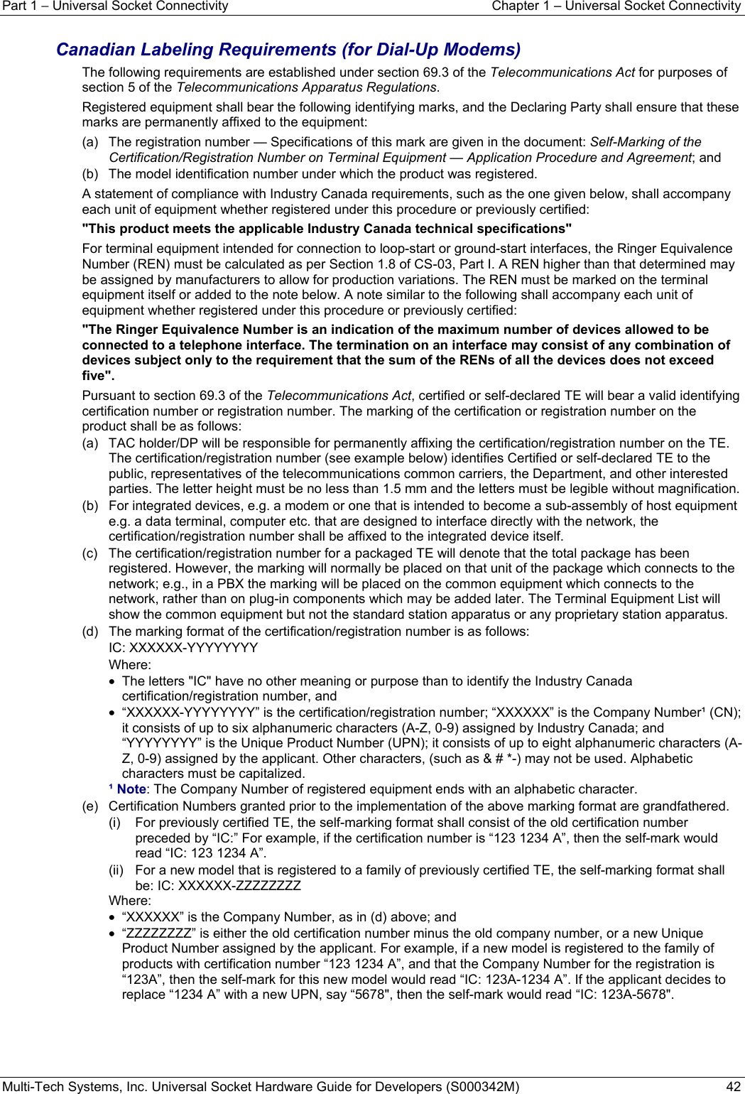 Part 1 − Universal Socket Connectivity  Chapter 1 – Universal Socket Connectivity Multi-Tech Systems, Inc. Universal Socket Hardware Guide for Developers (S000342M)  42  Canadian Labeling Requirements (for Dial-Up Modems) The following requirements are established under section 69.3 of the Telecommunications Act for purposes of section 5 of the Telecommunications Apparatus Regulations. Registered equipment shall bear the following identifying marks, and the Declaring Party shall ensure that these marks are permanently affixed to the equipment: (a)   The registration number — Specifications of this mark are given in the document: Self-Marking of the Certification/Registration Number on Terminal Equipment — Application Procedure and Agreement; and (b)   The model identification number under which the product was registered. A statement of compliance with Industry Canada requirements, such as the one given below, shall accompany each unit of equipment whether registered under this procedure or previously certified: &quot;This product meets the applicable Industry Canada technical specifications&quot; For terminal equipment intended for connection to loop-start or ground-start interfaces, the Ringer Equivalence Number (REN) must be calculated as per Section 1.8 of CS-03, Part I. A REN higher than that determined may be assigned by manufacturers to allow for production variations. The REN must be marked on the terminal equipment itself or added to the note below. A note similar to the following shall accompany each unit of equipment whether registered under this procedure or previously certified: &quot;The Ringer Equivalence Number is an indication of the maximum number of devices allowed to be connected to a telephone interface. The termination on an interface may consist of any combination of devices subject only to the requirement that the sum of the RENs of all the devices does not exceed five&quot;. Pursuant to section 69.3 of the Telecommunications Act, certified or self-declared TE will bear a valid identifying certification number or registration number. The marking of the certification or registration number on the product shall be as follows: (a)   TAC holder/DP will be responsible for permanently affixing the certification/registration number on the TE. The certification/registration number (see example below) identifies Certified or self-declared TE to the public, representatives of the telecommunications common carriers, the Department, and other interested parties. The letter height must be no less than 1.5 mm and the letters must be legible without magnification. (b)   For integrated devices, e.g. a modem or one that is intended to become a sub-assembly of host equipment e.g. a data terminal, computer etc. that are designed to interface directly with the network, the certification/registration number shall be affixed to the integrated device itself. (c)   The certification/registration number for a packaged TE will denote that the total package has been registered. However, the marking will normally be placed on that unit of the package which connects to the network; e.g., in a PBX the marking will be placed on the common equipment which connects to the network, rather than on plug-in components which may be added later. The Terminal Equipment List will show the common equipment but not the standard station apparatus or any proprietary station apparatus. (d)   The marking format of the certification/registration number is as follows: IC: XXXXXX-YYYYYYYY Where: •  The letters &quot;IC&quot; have no other meaning or purpose than to identify the Industry Canada certification/registration number, and •  “XXXXXX-YYYYYYYY” is the certification/registration number; “XXXXXX” is the Company Number¹ (CN); it consists of up to six alphanumeric characters (A-Z, 0-9) assigned by Industry Canada; and “YYYYYYYY” is the Unique Product Number (UPN); it consists of up to eight alphanumeric characters (A-Z, 0-9) assigned by the applicant. Other characters, (such as &amp; # *-) may not be used. Alphabetic characters must be capitalized. ¹ Note: The Company Number of registered equipment ends with an alphabetic character. (e)   Certification Numbers granted prior to the implementation of the above marking format are grandfathered. (i)   For previously certified TE, the self-marking format shall consist of the old certification number preceded by “IC:” For example, if the certification number is “123 1234 A”, then the self-mark would read “IC: 123 1234 A”. (ii)   For a new model that is registered to a family of previously certified TE, the self-marking format shall be: IC: XXXXXX-ZZZZZZZZ Where:  •  “XXXXXX” is the Company Number, as in (d) above; and •  “ZZZZZZZZ” is either the old certification number minus the old company number, or a new Unique Product Number assigned by the applicant. For example, if a new model is registered to the family of products with certification number “123 1234 A”, and that the Company Number for the registration is “123A”, then the self-mark for this new model would read “IC: 123A-1234 A”. If the applicant decides to replace “1234 A” with a new UPN, say “5678&quot;, then the self-mark would read “IC: 123A-5678&quot;.   