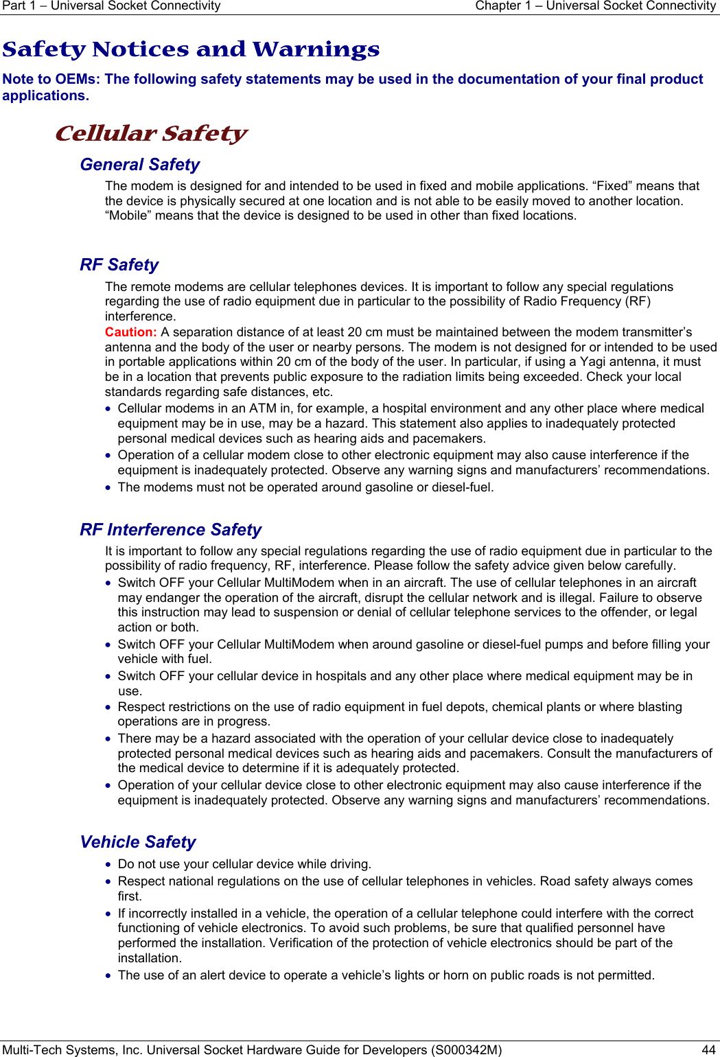 Part 1 − Universal Socket Connectivity  Chapter 1 – Universal Socket Connectivity Multi-Tech Systems, Inc. Universal Socket Hardware Guide for Developers (S000342M)  44  Safety Notices and Warnings Note to OEMs: The following safety statements may be used in the documentation of your final product applications.  Cellular Safety  General Safety The modem is designed for and intended to be used in fixed and mobile applications. “Fixed” means that the device is physically secured at one location and is not able to be easily moved to another location. “Mobile” means that the device is designed to be used in other than fixed locations.  RF Safety The remote modems are cellular telephones devices. It is important to follow any special regulations regarding the use of radio equipment due in particular to the possibility of Radio Frequency (RF) interference.  Caution: A separation distance of at least 20 cm must be maintained between the modem transmitter’s antenna and the body of the user or nearby persons. The modem is not designed for or intended to be used in portable applications within 20 cm of the body of the user. In particular, if using a Yagi antenna, it must be in a location that prevents public exposure to the radiation limits being exceeded. Check your local standards regarding safe distances, etc. • Cellular modems in an ATM in, for example, a hospital environment and any other place where medical equipment may be in use, may be a hazard. This statement also applies to inadequately protected personal medical devices such as hearing aids and pacemakers. • Operation of a cellular modem close to other electronic equipment may also cause interference if the equipment is inadequately protected. Observe any warning signs and manufacturers’ recommendations. • The modems must not be operated around gasoline or diesel-fuel.  RF Interference Safety It is important to follow any special regulations regarding the use of radio equipment due in particular to the possibility of radio frequency, RF, interference. Please follow the safety advice given below carefully. • Switch OFF your Cellular MultiModem when in an aircraft. The use of cellular telephones in an aircraft may endanger the operation of the aircraft, disrupt the cellular network and is illegal. Failure to observe this instruction may lead to suspension or denial of cellular telephone services to the offender, or legal action or both. • Switch OFF your Cellular MultiModem when around gasoline or diesel-fuel pumps and before filling your vehicle with fuel. • Switch OFF your cellular device in hospitals and any other place where medical equipment may be in use. • Respect restrictions on the use of radio equipment in fuel depots, chemical plants or where blasting operations are in progress. • There may be a hazard associated with the operation of your cellular device close to inadequately protected personal medical devices such as hearing aids and pacemakers. Consult the manufacturers of the medical device to determine if it is adequately protected. • Operation of your cellular device close to other electronic equipment may also cause interference if the equipment is inadequately protected. Observe any warning signs and manufacturers’ recommendations.  Vehicle Safety • Do not use your cellular device while driving. • Respect national regulations on the use of cellular telephones in vehicles. Road safety always comes first. • If incorrectly installed in a vehicle, the operation of a cellular telephone could interfere with the correct functioning of vehicle electronics. To avoid such problems, be sure that qualified personnel have performed the installation. Verification of the protection of vehicle electronics should be part of the installation. • The use of an alert device to operate a vehicle’s lights or horn on public roads is not permitted.    