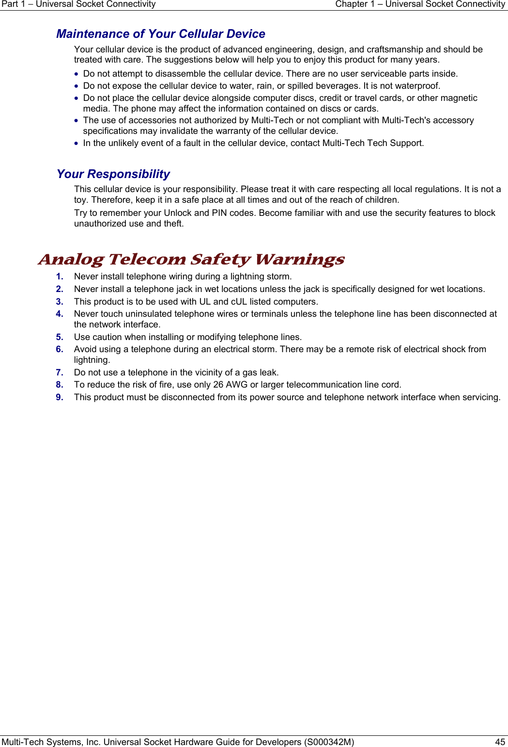 Part 1 − Universal Socket Connectivity  Chapter 1 – Universal Socket Connectivity Multi-Tech Systems, Inc. Universal Socket Hardware Guide for Developers (S000342M)  45  Maintenance of Your Cellular Device Your cellular device is the product of advanced engineering, design, and craftsmanship and should be treated with care. The suggestions below will help you to enjoy this product for many years. • Do not attempt to disassemble the cellular device. There are no user serviceable parts inside. • Do not expose the cellular device to water, rain, or spilled beverages. It is not waterproof. • Do not place the cellular device alongside computer discs, credit or travel cards, or other magnetic media. The phone may affect the information contained on discs or cards. • The use of accessories not authorized by Multi-Tech or not compliant with Multi-Tech&apos;s accessory specifications may invalidate the warranty of the cellular device. • In the unlikely event of a fault in the cellular device, contact Multi-Tech Tech Support.  Your Responsibility This cellular device is your responsibility. Please treat it with care respecting all local regulations. It is not a toy. Therefore, keep it in a safe place at all times and out of the reach of children. Try to remember your Unlock and PIN codes. Become familiar with and use the security features to block unauthorized use and theft.  Analog Telecom Safety Warnings  1.  Never install telephone wiring during a lightning storm. 2.  Never install a telephone jack in wet locations unless the jack is specifically designed for wet locations. 3.  This product is to be used with UL and cUL listed computers. 4.  Never touch uninsulated telephone wires or terminals unless the telephone line has been disconnected at the network interface. 5.  Use caution when installing or modifying telephone lines. 6.  Avoid using a telephone during an electrical storm. There may be a remote risk of electrical shock from lightning. 7.  Do not use a telephone in the vicinity of a gas leak. 8.  To reduce the risk of fire, use only 26 AWG or larger telecommunication line cord. 9.  This product must be disconnected from its power source and telephone network interface when servicing.   