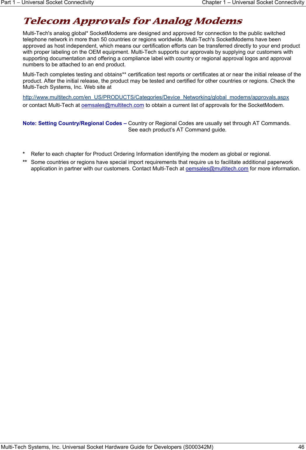 Part 1 − Universal Socket Connectivity  Chapter 1 – Universal Socket Connectivity Multi-Tech Systems, Inc. Universal Socket Hardware Guide for Developers (S000342M)  46  Telecom Approvals for Analog Modems Multi-Tech&apos;s analog global* SocketModems are designed and approved for connection to the public switched telephone network in more than 50 countries or regions worldwide. Multi-Tech&apos;s SocketModems have been approved as host independent, which means our certification efforts can be transferred directly to your end product with proper labeling on the OEM equipment. Multi-Tech supports our approvals by supplying our customers with supporting documentation and offering a compliance label with country or regional approval logos and approval numbers to be attached to an end product. Multi-Tech completes testing and obtains** certification test reports or certificates at or near the initial release of the product. After the initial release, the product may be tested and certified for other countries or regions. Check the Multi-Tech Systems, Inc. Web site at  http://www.multitech.com/en_US/PRODUCTS/Categories/Device_Networking/global_modems/approvals.aspx  or contact Multi-Tech at oemsales@multitech.com to obtain a current list of approvals for the SocketModem.  Note: Setting Country/Regional Codes – Country or Regional Codes are usually set through AT Commands.    See each product’s AT Command guide.   *  Refer to each chapter for Product Ordering Information identifying the modem as global or regional.  **  Some countries or regions have special import requirements that require us to facilitate additional paperwork application in partner with our customers. Contact Multi-Tech at oemsales@multitech.com for more information.   