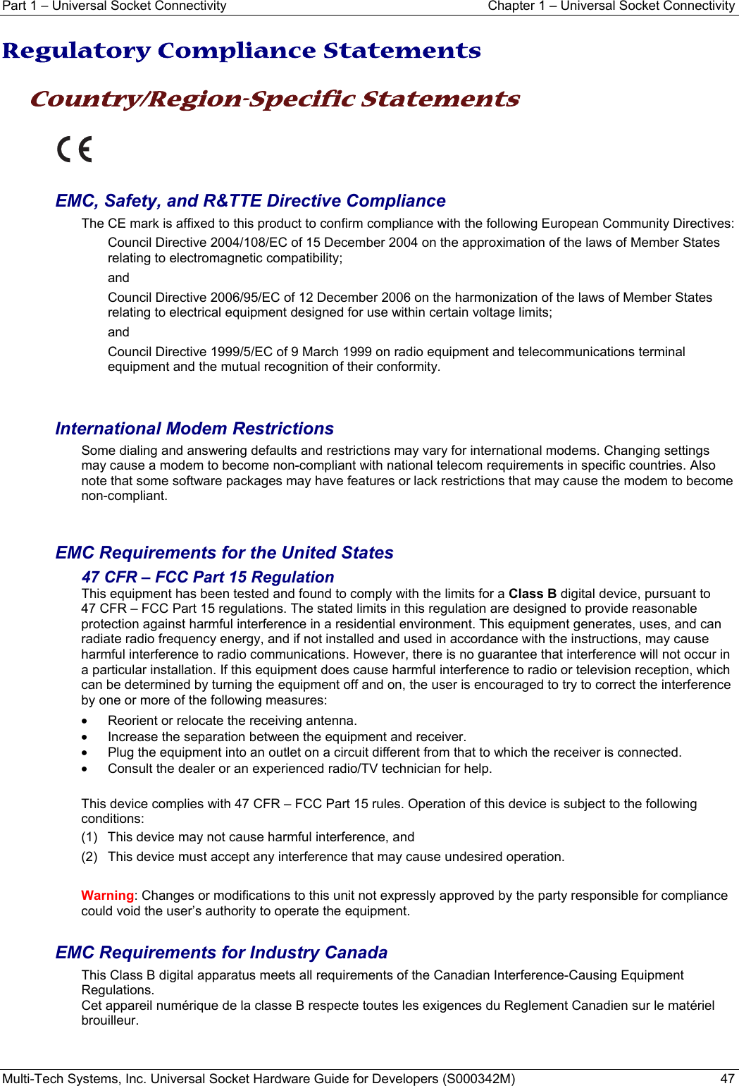 Part 1 − Universal Socket Connectivity  Chapter 1 – Universal Socket Connectivity Multi-Tech Systems, Inc. Universal Socket Hardware Guide for Developers (S000342M)  47  Regulatory Compliance Statements  Country/Region-Specific Statements    EMC, Safety, and R&amp;TTE Directive Compliance The CE mark is affixed to this product to confirm compliance with the following European Community Directives: Council Directive 2004/108/EC of 15 December 2004 on the approximation of the laws of Member States relating to electromagnetic compatibility;  and Council Directive 2006/95/EC of 12 December 2006 on the harmonization of the laws of Member States relating to electrical equipment designed for use within certain voltage limits; and Council Directive 1999/5/EC of 9 March 1999 on radio equipment and telecommunications terminal equipment and the mutual recognition of their conformity.   International Modem Restrictions Some dialing and answering defaults and restrictions may vary for international modems. Changing settings may cause a modem to become non-compliant with national telecom requirements in specific countries. Also note that some software packages may have features or lack restrictions that may cause the modem to become non-compliant.   EMC Requirements for the United States 47 CFR – FCC Part 15 Regulation This equipment has been tested and found to comply with the limits for a Class B digital device, pursuant to  47 CFR – FCC Part 15 regulations. The stated limits in this regulation are designed to provide reasonable protection against harmful interference in a residential environment. This equipment generates, uses, and can radiate radio frequency energy, and if not installed and used in accordance with the instructions, may cause harmful interference to radio communications. However, there is no guarantee that interference will not occur in a particular installation. If this equipment does cause harmful interference to radio or television reception, which can be determined by turning the equipment off and on, the user is encouraged to try to correct the interference by one or more of the following measures:  •  Reorient or relocate the receiving antenna. •  Increase the separation between the equipment and receiver. •  Plug the equipment into an outlet on a circuit different from that to which the receiver is connected. •  Consult the dealer or an experienced radio/TV technician for help.  This device complies with 47 CFR – FCC Part 15 rules. Operation of this device is subject to the following conditions:  (1)  This device may not cause harmful interference, and  (2)  This device must accept any interference that may cause undesired operation.  Warning: Changes or modifications to this unit not expressly approved by the party responsible for compliance could void the user’s authority to operate the equipment.  EMC Requirements for Industry Canada This Class B digital apparatus meets all requirements of the Canadian Interference-Causing Equipment Regulations. Cet appareil numérique de la classe B respecte toutes les exigences du Reglement Canadien sur le matériel brouilleur.   