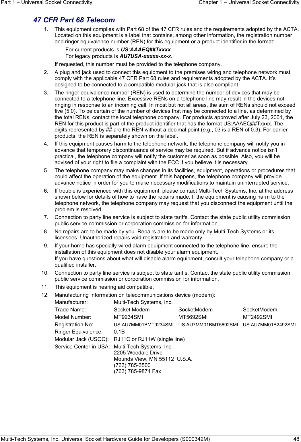 Part 1 − Universal Socket Connectivity  Chapter 1 – Universal Socket Connectivity Multi-Tech Systems, Inc. Universal Socket Hardware Guide for Developers (S000342M)  48  47 CFR Part 68 Telecom  1.    This equipment complies with Part 68 of the 47 CFR rules and the requirements adopted by the ACTA. Located on this equipment is a label that contains, among other information, the registration number and ringer equivalence number (REN) for this equipment or a product identifier in the format:     For current products is US:AAAEQ##Txxxx.      For legacy products is AU7USA-xxxxx-xx-x. If requested, this number must be provided to the telephone company. 2.    A plug and jack used to connect this equipment to the premises wiring and telephone network must comply with the applicable 47 CFR Part 68 rules and requirements adopted by the ACTA. It’s designed to be connected to a compatible modular jack that is also compliant.  3.    The ringer equivalence number (REN) is used to determine the number of devices that may be connected to a telephone line. Excessive RENs on a telephone line may result in the devices not ringing in response to an incoming call. In most but not all areas, the sum of RENs should not exceed five (5.0). To be certain of the number of devices that may be connected to a line, as determined by the total RENs, contact the local telephone company. For products approved after July 23, 2001, the REN for this product is part of the product identifier that has the format US:AAAEQ##Txxxx. The digits represented by ## are the REN without a decimal point (e.g., 03 is a REN of 0.3). For earlier products, the REN is separately shown on the label. 4.    If this equipment causes harm to the telephone network, the telephone company will notify you in advance that temporary discontinuance of service may be required. But if advance notice isn&apos;t practical, the telephone company will notify the customer as soon as possible. Also, you will be advised of your right to file a complaint with the FCC if you believe it is necessary. 5.    The telephone company may make changes in its facilities, equipment, operations or procedures that could affect the operation of the equipment. If this happens, the telephone company will provide advance notice in order for you to make necessary modifications to maintain uninterrupted service. 6.    If trouble is experienced with this equipment, please contact Multi-Tech Systems, Inc. at the address shown below for details of how to have the repairs made. If the equipment is causing harm to the telephone network, the telephone company may request that you disconnect the equipment until the problem is resolved. 7.    Connection to party line service is subject to state tariffs. Contact the state public utility commission, public service commission or corporation commission for information. 8.    No repairs are to be made by you. Repairs are to be made only by Multi-Tech Systems or its licensees. Unauthorized repairs void registration and warranty. 9.    If your home has specially wired alarm equipment connected to the telephone line, ensure the installation of this equipment does not disable your alarm equipment.   If you have questions about what will disable alarm equipment, consult your telephone company or a qualified installer. 10.    Connection to party line service is subject to state tariffs. Contact the state public utility commission, public service commission or corporation commission for information. 11.    This equipment is hearing aid compatible. 12.    Manufacturing Information on telecommunications device (modem): Manufacturer:  Multi-Tech Systems, Inc. Trade Name:  Socket Modem   SocketModem  SocketModem Model Number: MT9234SMI MT5692SMI MT2492SMI Registration No:  US:AU7MM01BMT9234SMI US:AU7MM01BMT5692SMI  US:AU7MM01B2492SMI Ringer Equivalence:  0.1B Modular Jack (USOC):   RJ11C or RJ11W (single line) Service Center in USA:   Multi-Tech Systems, Inc.   2205 Woodale Drive   Mounds View, MN 55112  U.S.A.  (763) 785-3500   (763) 785-9874 Fax   