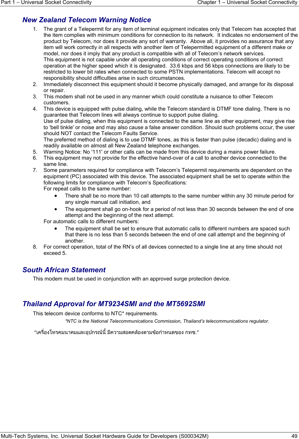 Part 1 − Universal Socket Connectivity  Chapter 1 – Universal Socket Connectivity Multi-Tech Systems, Inc. Universal Socket Hardware Guide for Developers (S000342M)  49  New Zealand Telecom Warning Notice 1.  The grant of a Telepermit for any item of terminal equipment indicates only that Telecom has accepted that the item complies with minimum conditions for connection to its network.  It indicates no endorsement of the product by Telecom, nor does it provide any sort of warranty.  Above all, it provides no assurance that any item will work correctly in all respects with another item of Telepermitted equipment of a different make or model, nor does it imply that any product is compatible with all of Telecom’s network services.   This equipment is not capable under all operating conditions of correct operating conditions of correct operation at the higher speed which it is designated.  33.6 kbps and 56 kbps connections are likely to be restricted to lower bit rates when connected to some PSTN implementations. Telecom will accept no responsibility should difficulties arise in such circumstances. 2.  Immediately disconnect this equipment should it become physically damaged, and arrange for its disposal or repair. 3.  This modem shall not be used in any manner which could constitute a nuisance to other Telecom customers. 4.  This device is equipped with pulse dialing, while the Telecom standard is DTMF tone dialing. There is no guarantee that Telecom lines will always continue to support pulse dialing.       Use of pulse dialing, when this equipment is connected to the same line as other equipment, may give rise to &apos;bell tinkle&apos; or noise and may also cause a false answer condition. Should such problems occur, the user should NOT contact the Telecom Faults Service.    The preferred method of dialing is to use DTMF tones, as this is faster than pulse (decadic) dialing and is readily available on almost all New Zealand telephone exchanges. 5.  Warning Notice: No &apos;111&apos; or other calls can be made from this device during a mains power failure. 6.  This equipment may not provide for the effective hand-over of a call to another device connected to the same line. 7.  Some parameters required for compliance with Telecom’s Telepermit requirements are dependent on the equipment (PC) associated with this device. The associated equipment shall be set to operate within the following limits for compliance with Telecom’s Specifications:   For repeat calls to the same number:   • There shall be no more than 10 call attempts to the same number within any 30 minute period for any single manual call initiation, and • The equipment shall go on-hook for a period of not less than 30 seconds between the end of one attempt and the beginning of the next attempt. For automatic calls to different numbers: • The equipment shall be set to ensure that automatic calls to different numbers are spaced such that there is no less than 5 seconds between the end of one call attempt and the beginning of another. 8.  For correct operation, total of the RN’s of all devices connected to a single line at any time should not exceed 5.  South African Statement This modem must be used in conjunction with an approved surge protection device.   Thailand Approval for MT9234SMI and the MT5692SMI This telecom device conforms to NTC* requirements.  *NTC is the National Telecommunications Commission, Thailand’s telecommunications regulator.  “เครื่องโทรคมนาคมและอุปกรณนี้ มีความสอดคลองตามขอกําหนดของ กทช.”   